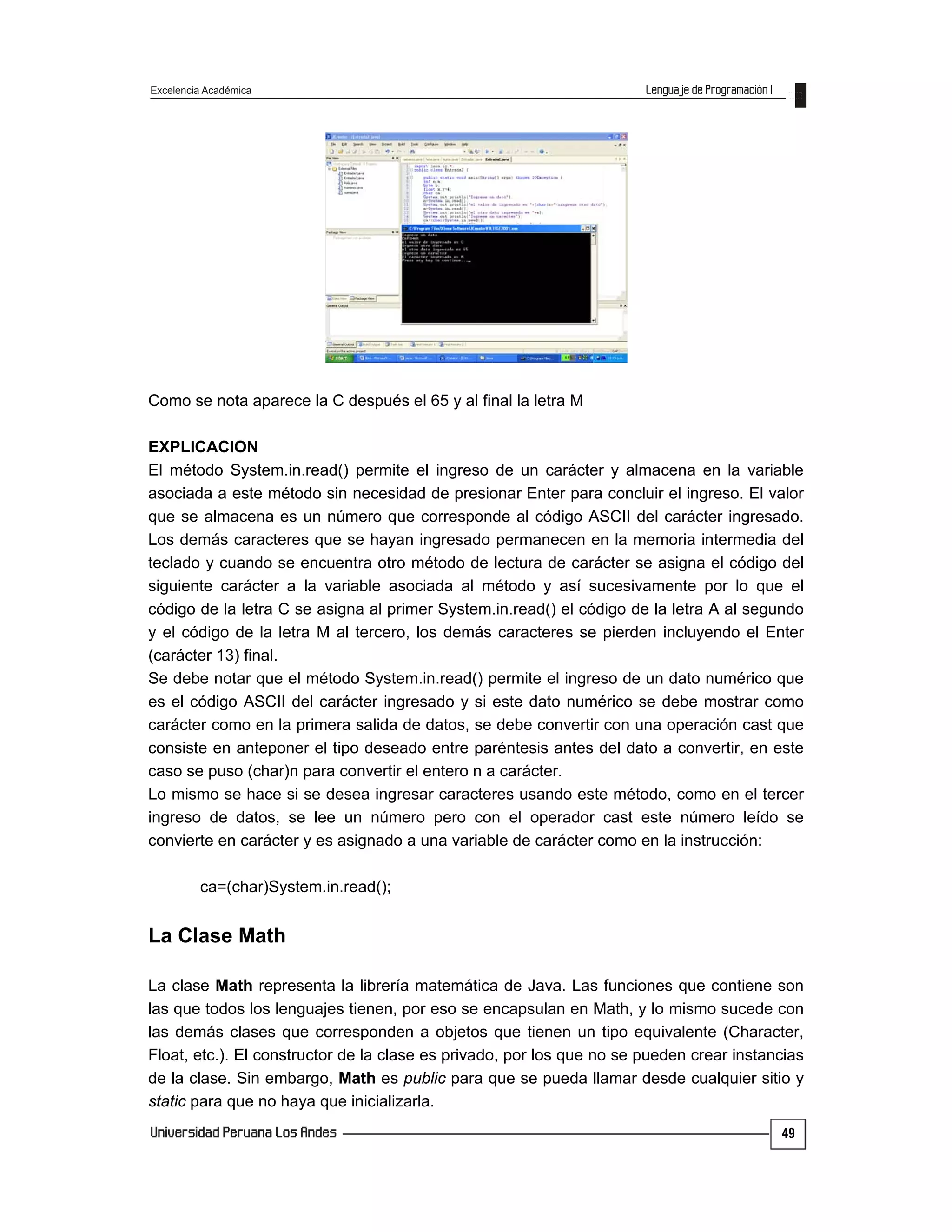 Excelencia Académica
49
Como se nota aparece la C después el 65 y al final la letra M
EXPLICACION
El método System.in.read() permite el ingreso de un carácter y almacena en la variable
asociada a este método sin necesidad de presionar Enter para concluir el ingreso. El valor
que se almacena es un número que corresponde al código ASCII del carácter ingresado.
Los demás caracteres que se hayan ingresado permanecen en la memoria intermedia del
teclado y cuando se encuentra otro método de lectura de carácter se asigna el código del
siguiente carácter a la variable asociada al método y así sucesivamente por lo que el
código de la letra C se asigna al primer System.in.read() el código de la letra A al segundo
y el código de la letra M al tercero, los demás caracteres se pierden incluyendo el Enter
(carácter 13) final.
Se debe notar que el método System.in.read() permite el ingreso de un dato numérico que
es el código ASCII del carácter ingresado y si este dato numérico se debe mostrar como
carácter como en la primera salida de datos, se debe convertir con una operación cast que
consiste en anteponer el tipo deseado entre paréntesis antes del dato a convertir, en este
caso se puso (char)n para convertir el entero n a carácter.
Lo mismo se hace si se desea ingresar caracteres usando este método, como en el tercer
ingreso de datos, se lee un número pero con el operador cast este número leído se
convierte en carácter y es asignado a una variable de carácter como en la instrucción:
ca=(char)System.in.read();
La Clase Math
La clase Math representa la librería matemática de Java. Las funciones que contiene son
las que todos los lenguajes tienen, por eso se encapsulan en Math, y lo mismo sucede con
las demás clases que corresponden a objetos que tienen un tipo equivalente (Character,
Float, etc.). El constructor de la clase es privado, por los que no se pueden crear instancias
de la clase. Sin embargo, Math es public para que se pueda llamar desde cualquier sitio y
static para que no haya que inicializarla.
 