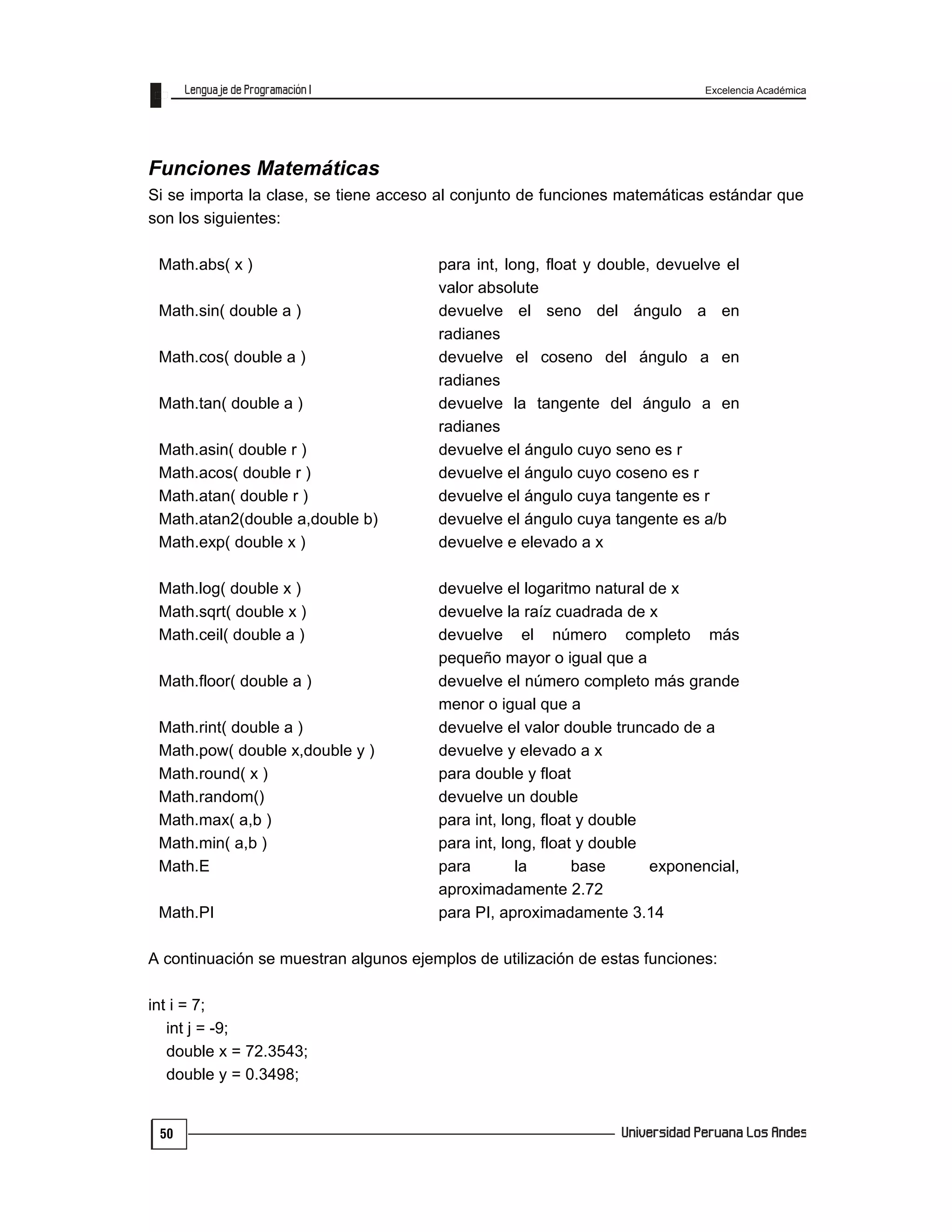 Excelencia Académica
50
Funciones Matemáticas
Si se importa la clase, se tiene acceso al conjunto de funciones matemáticas estándar que
son los siguientes:
Math.abs( x ) para int, long, float y double, devuelve el
valor absolute
Math.sin( double a ) devuelve el seno del ángulo a en
radianes
Math.cos( double a ) devuelve el coseno del ángulo a en
radianes
Math.tan( double a ) devuelve la tangente del ángulo a en
radianes
Math.asin( double r ) devuelve el ángulo cuyo seno es r
Math.acos( double r ) devuelve el ángulo cuyo coseno es r
Math.atan( double r ) devuelve el ángulo cuya tangente es r
Math.atan2(double a,double b) devuelve el ángulo cuya tangente es a/b
Math.exp( double x ) devuelve e elevado a x
Math.log( double x ) devuelve el logaritmo natural de x
Math.sqrt( double x ) devuelve la raíz cuadrada de x
Math.ceil( double a ) devuelve el número completo más
pequeño mayor o igual que a
Math.floor( double a ) devuelve el número completo más grande
menor o igual que a
Math.rint( double a ) devuelve el valor double truncado de a
Math.pow( double x,double y ) devuelve y elevado a x
Math.round( x ) para double y float
Math.random() devuelve un double
Math.max( a,b ) para int, long, float y double
Math.min( a,b ) para int, long, float y double
Math.E para la base exponencial,
aproximadamente 2.72
Math.PI para PI, aproximadamente 3.14
A continuación se muestran algunos ejemplos de utilización de estas funciones:
int i = 7;
int j = -9;
double x = 72.3543;
double y = 0.3498;
 