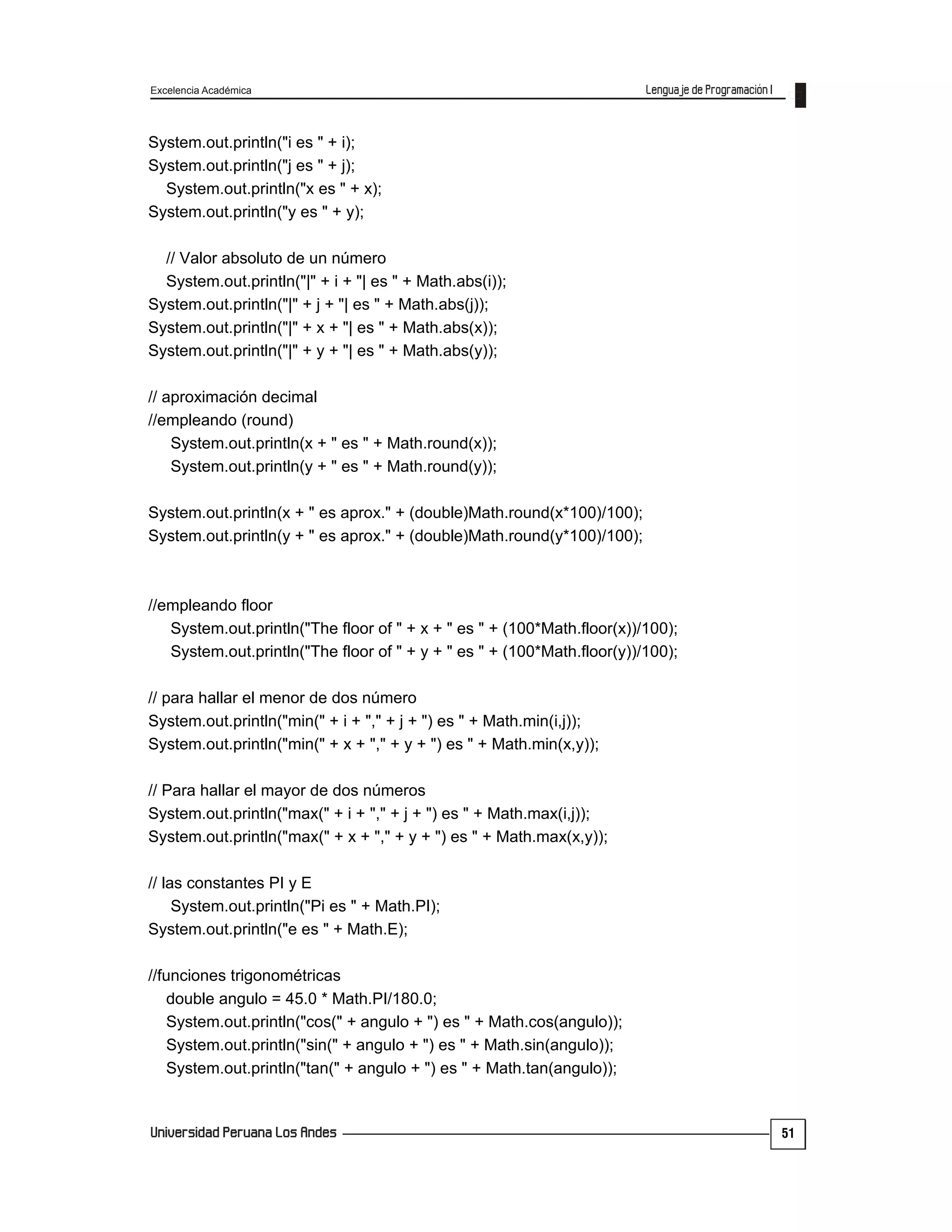 Excelencia Académica
51
System.out.println("i es " + i);
System.out.println("j es " + j);
System.out.println("x es " + x);
System.out.println("y es " + y);
// Valor absoluto de un número
System.out.println("|" + i + "| es " + Math.abs(i));
System.out.println("|" + j + "| es " + Math.abs(j));
System.out.println("|" + x + "| es " + Math.abs(x));
System.out.println("|" + y + "| es " + Math.abs(y));
// aproximación decimal
//empleando (round)
System.out.println(x + " es " + Math.round(x));
System.out.println(y + " es " + Math.round(y));
System.out.println(x + " es aprox." + (double)Math.round(x*100)/100);
System.out.println(y + " es aprox." + (double)Math.round(y*100)/100);
//empleando floor
System.out.println("The floor of " + x + " es " + (100*Math.floor(x))/100);
System.out.println("The floor of " + y + " es " + (100*Math.floor(y))/100);
// para hallar el menor de dos número
System.out.println("min(" + i + "," + j + ") es " + Math.min(i,j));
System.out.println("min(" + x + "," + y + ") es " + Math.min(x,y));
// Para hallar el mayor de dos números
System.out.println("max(" + i + "," + j + ") es " + Math.max(i,j));
System.out.println("max(" + x + "," + y + ") es " + Math.max(x,y));
// las constantes PI y E
System.out.println("Pi es " + Math.PI);
System.out.println("e es " + Math.E);
//funciones trigonométricas
double angulo = 45.0 * Math.PI/180.0;
System.out.println("cos(" + angulo + ") es " + Math.cos(angulo));
System.out.println("sin(" + angulo + ") es " + Math.sin(angulo));
System.out.println("tan(" + angulo + ") es " + Math.tan(angulo));
 