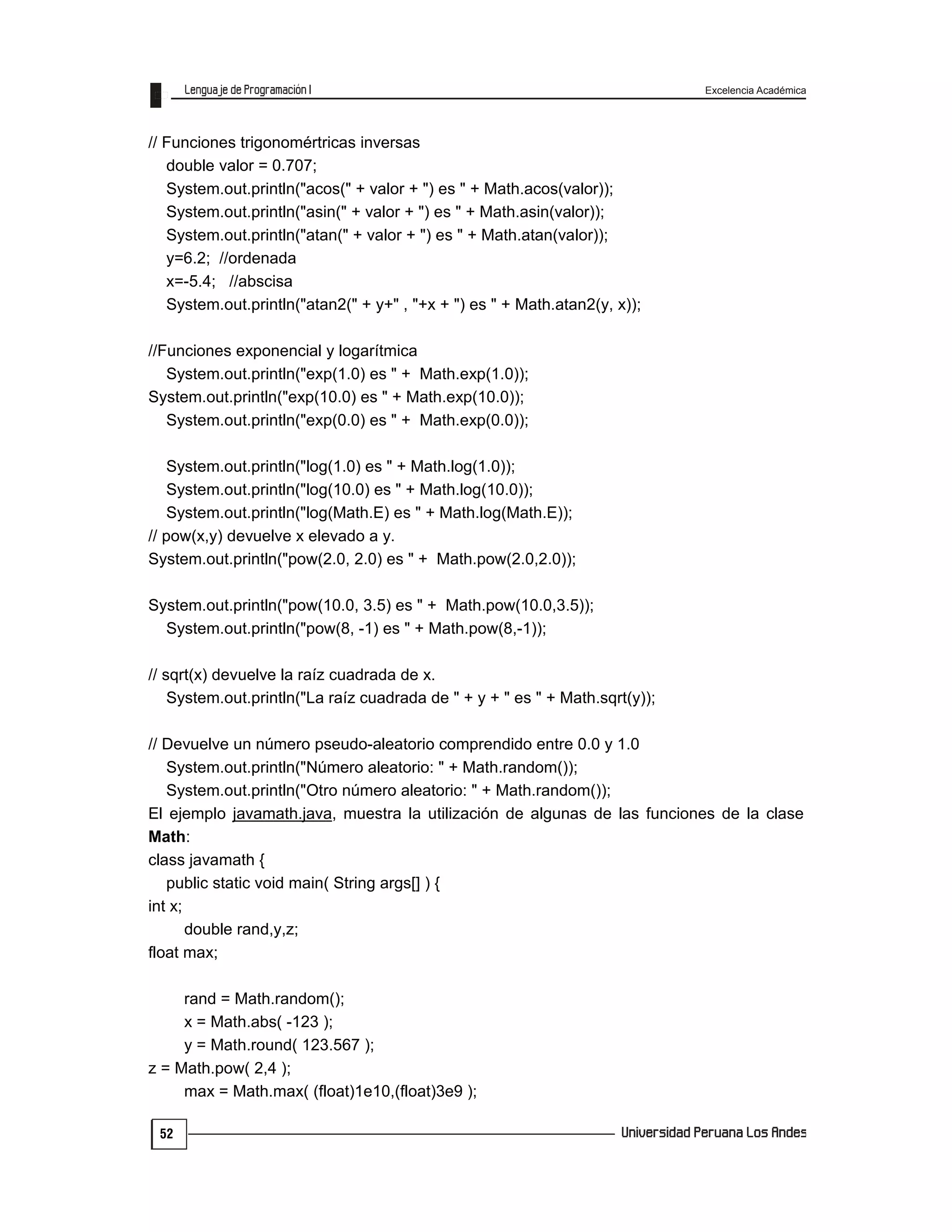 Excelencia Académica
52
// Funciones trigonomértricas inversas
double valor = 0.707;
System.out.println("acos(" + valor + ") es " + Math.acos(valor));
System.out.println("asin(" + valor + ") es " + Math.asin(valor));
System.out.println("atan(" + valor + ") es " + Math.atan(valor));
y=6.2; //ordenada
x=-5.4; //abscisa
System.out.println("atan2(" + y+" , "+x + ") es " + Math.atan2(y, x));
//Funciones exponencial y logarítmica
System.out.println("exp(1.0) es " + Math.exp(1.0));
System.out.println("exp(10.0) es " + Math.exp(10.0));
System.out.println("exp(0.0) es " + Math.exp(0.0));
System.out.println("log(1.0) es " + Math.log(1.0));
System.out.println("log(10.0) es " + Math.log(10.0));
System.out.println("log(Math.E) es " + Math.log(Math.E));
// pow(x,y) devuelve x elevado a y.
System.out.println("pow(2.0, 2.0) es " + Math.pow(2.0,2.0));
System.out.println("pow(10.0, 3.5) es " + Math.pow(10.0,3.5));
System.out.println("pow(8, -1) es " + Math.pow(8,-1));
// sqrt(x) devuelve la raíz cuadrada de x.
System.out.println("La raíz cuadrada de " + y + " es " + Math.sqrt(y));
// Devuelve un número pseudo-aleatorio comprendido entre 0.0 y 1.0
System.out.println("Número aleatorio: " + Math.random());
System.out.println("Otro número aleatorio: " + Math.random());
El ejemplo javamath.java, muestra la utilización de algunas de las funciones de la clase
Math:
class javamath {
public static void main( String args[] ) {
int x;
double rand,y,z;
float max;
rand = Math.random();
x = Math.abs( -123 );
y = Math.round( 123.567 );
z = Math.pow( 2,4 );
max = Math.max( (float)1e10,(float)3e9 );
 