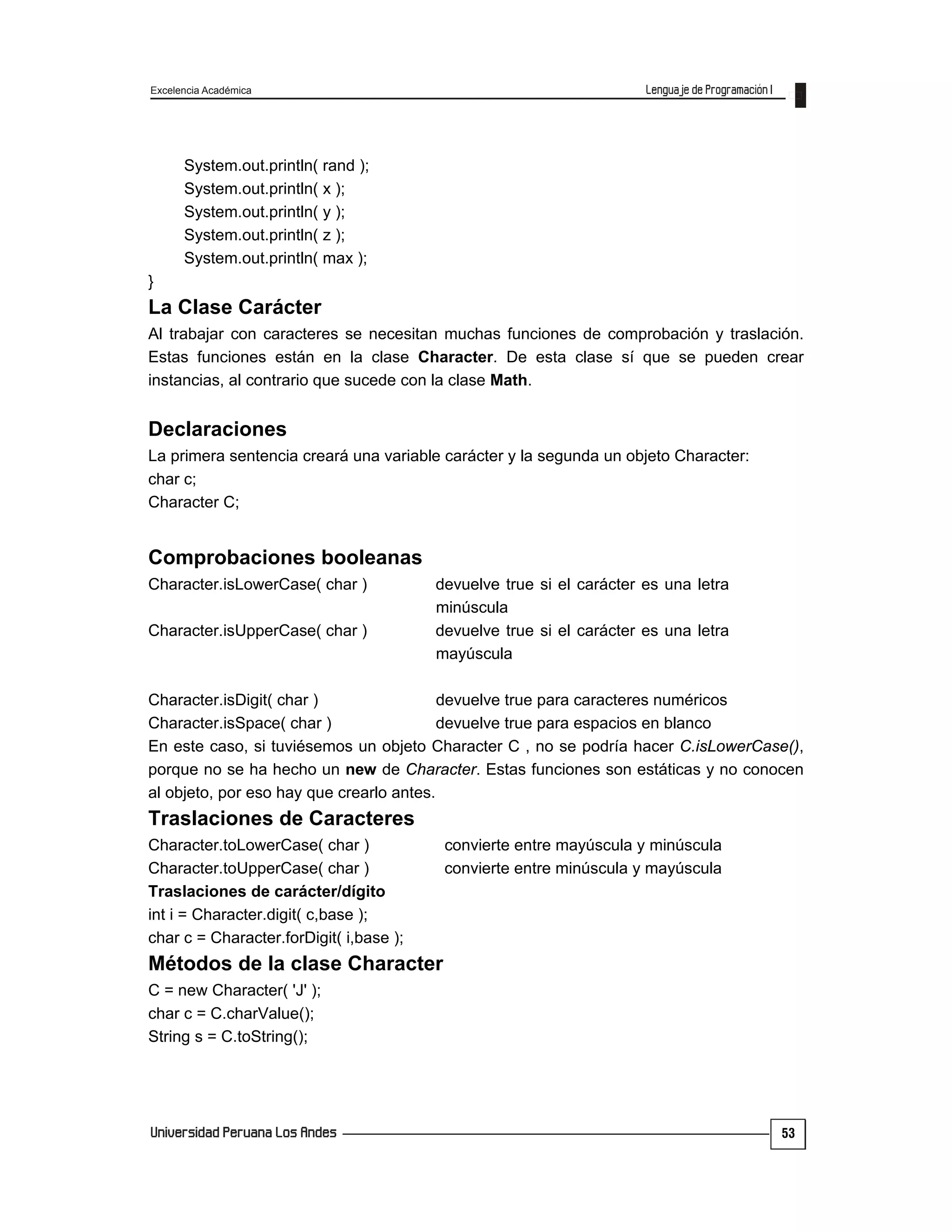 Excelencia Académica
53
System.out.println( rand );
System.out.println( x );
System.out.println( y );
System.out.println( z );
System.out.println( max );
}
La Clase Carácter
Al trabajar con caracteres se necesitan muchas funciones de comprobación y traslación.
Estas funciones están en la clase Character. De esta clase sí que se pueden crear
instancias, al contrario que sucede con la clase Math.
Declaraciones
La primera sentencia creará una variable carácter y la segunda un objeto Character:
char c;
Character C;
Comprobaciones booleanas
Character.isLowerCase( char ) devuelve true si el carácter es una letra
minúscula
Character.isUpperCase( char ) devuelve true si el carácter es una letra
mayúscula
Character.isDigit( char ) devuelve true para caracteres numéricos
Character.isSpace( char ) devuelve true para espacios en blanco
En este caso, si tuviésemos un objeto Character C , no se podría hacer C.isLowerCase(),
porque no se ha hecho un new de Character. Estas funciones son estáticas y no conocen
al objeto, por eso hay que crearlo antes.
Traslaciones de Caracteres
Character.toLowerCase( char ) convierte entre mayúscula y minúscula
Character.toUpperCase( char ) convierte entre minúscula y mayúscula
Traslaciones de carácter/dígito
int i = Character.digit( c,base );
char c = Character.forDigit( i,base );
Métodos de la clase Character
C = new Character( 'J' );
char c = C.charValue();
String s = C.toString();
 