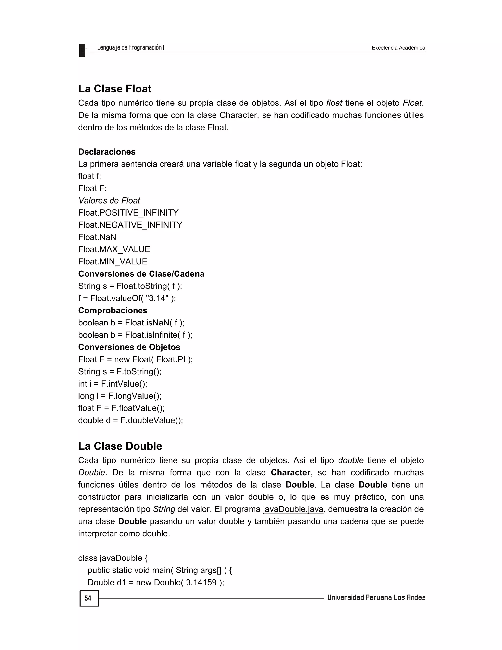 Excelencia Académica
54
La Clase Float
Cada tipo numérico tiene su propia clase de objetos. Así el tipo float tiene el objeto Float.
De la misma forma que con la clase Character, se han codificado muchas funciones útiles
dentro de los métodos de la clase Float.
Declaraciones
La primera sentencia creará una variable float y la segunda un objeto Float:
float f;
Float F;
Valores de Float
Float.POSITIVE_INFINITY
Float.NEGATIVE_INFINITY
Float.NaN
Float.MAX_VALUE
Float.MIN_VALUE
Conversiones de Clase/Cadena
String s = Float.toString( f );
f = Float.valueOf( "3.14" );
Comprobaciones
boolean b = Float.isNaN( f );
boolean b = Float.isInfinite( f );
Conversiones de Objetos
Float F = new Float( Float.PI );
String s = F.toString();
int i = F.intValue();
long l = F.longValue();
float F = F.floatValue();
double d = F.doubleValue();
La Clase Double
Cada tipo numérico tiene su propia clase de objetos. Así el tipo double tiene el objeto
Double. De la misma forma que con la clase Character, se han codificado muchas
funciones útiles dentro de los métodos de la clase Double. La clase Double tiene un
constructor para inicializarla con un valor double o, lo que es muy práctico, con una
representación tipo String del valor. El programa javaDouble.java, demuestra la creación de
una clase Double pasando un valor double y también pasando una cadena que se puede
interpretar como double.
class javaDouble {
public static void main( String args[] ) {
Double d1 = new Double( 3.14159 );
 