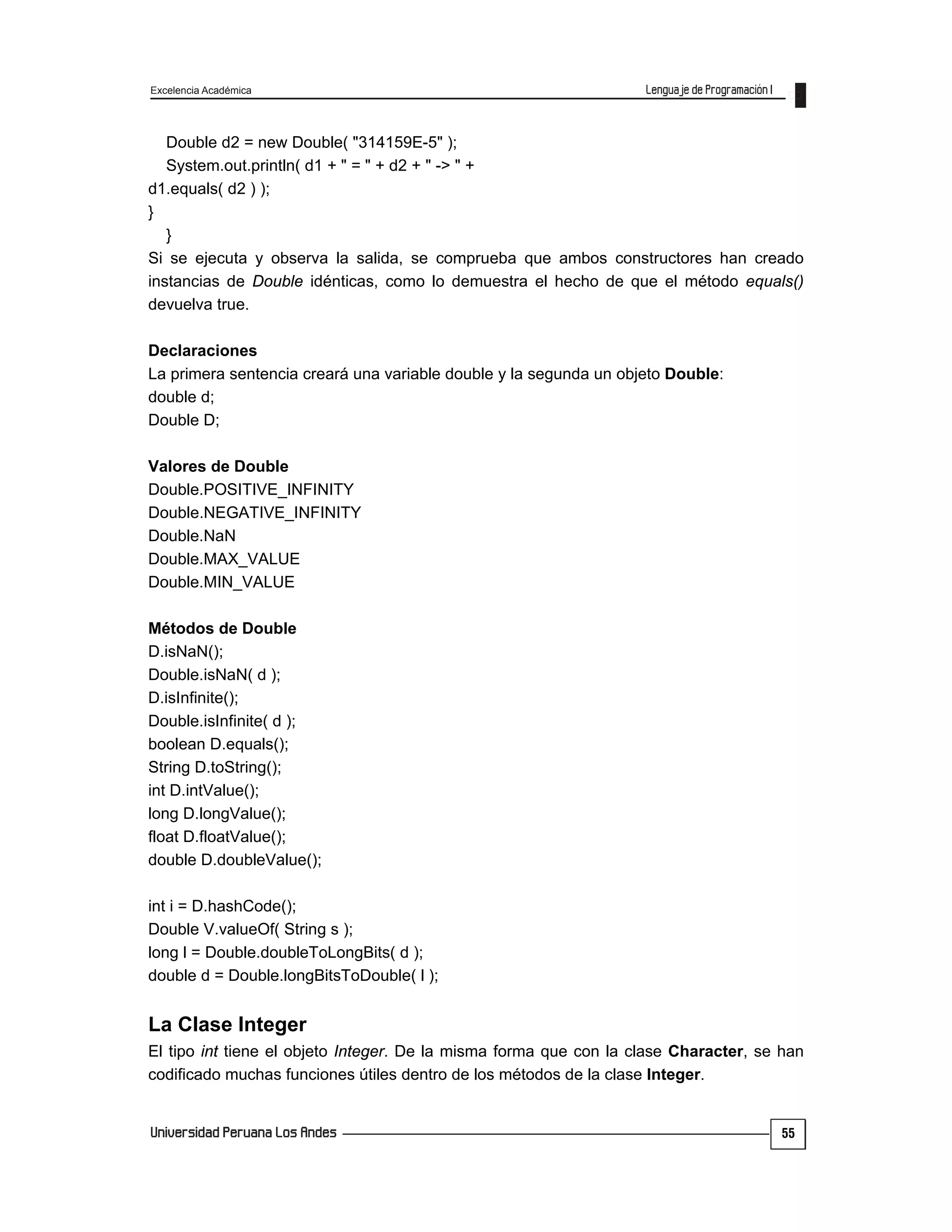 Excelencia Académica
55
Double d2 = new Double( "314159E-5" );
System.out.println( d1 + " = " + d2 + " -> " +
d1.equals( d2 ) );
}
}
Si se ejecuta y observa la salida, se comprueba que ambos constructores han creado
instancias de Double idénticas, como lo demuestra el hecho de que el método equals()
devuelva true.
Declaraciones
La primera sentencia creará una variable double y la segunda un objeto Double:
double d;
Double D;
Valores de Double
Double.POSITIVE_INFINITY
Double.NEGATIVE_INFINITY
Double.NaN
Double.MAX_VALUE
Double.MIN_VALUE
Métodos de Double
D.isNaN();
Double.isNaN( d );
D.isInfinite();
Double.isInfinite( d );
boolean D.equals();
String D.toString();
int D.intValue();
long D.longValue();
float D.floatValue();
double D.doubleValue();
int i = D.hashCode();
Double V.valueOf( String s );
long l = Double.doubleToLongBits( d );
double d = Double.longBitsToDouble( l );
La Clase Integer
El tipo int tiene el objeto Integer. De la misma forma que con la clase Character, se han
codificado muchas funciones útiles dentro de los métodos de la clase Integer.
 