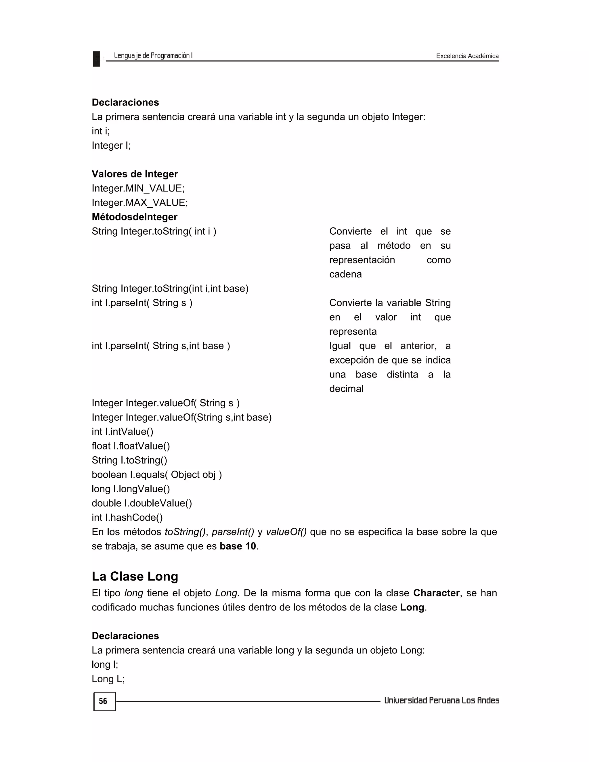 Excelencia Académica
56
Declaraciones
La primera sentencia creará una variable int y la segunda un objeto Integer:
int i;
Integer I;
Valores de Integer
Integer.MIN_VALUE;
Integer.MAX_VALUE;
MétodosdeInteger
String Integer.toString( int i ) Convierte el int que se
pasa al método en su
representación como
cadena
String Integer.toString(int i,int base)
int I.parseInt( String s ) Convierte la variable String
en el valor int que
representa
int I.parseInt( String s,int base ) Igual que el anterior, a
excepción de que se indica
una base distinta a la
decimal
Integer Integer.valueOf( String s )
Integer Integer.valueOf(String s,int base)
int I.intValue()
float I.floatValue()
String I.toString()
boolean I.equals( Object obj )
long I.longValue()
double I.doubleValue()
int I.hashCode()
En los métodos toString(), parseInt() y valueOf() que no se especifica la base sobre la que
se trabaja, se asume que es base 10.
La Clase Long
El tipo long tiene el objeto Long. De la misma forma que con la clase Character, se han
codificado muchas funciones útiles dentro de los métodos de la clase Long.
Declaraciones
La primera sentencia creará una variable long y la segunda un objeto Long:
long l;
Long L;
 