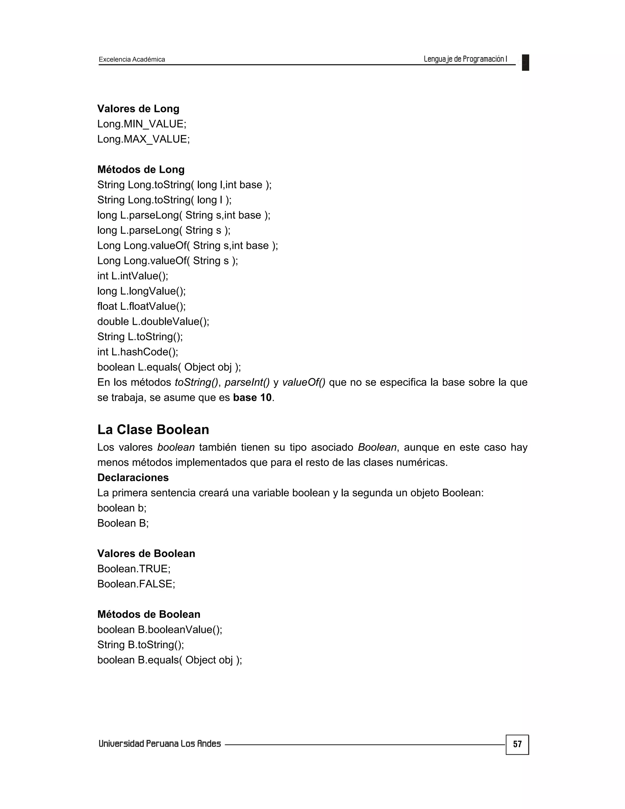 Excelencia Académica
57
Valores de Long
Long.MIN_VALUE;
Long.MAX_VALUE;
Métodos de Long
String Long.toString( long l,int base );
String Long.toString( long l );
long L.parseLong( String s,int base );
long L.parseLong( String s );
Long Long.valueOf( String s,int base );
Long Long.valueOf( String s );
int L.intValue();
long L.longValue();
float L.floatValue();
double L.doubleValue();
String L.toString();
int L.hashCode();
boolean L.equals( Object obj );
En los métodos toString(), parseInt() y valueOf() que no se especifica la base sobre la que
se trabaja, se asume que es base 10.
La Clase Boolean
Los valores boolean también tienen su tipo asociado Boolean, aunque en este caso hay
menos métodos implementados que para el resto de las clases numéricas.
Declaraciones
La primera sentencia creará una variable boolean y la segunda un objeto Boolean:
boolean b;
Boolean B;
Valores de Boolean
Boolean.TRUE;
Boolean.FALSE;
Métodos de Boolean
boolean B.booleanValue();
String B.toString();
boolean B.equals( Object obj );
 
