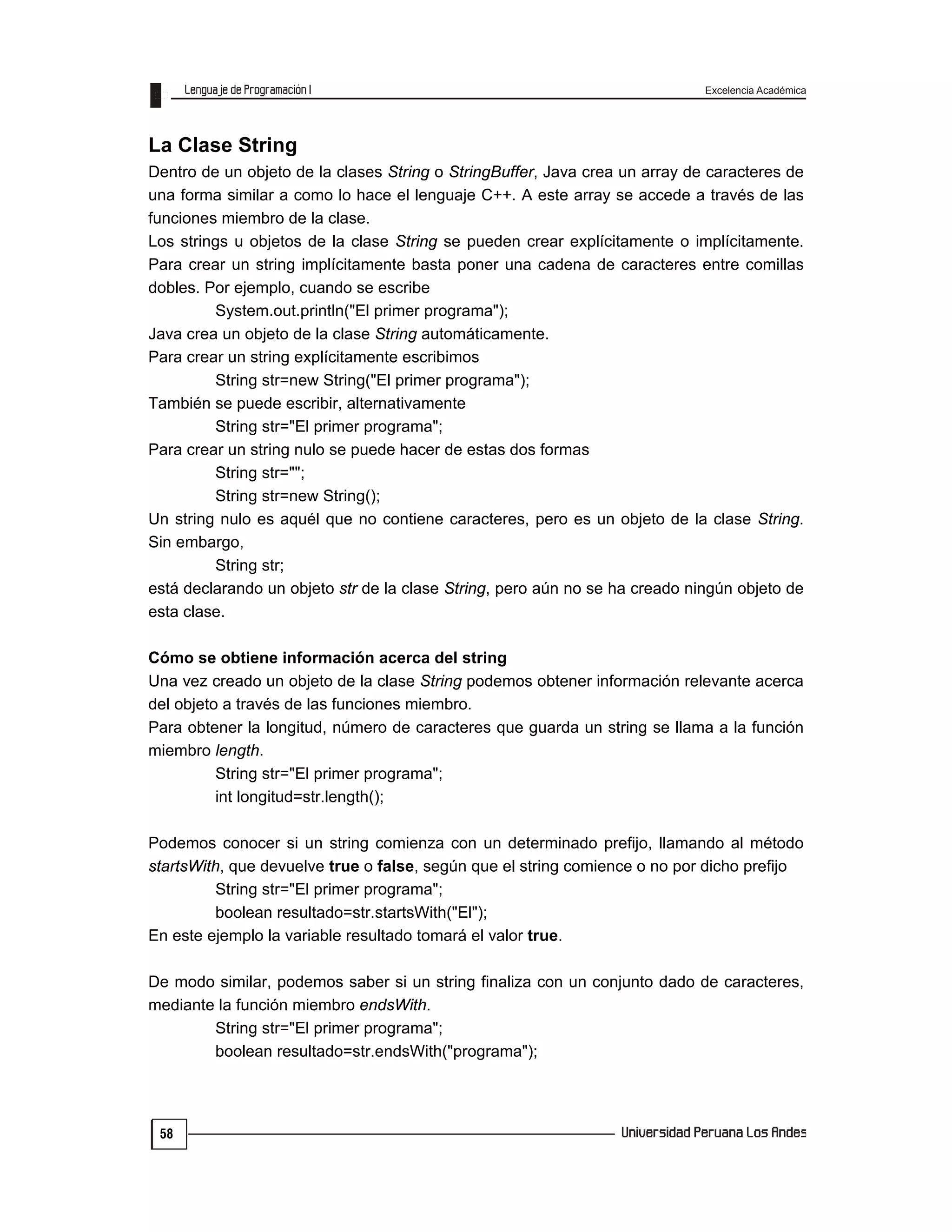 Excelencia Académica
58
La Clase String
Dentro de un objeto de la clases String o StringBuffer, Java crea un array de caracteres de
una forma similar a como lo hace el lenguaje C++. A este array se accede a través de las
funciones miembro de la clase.
Los strings u objetos de la clase String se pueden crear explícitamente o implícitamente.
Para crear un string implícitamente basta poner una cadena de caracteres entre comillas
dobles. Por ejemplo, cuando se escribe
System.out.println("El primer programa");
Java crea un objeto de la clase String automáticamente.
Para crear un string explícitamente escribimos
String str=new String("El primer programa");
También se puede escribir, alternativamente
String str="El primer programa";
Para crear un string nulo se puede hacer de estas dos formas
String str="";
String str=new String();
Un string nulo es aquél que no contiene caracteres, pero es un objeto de la clase String.
Sin embargo,
String str;
está declarando un objeto str de la clase String, pero aún no se ha creado ningún objeto de
esta clase.
Cómo se obtiene información acerca del string
Una vez creado un objeto de la clase String podemos obtener información relevante acerca
del objeto a través de las funciones miembro.
Para obtener la longitud, número de caracteres que guarda un string se llama a la función
miembro length.
String str="El primer programa";
int longitud=str.length();
Podemos conocer si un string comienza con un determinado prefijo, llamando al método
startsWith, que devuelve true o false, según que el string comience o no por dicho prefijo
String str="El primer programa";
boolean resultado=str.startsWith("El");
En este ejemplo la variable resultado tomará el valor true.
De modo similar, podemos saber si un string finaliza con un conjunto dado de caracteres,
mediante la función miembro endsWith.
String str="El primer programa";
boolean resultado=str.endsWith("programa");
 