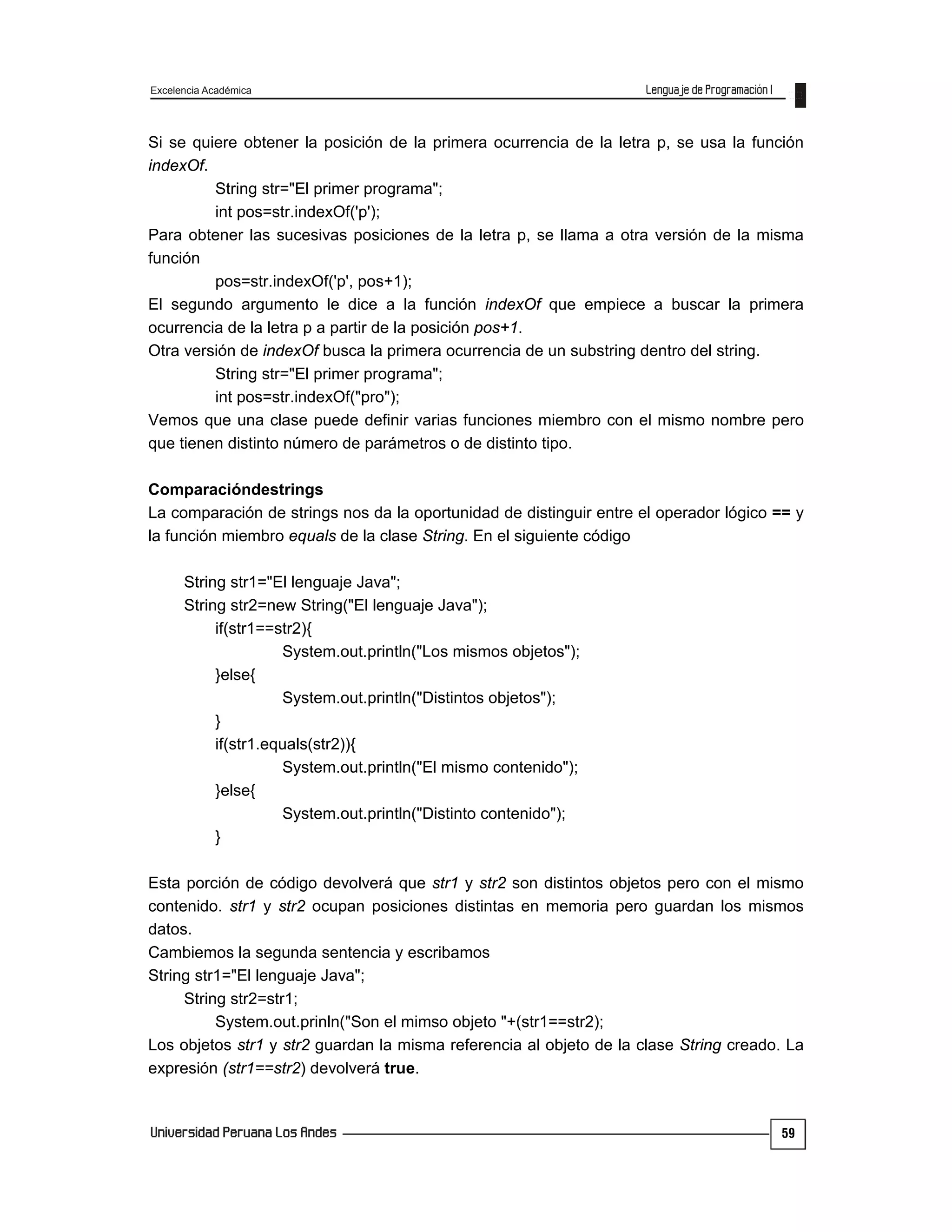 Excelencia Académica
59
Si se quiere obtener la posición de la primera ocurrencia de la letra p, se usa la función
indexOf.
String str="El primer programa";
int pos=str.indexOf('p');
Para obtener las sucesivas posiciones de la letra p, se llama a otra versión de la misma
función
pos=str.indexOf('p', pos+1);
El segundo argumento le dice a la función indexOf que empiece a buscar la primera
ocurrencia de la letra p a partir de la posición pos+1.
Otra versión de indexOf busca la primera ocurrencia de un substring dentro del string.
String str="El primer programa";
int pos=str.indexOf("pro");
Vemos que una clase puede definir varias funciones miembro con el mismo nombre pero
que tienen distinto número de parámetros o de distinto tipo.
Comparacióndestrings
La comparación de strings nos da la oportunidad de distinguir entre el operador lógico == y
la función miembro equals de la clase String. En el siguiente código
String str1="El lenguaje Java";
String str2=new String("El lenguaje Java");
if(str1==str2){
System.out.println("Los mismos objetos");
}else{
System.out.println("Distintos objetos");
}
if(str1.equals(str2)){
System.out.println("El mismo contenido");
}else{
System.out.println("Distinto contenido");
}
Esta porción de código devolverá que str1 y str2 son distintos objetos pero con el mismo
contenido. str1 y str2 ocupan posiciones distintas en memoria pero guardan los mismos
datos.
Cambiemos la segunda sentencia y escribamos
String str1="El lenguaje Java";
String str2=str1;
System.out.prinln("Son el mimso objeto "+(str1==str2);
Los objetos str1 y str2 guardan la misma referencia al objeto de la clase String creado. La
expresión (str1==str2) devolverá true.
 