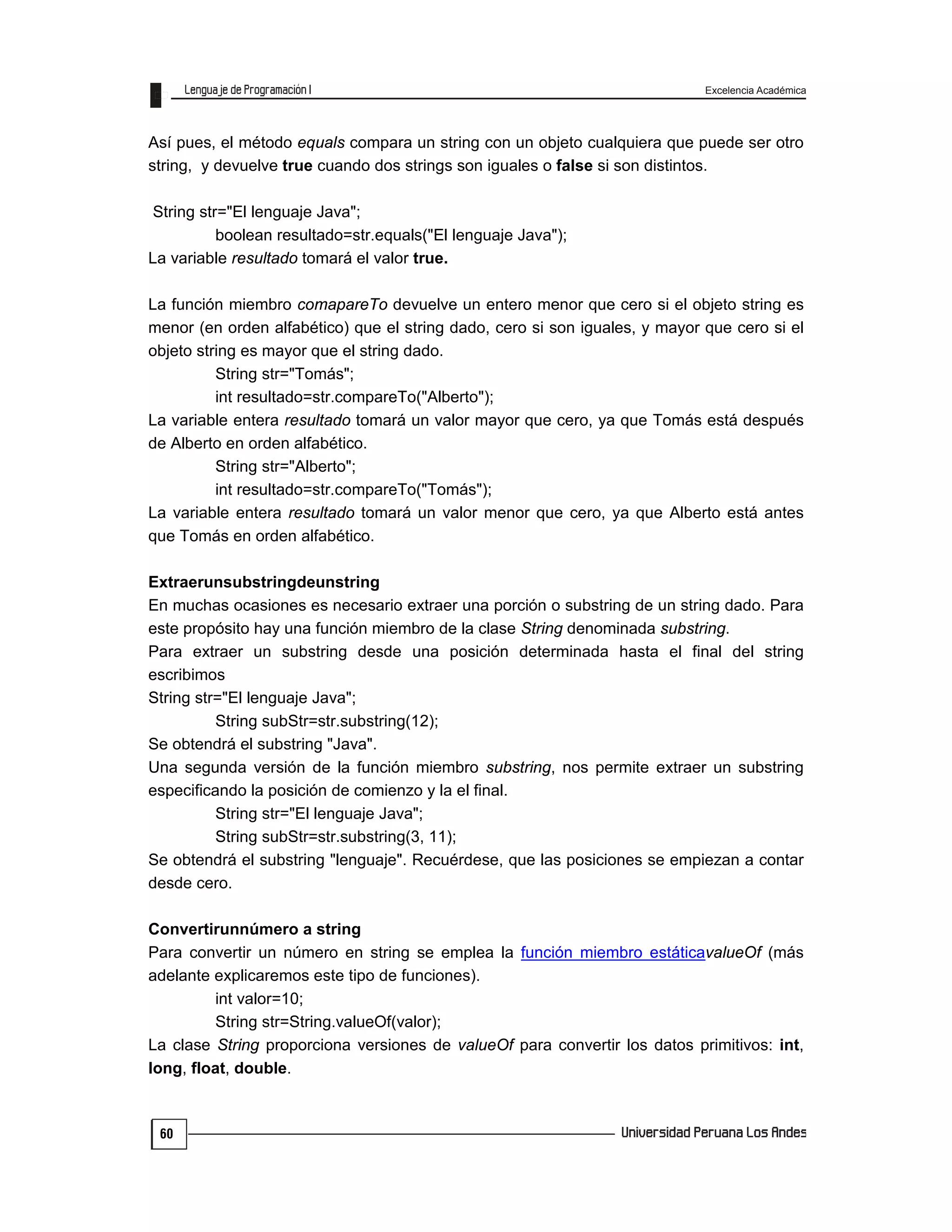 Excelencia Académica
60
Así pues, el método equals compara un string con un objeto cualquiera que puede ser otro
string, y devuelve true cuando dos strings son iguales o false si son distintos.
String str="El lenguaje Java";
boolean resultado=str.equals("El lenguaje Java");
La variable resultado tomará el valor true.
La función miembro comapareTo devuelve un entero menor que cero si el objeto string es
menor (en orden alfabético) que el string dado, cero si son iguales, y mayor que cero si el
objeto string es mayor que el string dado.
String str="Tomás";
int resultado=str.compareTo("Alberto");
La variable entera resultado tomará un valor mayor que cero, ya que Tomás está después
de Alberto en orden alfabético.
String str="Alberto";
int resultado=str.compareTo("Tomás");
La variable entera resultado tomará un valor menor que cero, ya que Alberto está antes
que Tomás en orden alfabético.
Extraerunsubstringdeunstring
En muchas ocasiones es necesario extraer una porción o substring de un string dado. Para
este propósito hay una función miembro de la clase String denominada substring.
Para extraer un substring desde una posición determinada hasta el final del string
escribimos
String str="El lenguaje Java";
String subStr=str.substring(12);
Se obtendrá el substring "Java".
Una segunda versión de la función miembro substring, nos permite extraer un substring
especificando la posición de comienzo y la el final.
String str="El lenguaje Java";
String subStr=str.substring(3, 11);
Se obtendrá el substring "lenguaje". Recuérdese, que las posiciones se empiezan a contar
desde cero.
Convertirunnúmero a string
Para convertir un número en string se emplea la función miembro estáticavalueOf (más
adelante explicaremos este tipo de funciones).
int valor=10;
String str=String.valueOf(valor);
La clase String proporciona versiones de valueOf para convertir los datos primitivos: int,
long, float, double.
 