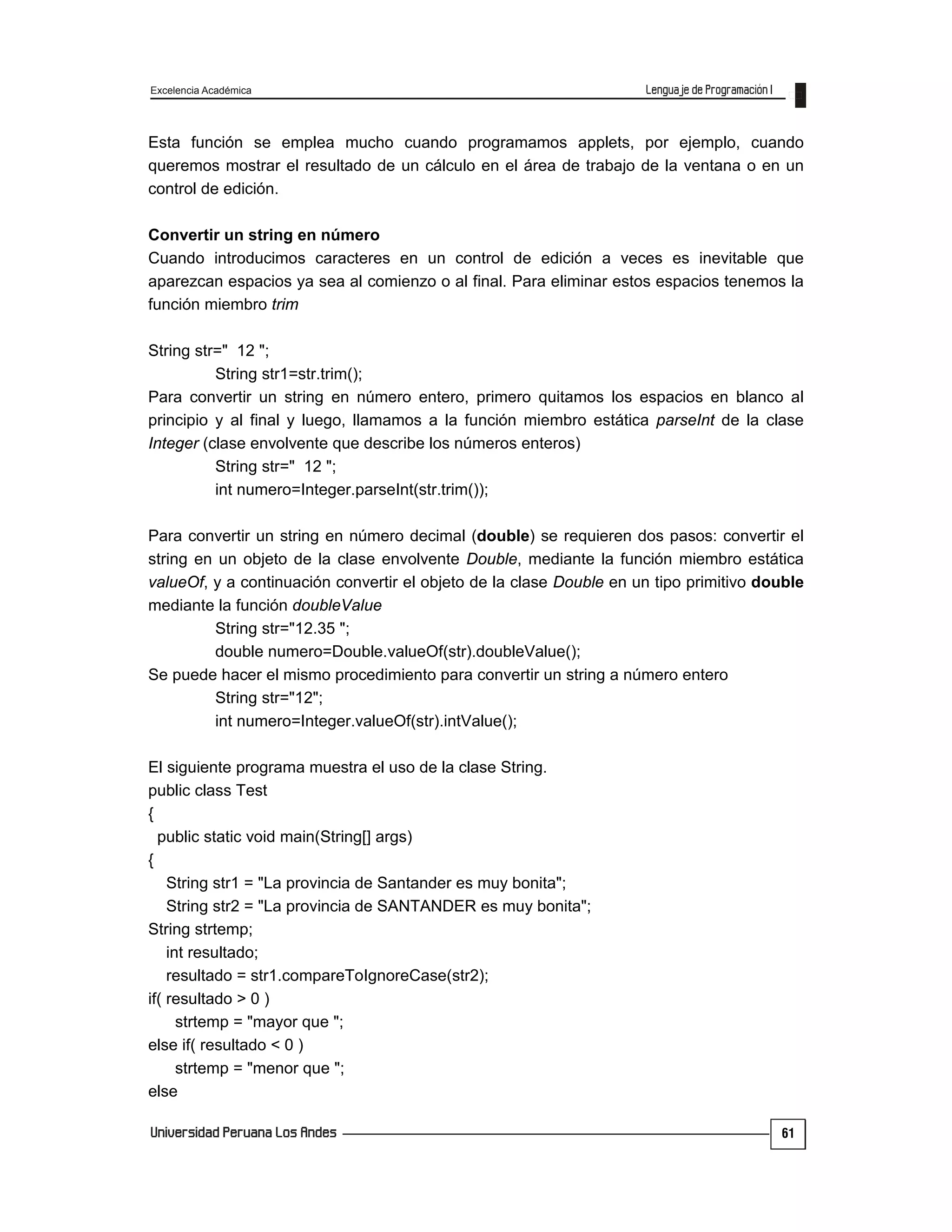 Excelencia Académica
61
Esta función se emplea mucho cuando programamos applets, por ejemplo, cuando
queremos mostrar el resultado de un cálculo en el área de trabajo de la ventana o en un
control de edición.
Convertir un string en número
Cuando introducimos caracteres en un control de edición a veces es inevitable que
aparezcan espacios ya sea al comienzo o al final. Para eliminar estos espacios tenemos la
función miembro trim
String str=" 12 ";
String str1=str.trim();
Para convertir un string en número entero, primero quitamos los espacios en blanco al
principio y al final y luego, llamamos a la función miembro estática parseInt de la clase
Integer (clase envolvente que describe los números enteros)
String str=" 12 ";
int numero=Integer.parseInt(str.trim());
Para convertir un string en número decimal (double) se requieren dos pasos: convertir el
string en un objeto de la clase envolvente Double, mediante la función miembro estática
valueOf, y a continuación convertir el objeto de la clase Double en un tipo primitivo double
mediante la función doubleValue
String str="12.35 ";
double numero=Double.valueOf(str).doubleValue();
Se puede hacer el mismo procedimiento para convertir un string a número entero
String str="12";
int numero=Integer.valueOf(str).intValue();
El siguiente programa muestra el uso de la clase String.
public class Test
{
public static void main(String[] args)
{
String str1 = "La provincia de Santander es muy bonita";
String str2 = "La provincia de SANTANDER es muy bonita";
String strtemp;
int resultado;
resultado = str1.compareToIgnoreCase(str2);
if( resultado > 0 )
strtemp = "mayor que ";
else if( resultado < 0 )
strtemp = "menor que ";
else
 