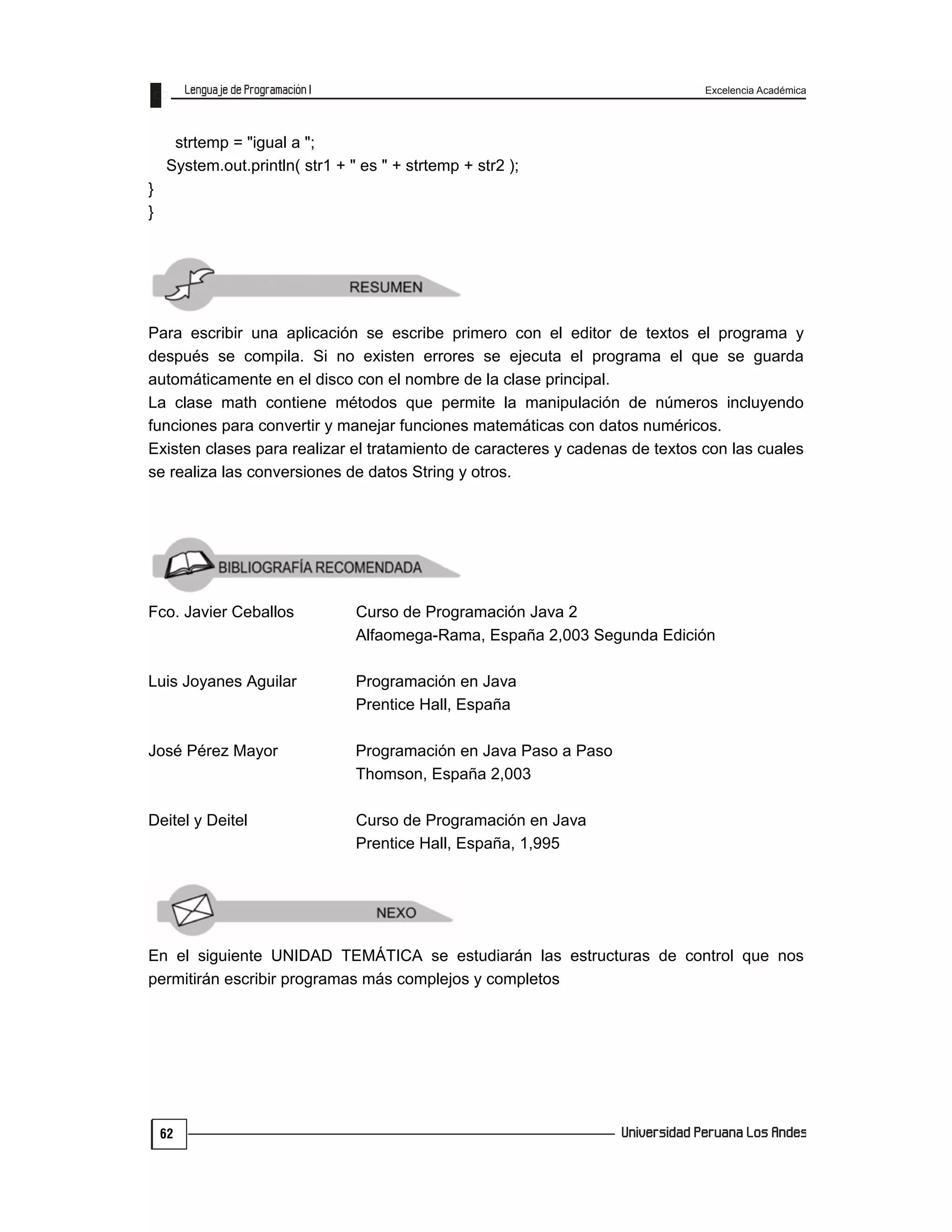 Excelencia Académica
62
strtemp = "igual a ";
System.out.println( str1 + " es " + strtemp + str2 );
}
}
Para escribir una aplicación se escribe primero con el editor de textos el programa y
después se compila. Si no existen errores se ejecuta el programa el que se guarda
automáticamente en el disco con el nombre de la clase principal.
La clase math contiene métodos que permite la manipulación de números incluyendo
funciones para convertir y manejar funciones matemáticas con datos numéricos.
Existen clases para realizar el tratamiento de caracteres y cadenas de textos con las cuales
se realiza las conversiones de datos String y otros.
Fco. Javier Ceballos Curso de Programación Java 2
Alfaomega-Rama, España 2,003 Segunda Edición
Luis Joyanes Aguilar Programación en Java
Prentice Hall, España
José Pérez Mayor Programación en Java Paso a Paso
Thomson, España 2,003
Deitel y Deitel Curso de Programación en Java
Prentice Hall, España, 1,995
En el siguiente UNIDAD TEMÁTICA se estudiarán las estructuras de control que nos
permitirán escribir programas más complejos y completos
 