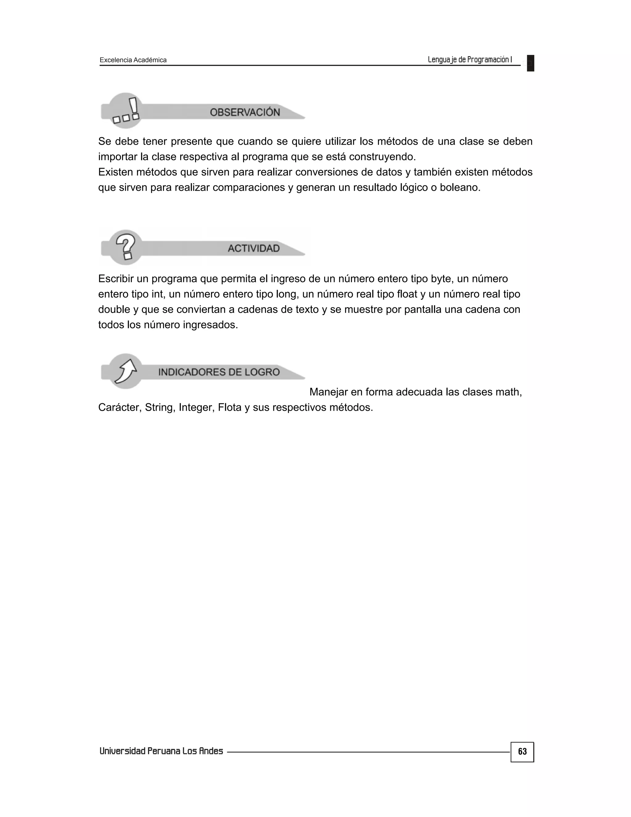 Excelencia Académica
63
Se debe tener presente que cuando se quiere utilizar los métodos de una clase se deben
importar la clase respectiva al programa que se está construyendo.
Existen métodos que sirven para realizar conversiones de datos y también existen métodos
que sirven para realizar comparaciones y generan un resultado lógico o boleano.
Escribir un programa que permita el ingreso de un número entero tipo byte, un número
entero tipo int, un número entero tipo long, un número real tipo float y un número real tipo
double y que se conviertan a cadenas de texto y se muestre por pantalla una cadena con
todos los número ingresados.
Manejar en forma adecuada las clases math,
Carácter, String, Integer, Flota y sus respectivos métodos.
 