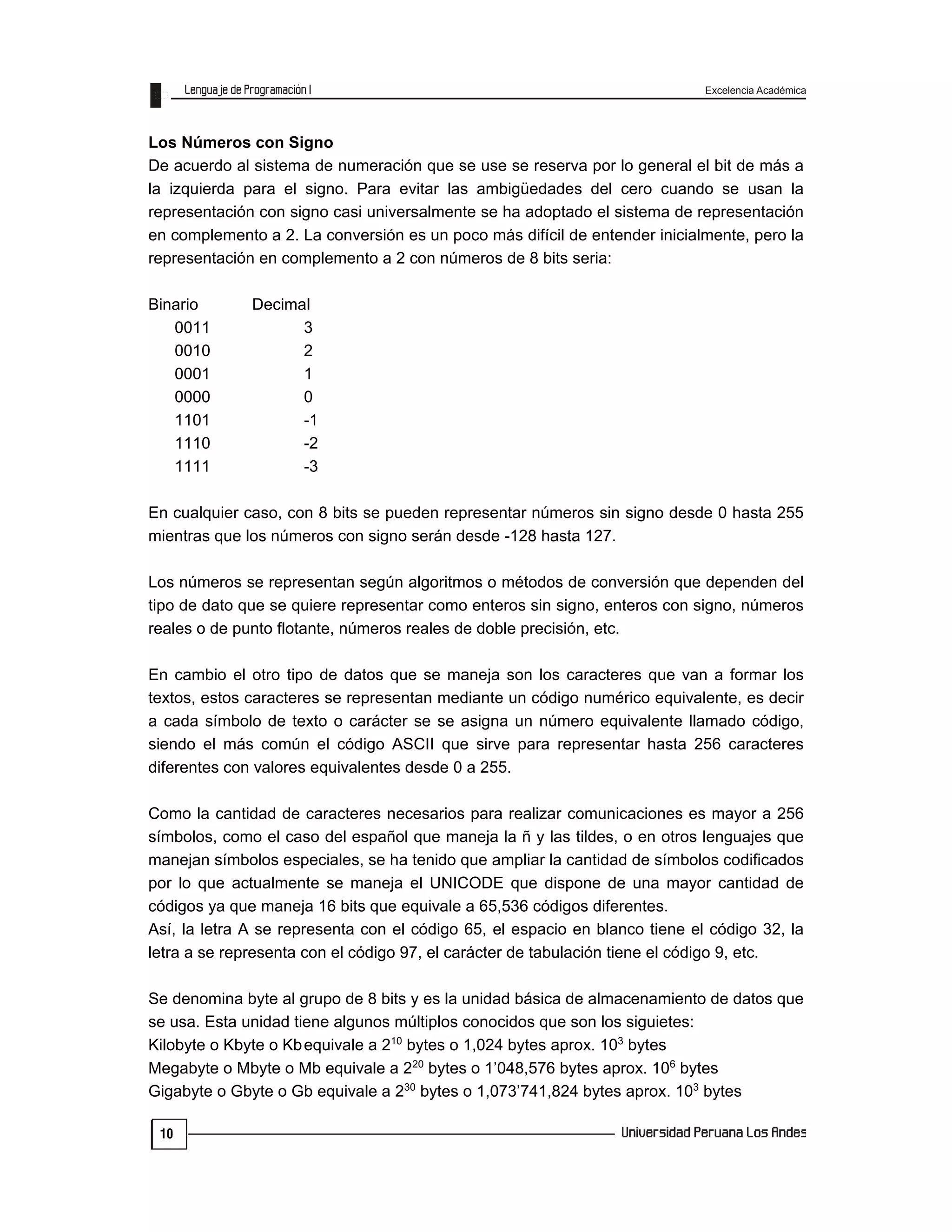Excelencia Académica
10
Los Números con Signo
De acuerdo al sistema de numeración que se use se reserva por lo general el bit de más a
la izquierda para el signo. Para evitar las ambigüedades del cero cuando se usan la
representación con signo casi universalmente se ha adoptado el sistema de representación
en complemento a 2. La conversión es un poco más difícil de entender inicialmente, pero la
representación en complemento a 2 con números de 8 bits seria:
Binario Decimal
0011 3
0010 2
0001 1
0000 0
1101 -1
1110 -2
1111 -3
En cualquier caso, con 8 bits se pueden representar números sin signo desde 0 hasta 255
mientras que los números con signo serán desde -128 hasta 127.
Los números se representan según algoritmos o métodos de conversión que dependen del
tipo de dato que se quiere representar como enteros sin signo, enteros con signo, números
reales o de punto flotante, números reales de doble precisión, etc.
En cambio el otro tipo de datos que se maneja son los caracteres que van a formar los
textos, estos caracteres se representan mediante un código numérico equivalente, es decir
a cada símbolo de texto o carácter se se asigna un número equivalente llamado código,
siendo el más común el código ASCII que sirve para representar hasta 256 caracteres
diferentes con valores equivalentes desde 0 a 255.
Como la cantidad de caracteres necesarios para realizar comunicaciones es mayor a 256
símbolos, como el caso del español que maneja la ñ y las tildes, o en otros lenguajes que
manejan símbolos especiales, se ha tenido que ampliar la cantidad de símbolos codificados
por lo que actualmente se maneja el UNICODE que dispone de una mayor cantidad de
códigos ya que maneja 16 bits que equivale a 65,536 códigos diferentes.
Así, la letra A se representa con el código 65, el espacio en blanco tiene el código 32, la
letra a se representa con el código 97, el carácter de tabulación tiene el código 9, etc.
Se denomina byte al grupo de 8 bits y es la unidad básica de almacenamiento de datos que
se usa. Esta unidad tiene algunos múltiplos conocidos que son los siguietes:
Kilobyte o Kbyte o Kbequivale a 210
bytes o 1,024 bytes aprox. 103
bytes
Megabyte o Mbyte o Mb equivale a 220
bytes o 1’048,576 bytes aprox. 106
bytes
Gigabyte o Gbyte o Gb equivale a 230
bytes o 1,073’741,824 bytes aprox. 103
bytes
 