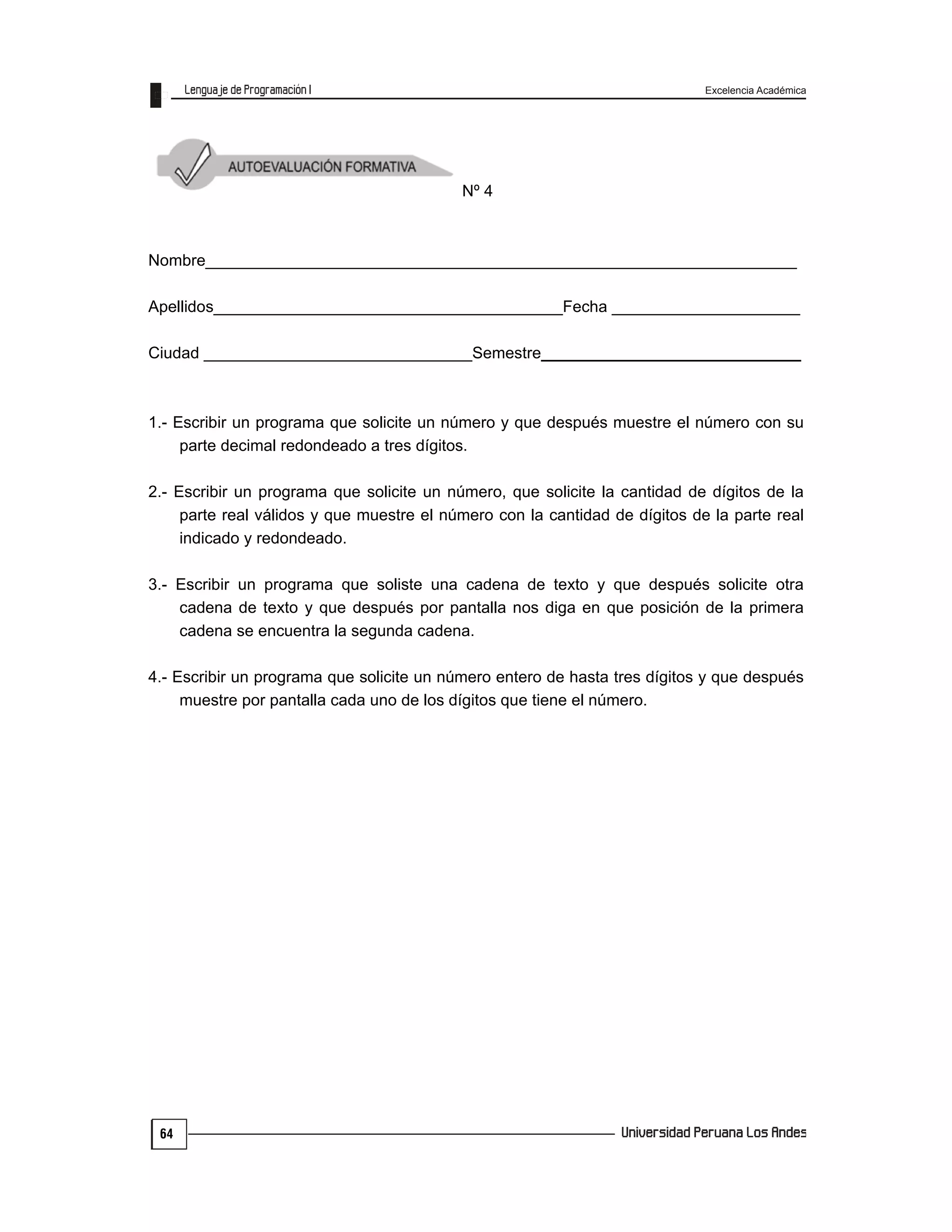 Excelencia Académica
64
Nº 4
Nombre__________________________________________________________________
Apellidos_______________________________________Fecha _____________________
Ciudad ______________________________Semestre_____________________________
1.- Escribir un programa que solicite un número y que después muestre el número con su
parte decimal redondeado a tres dígitos.
2.- Escribir un programa que solicite un número, que solicite la cantidad de dígitos de la
parte real válidos y que muestre el número con la cantidad de dígitos de la parte real
indicado y redondeado.
3.- Escribir un programa que soliste una cadena de texto y que después solicite otra
cadena de texto y que después por pantalla nos diga en que posición de la primera
cadena se encuentra la segunda cadena.
4.- Escribir un programa que solicite un número entero de hasta tres dígitos y que después
muestre por pantalla cada uno de los dígitos que tiene el número.
 