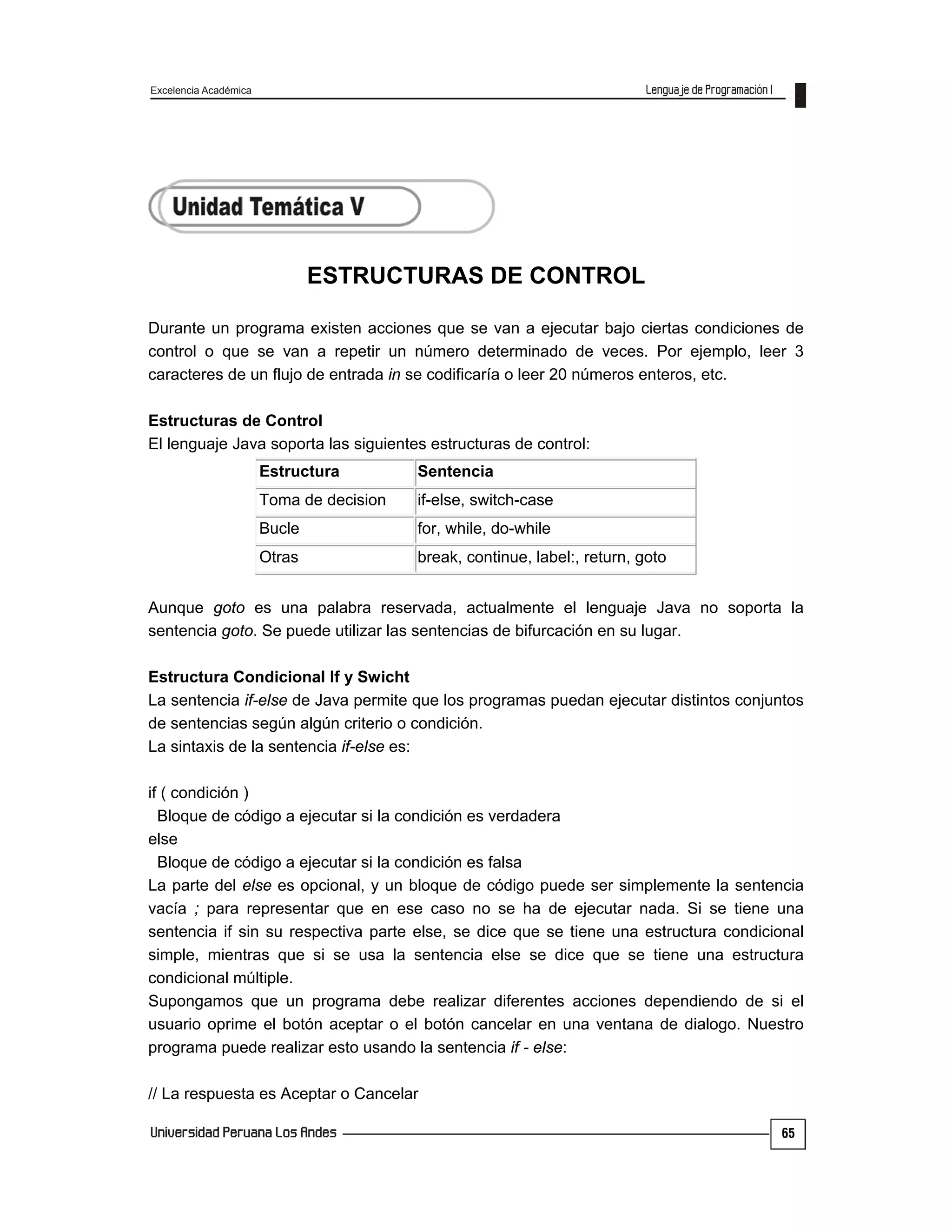 Excelencia Académica
65
ESTRUCTURAS DE CONTROL
Durante un programa existen acciones que se van a ejecutar bajo ciertas condiciones de
control o que se van a repetir un número determinado de veces. Por ejemplo, leer 3
caracteres de un flujo de entrada in se codificaría o leer 20 números enteros, etc.
Estructuras de Control
El lenguaje Java soporta las siguientes estructuras de control:
Estructura Sentencia
Toma de decision if-else, switch-case
Bucle for, while, do-while
Otras break, continue, label:, return, goto
Aunque goto es una palabra reservada, actualmente el lenguaje Java no soporta la
sentencia goto. Se puede utilizar las sentencias de bifurcación en su lugar.
Estructura Condicional If y Swicht
La sentencia if-else de Java permite que los programas puedan ejecutar distintos conjuntos
de sentencias según algún criterio o condición.
La sintaxis de la sentencia if-else es:
if ( condición )
Bloque de código a ejecutar si la condición es verdadera
else
Bloque de código a ejecutar si la condición es falsa
La parte del else es opcional, y un bloque de código puede ser simplemente la sentencia
vacía ; para representar que en ese caso no se ha de ejecutar nada. Si se tiene una
sentencia if sin su respectiva parte else, se dice que se tiene una estructura condicional
simple, mientras que si se usa la sentencia else se dice que se tiene una estructura
condicional múltiple.
Supongamos que un programa debe realizar diferentes acciones dependiendo de si el
usuario oprime el botón aceptar o el botón cancelar en una ventana de dialogo. Nuestro
programa puede realizar esto usando la sentencia if - else:
// La respuesta es Aceptar o Cancelar
 