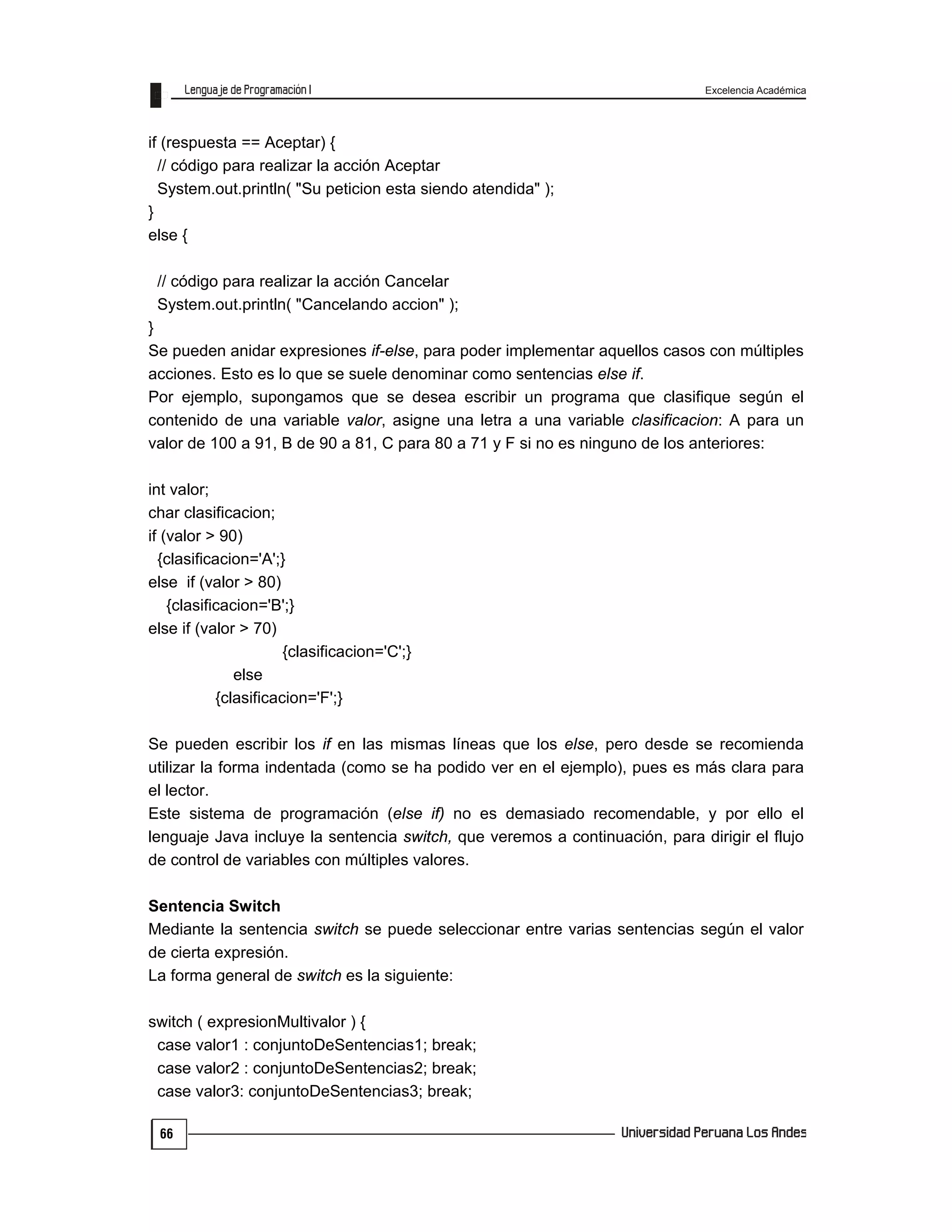 Excelencia Académica
66
if (respuesta == Aceptar) {
// código para realizar la acción Aceptar
System.out.println( "Su peticion esta siendo atendida" );
}
else {
// código para realizar la acción Cancelar
System.out.println( "Cancelando accion" );
}
Se pueden anidar expresiones if-else, para poder implementar aquellos casos con múltiples
acciones. Esto es lo que se suele denominar como sentencias else if.
Por ejemplo, supongamos que se desea escribir un programa que clasifique según el
contenido de una variable valor, asigne una letra a una variable clasificacion: A para un
valor de 100 a 91, B de 90 a 81, C para 80 a 71 y F si no es ninguno de los anteriores:
int valor;
char clasificacion;
if (valor > 90)
{clasificacion='A';}
else if (valor > 80)
{clasificacion='B';}
else if (valor > 70)
{clasificacion='C';}
else
{clasificacion='F';}
Se pueden escribir los if en las mismas líneas que los else, pero desde se recomienda
utilizar la forma indentada (como se ha podido ver en el ejemplo), pues es más clara para
el lector.
Este sistema de programación (else if) no es demasiado recomendable, y por ello el
lenguaje Java incluye la sentencia switch, que veremos a continuación, para dirigir el flujo
de control de variables con múltiples valores.
Sentencia Switch
Mediante la sentencia switch se puede seleccionar entre varias sentencias según el valor
de cierta expresión.
La forma general de switch es la siguiente:
switch ( expresionMultivalor ) {
case valor1 : conjuntoDeSentencias1; break;
case valor2 : conjuntoDeSentencias2; break;
case valor3: conjuntoDeSentencias3; break;
 