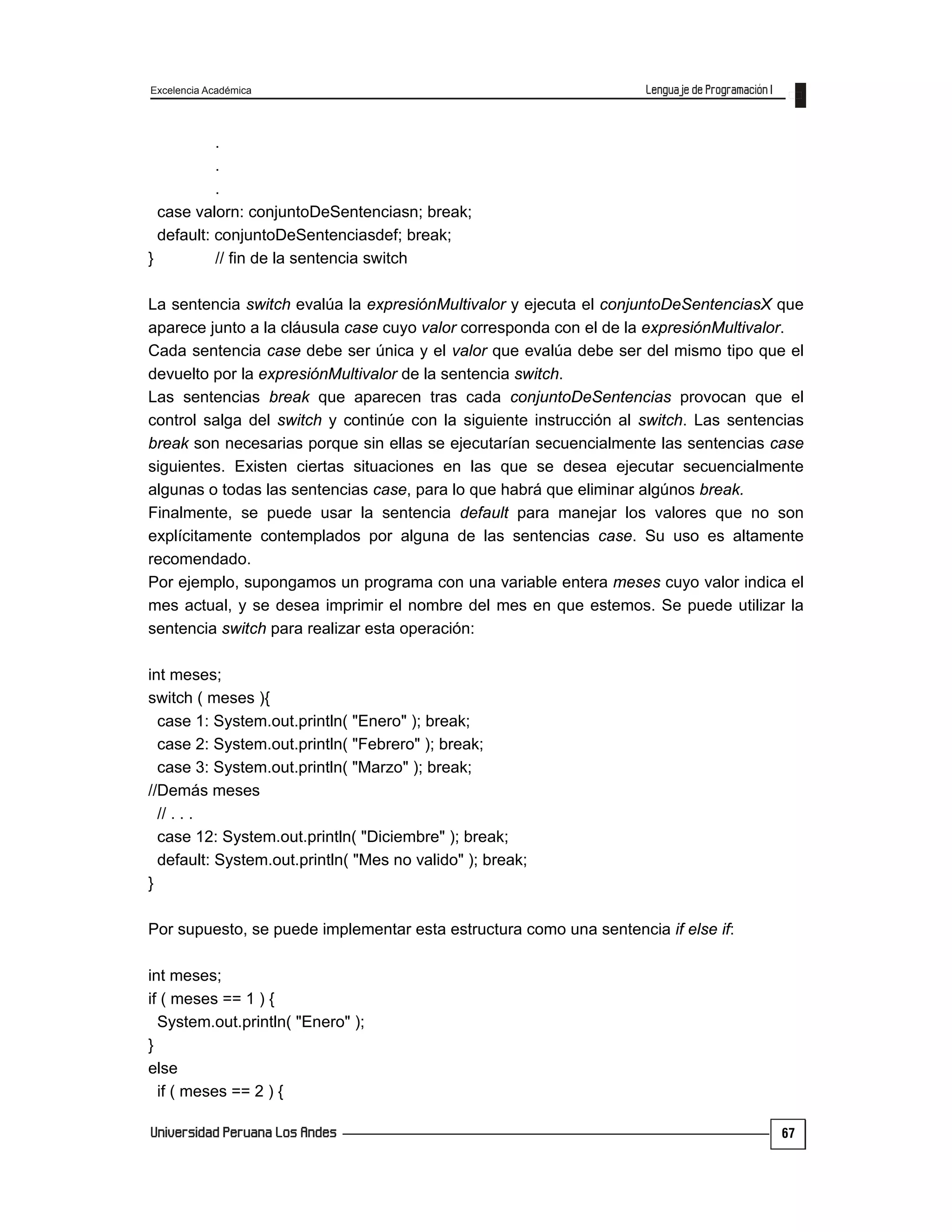 Excelencia Académica
67
.
.
.
case valorn: conjuntoDeSentenciasn; break;
default: conjuntoDeSentenciasdef; break;
} // fin de la sentencia switch
La sentencia switch evalúa la expresiónMultivalor y ejecuta el conjuntoDeSentenciasX que
aparece junto a la cláusula case cuyo valor corresponda con el de la expresiónMultivalor.
Cada sentencia case debe ser única y el valor que evalúa debe ser del mismo tipo que el
devuelto por la expresiónMultivalor de la sentencia switch.
Las sentencias break que aparecen tras cada conjuntoDeSentencias provocan que el
control salga del switch y continúe con la siguiente instrucción al switch. Las sentencias
break son necesarias porque sin ellas se ejecutarían secuencialmente las sentencias case
siguientes. Existen ciertas situaciones en las que se desea ejecutar secuencialmente
algunas o todas las sentencias case, para lo que habrá que eliminar algúnos break.
Finalmente, se puede usar la sentencia default para manejar los valores que no son
explícitamente contemplados por alguna de las sentencias case. Su uso es altamente
recomendado.
Por ejemplo, supongamos un programa con una variable entera meses cuyo valor indica el
mes actual, y se desea imprimir el nombre del mes en que estemos. Se puede utilizar la
sentencia switch para realizar esta operación:
int meses;
switch ( meses ){
case 1: System.out.println( "Enero" ); break;
case 2: System.out.println( "Febrero" ); break;
case 3: System.out.println( "Marzo" ); break;
//Demás meses
// . . .
case 12: System.out.println( "Diciembre" ); break;
default: System.out.println( "Mes no valido" ); break;
}
Por supuesto, se puede implementar esta estructura como una sentencia if else if:
int meses;
if ( meses == 1 ) {
System.out.println( "Enero" );
}
else
if ( meses == 2 ) {
 