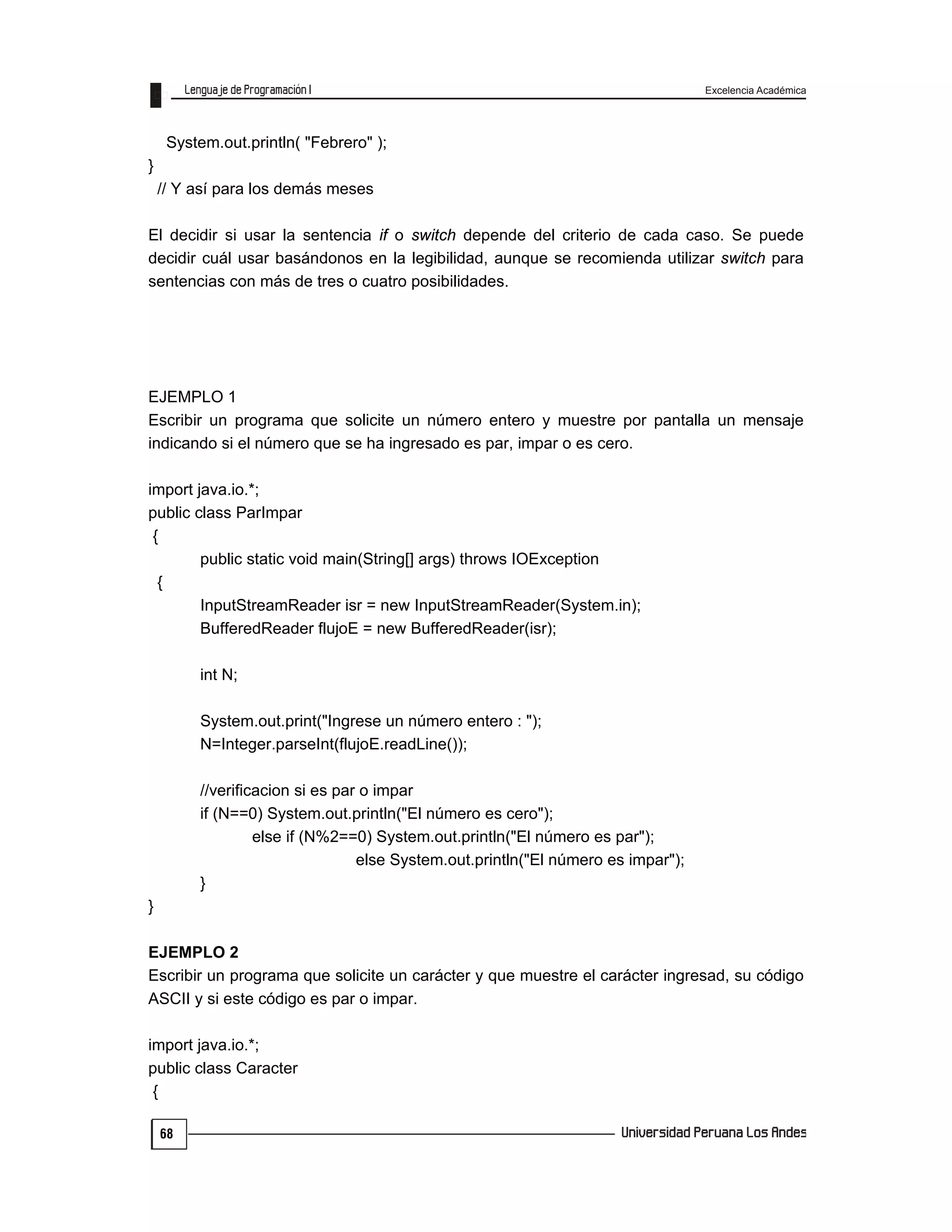 Excelencia Académica
68
System.out.println( "Febrero" );
}
// Y así para los demás meses
El decidir si usar la sentencia if o switch depende del criterio de cada caso. Se puede
decidir cuál usar basándonos en la legibilidad, aunque se recomienda utilizar switch para
sentencias con más de tres o cuatro posibilidades.
EJEMPLO 1
Escribir un programa que solicite un número entero y muestre por pantalla un mensaje
indicando si el número que se ha ingresado es par, impar o es cero.
import java.io.*;
public class ParImpar
{
public static void main(String[] args) throws IOException
{
InputStreamReader isr = new InputStreamReader(System.in);
BufferedReader flujoE = new BufferedReader(isr);
int N;
System.out.print("Ingrese un número entero : ");
N=Integer.parseInt(flujoE.readLine());
//verificacion si es par o impar
if (N==0) System.out.println("El número es cero");
else if (N%2==0) System.out.println("El número es par");
else System.out.println("El número es impar");
}
}
EJEMPLO 2
Escribir un programa que solicite un carácter y que muestre el carácter ingresad, su código
ASCII y si este código es par o impar.
import java.io.*;
public class Caracter
{
 