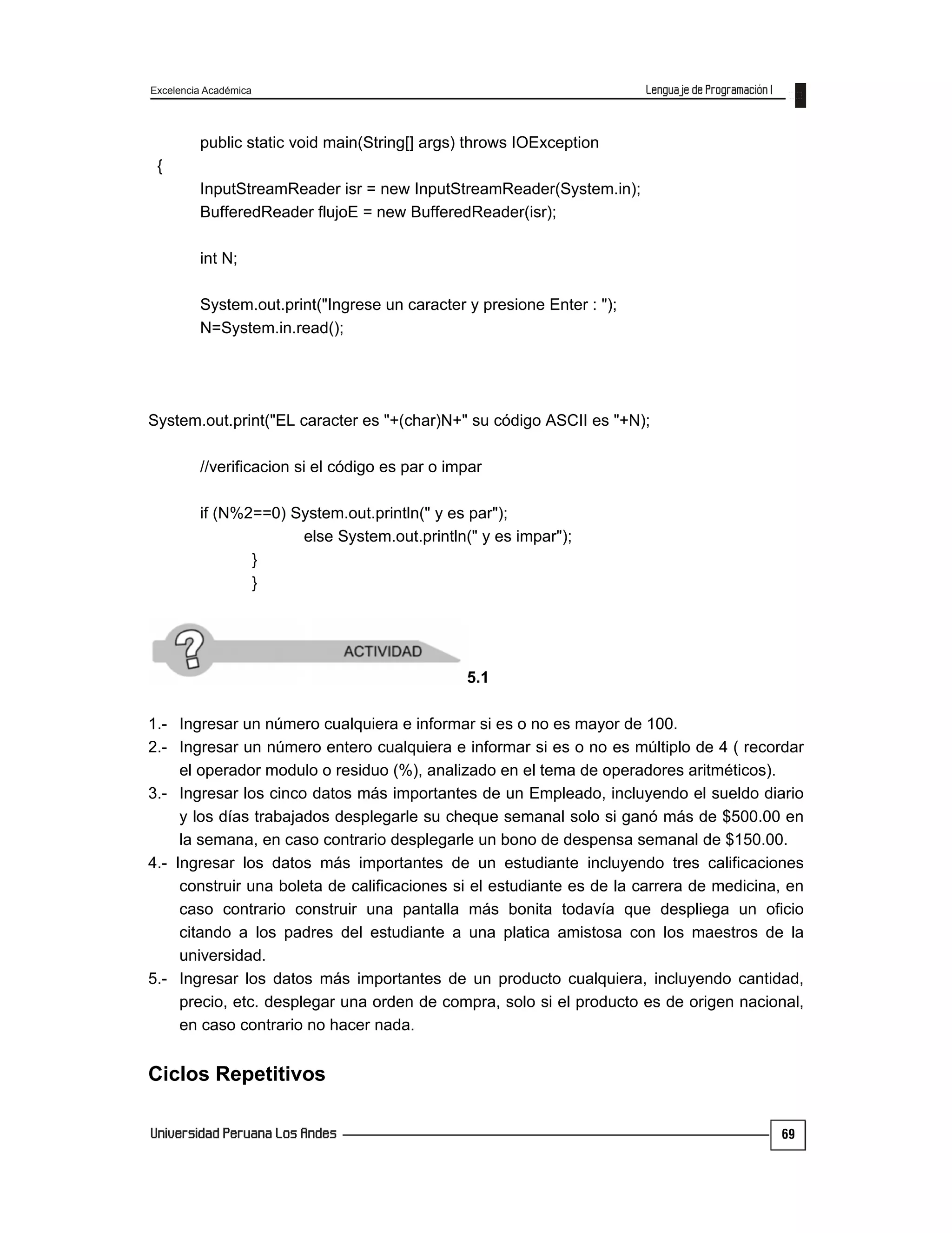 Excelencia Académica
69
public static void main(String[] args) throws IOException
{
InputStreamReader isr = new InputStreamReader(System.in);
BufferedReader flujoE = new BufferedReader(isr);
int N;
System.out.print("Ingrese un caracter y presione Enter : ");
N=System.in.read();
System.out.print("EL caracter es "+(char)N+" su código ASCII es "+N);
//verificacion si el código es par o impar
if (N%2==0) System.out.println(" y es par");
else System.out.println(" y es impar");
}
}
5.1
1.- Ingresar un número cualquiera e informar si es o no es mayor de 100.
2.- Ingresar un número entero cualquiera e informar si es o no es múltiplo de 4 ( recordar
el operador modulo o residuo (%), analizado en el tema de operadores aritméticos).
3.- Ingresar los cinco datos más importantes de un Empleado, incluyendo el sueldo diario
y los días trabajados desplegarle su cheque semanal solo si ganó más de $500.00 en
la semana, en caso contrario desplegarle un bono de despensa semanal de $150.00.
4.- Ingresar los datos más importantes de un estudiante incluyendo tres calificaciones
construir una boleta de calificaciones si el estudiante es de la carrera de medicina, en
caso contrario construir una pantalla más bonita todavía que despliega un oficio
citando a los padres del estudiante a una platica amistosa con los maestros de la
universidad.
5.- Ingresar los datos más importantes de un producto cualquiera, incluyendo cantidad,
precio, etc. desplegar una orden de compra, solo si el producto es de origen nacional,
en caso contrario no hacer nada.
Ciclos Repetitivos
 