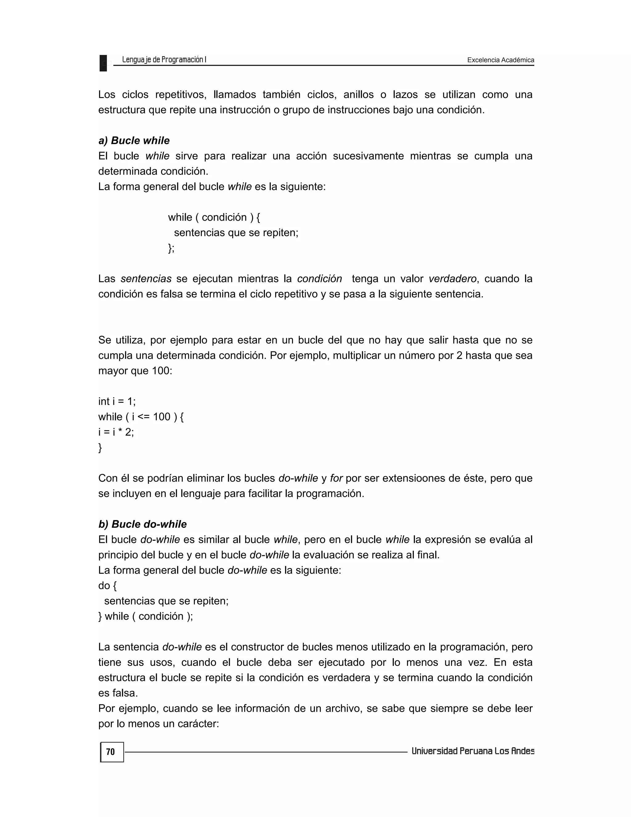 Excelencia Académica
70
Los ciclos repetitivos, llamados también ciclos, anillos o lazos se utilizan como una
estructura que repite una instrucción o grupo de instrucciones bajo una condición.
a) Bucle while
El bucle while sirve para realizar una acción sucesivamente mientras se cumpla una
determinada condición.
La forma general del bucle while es la siguiente:
while ( condición ) {
sentencias que se repiten;
};
Las sentencias se ejecutan mientras la condición tenga un valor verdadero, cuando la
condición es falsa se termina el ciclo repetitivo y se pasa a la siguiente sentencia.
Se utiliza, por ejemplo para estar en un bucle del que no hay que salir hasta que no se
cumpla una determinada condición. Por ejemplo, multiplicar un número por 2 hasta que sea
mayor que 100:
int i = 1;
while ( i <= 100 ) {
i = i * 2;
}
Con él se podrían eliminar los bucles do-while y for por ser extensioones de éste, pero que
se incluyen en el lenguaje para facilitar la programación.
b) Bucle do-while
El bucle do-while es similar al bucle while, pero en el bucle while la expresión se evalúa al
principio del bucle y en el bucle do-while la evaluación se realiza al final.
La forma general del bucle do-while es la siguiente:
do {
sentencias que se repiten;
} while ( condición );
La sentencia do-while es el constructor de bucles menos utilizado en la programación, pero
tiene sus usos, cuando el bucle deba ser ejecutado por lo menos una vez. En esta
estructura el bucle se repite si la condición es verdadera y se termina cuando la condición
es falsa.
Por ejemplo, cuando se lee información de un archivo, se sabe que siempre se debe leer
por lo menos un carácter:
 