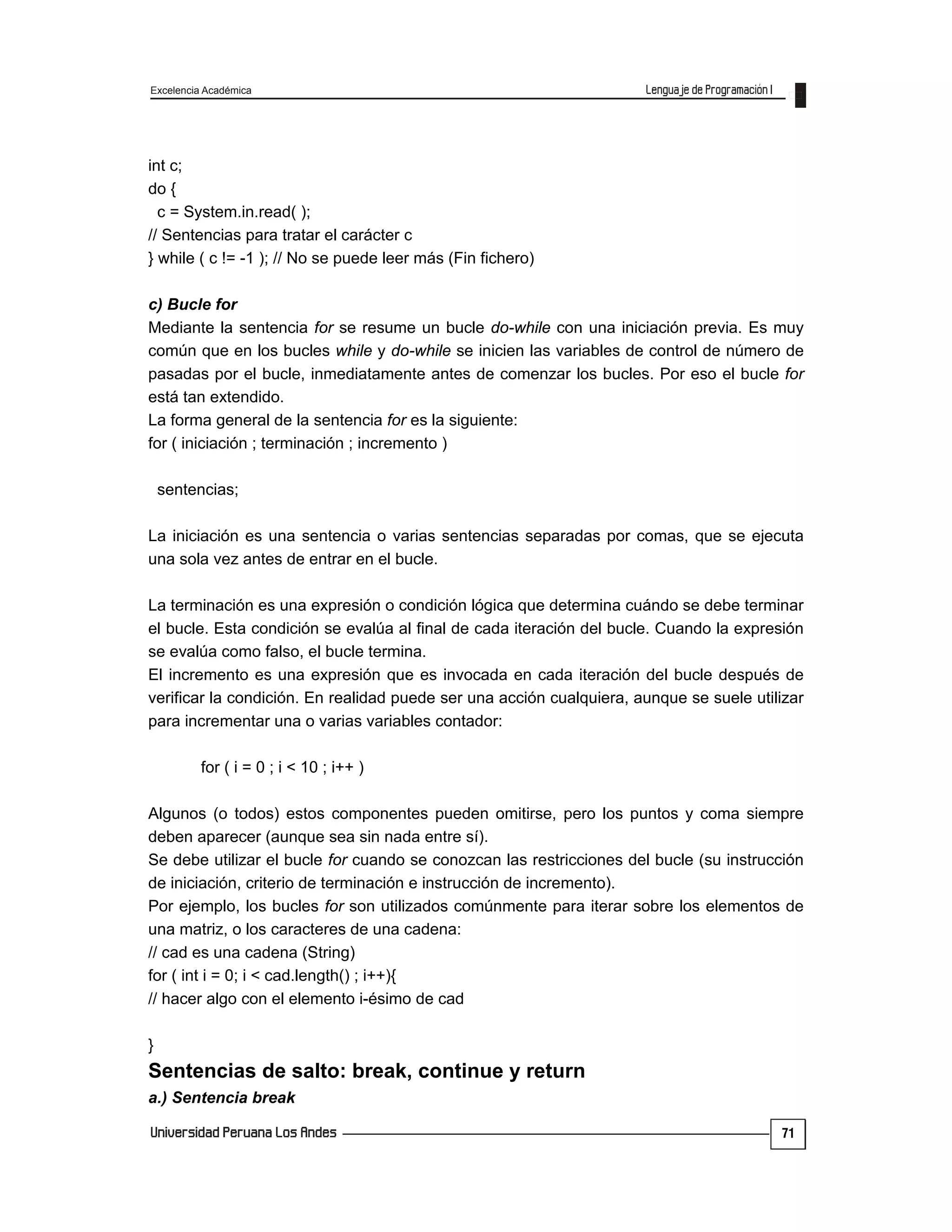 Excelencia Académica
71
int c;
do {
c = System.in.read( );
// Sentencias para tratar el carácter c
} while ( c != -1 ); // No se puede leer más (Fin fichero)
c) Bucle for
Mediante la sentencia for se resume un bucle do-while con una iniciación previa. Es muy
común que en los bucles while y do-while se inicien las variables de control de número de
pasadas por el bucle, inmediatamente antes de comenzar los bucles. Por eso el bucle for
está tan extendido.
La forma general de la sentencia for es la siguiente:
for ( iniciación ; terminación ; incremento )
sentencias;
La iniciación es una sentencia o varias sentencias separadas por comas, que se ejecuta
una sola vez antes de entrar en el bucle.
La terminación es una expresión o condición lógica que determina cuándo se debe terminar
el bucle. Esta condición se evalúa al final de cada iteración del bucle. Cuando la expresión
se evalúa como falso, el bucle termina.
El incremento es una expresión que es invocada en cada iteración del bucle después de
verificar la condición. En realidad puede ser una acción cualquiera, aunque se suele utilizar
para incrementar una o varias variables contador:
for ( i = 0 ; i < 10 ; i++ )
Algunos (o todos) estos componentes pueden omitirse, pero los puntos y coma siempre
deben aparecer (aunque sea sin nada entre sí).
Se debe utilizar el bucle for cuando se conozcan las restricciones del bucle (su instrucción
de iniciación, criterio de terminación e instrucción de incremento).
Por ejemplo, los bucles for son utilizados comúnmente para iterar sobre los elementos de
una matriz, o los caracteres de una cadena:
// cad es una cadena (String)
for ( int i = 0; i < cad.length() ; i++){
// hacer algo con el elemento i-ésimo de cad
}
Sentencias de salto: break, continue y return
a.) Sentencia break
 