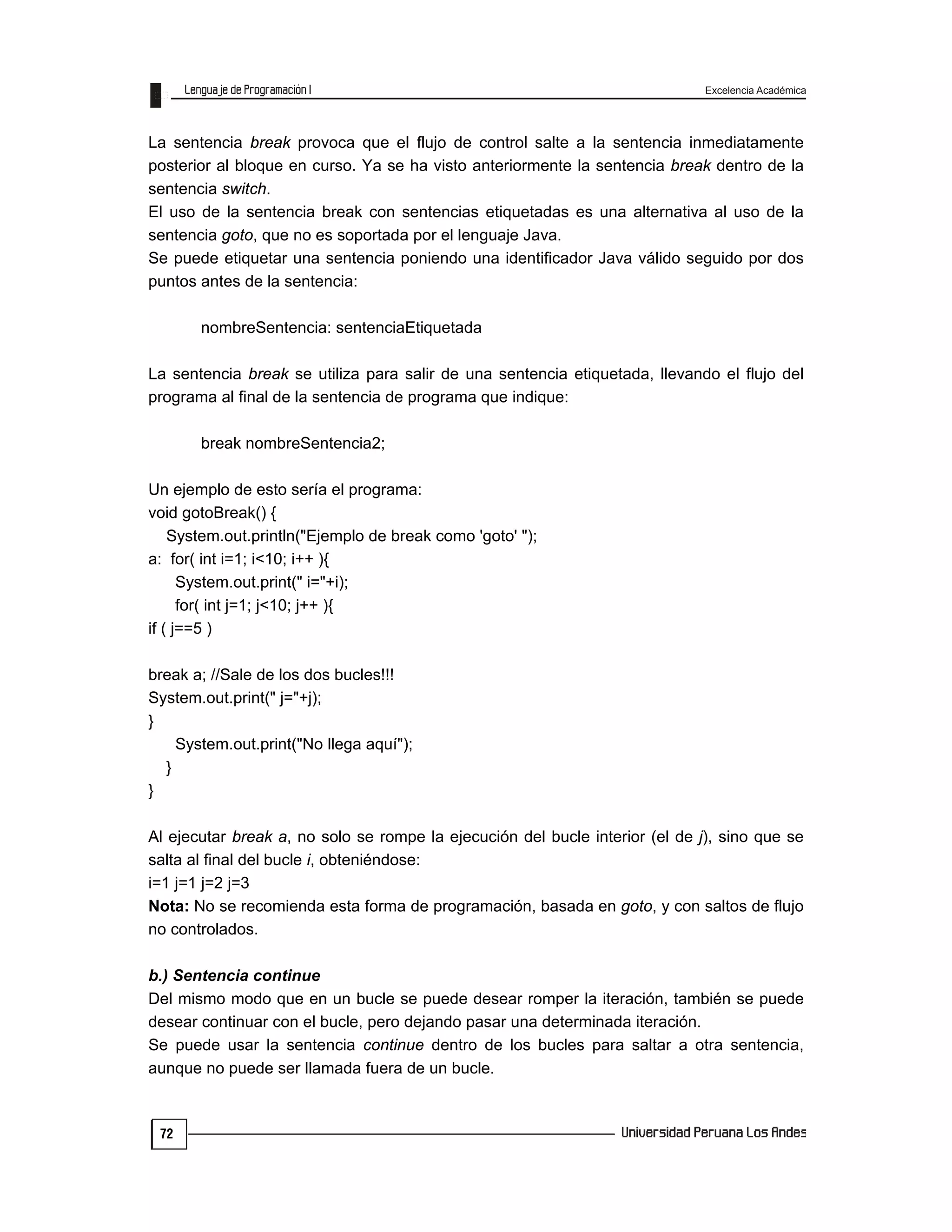 Excelencia Académica
72
La sentencia break provoca que el flujo de control salte a la sentencia inmediatamente
posterior al bloque en curso. Ya se ha visto anteriormente la sentencia break dentro de la
sentencia switch.
El uso de la sentencia break con sentencias etiquetadas es una alternativa al uso de la
sentencia goto, que no es soportada por el lenguaje Java.
Se puede etiquetar una sentencia poniendo una identificador Java válido seguido por dos
puntos antes de la sentencia:
nombreSentencia: sentenciaEtiquetada
La sentencia break se utiliza para salir de una sentencia etiquetada, llevando el flujo del
programa al final de la sentencia de programa que indique:
break nombreSentencia2;
Un ejemplo de esto sería el programa:
void gotoBreak() {
System.out.println("Ejemplo de break como 'goto' ");
a: for( int i=1; i<10; i++ ){
System.out.print(" i="+i);
for( int j=1; j<10; j++ ){
if ( j==5 )
break a; //Sale de los dos bucles!!!
System.out.print(" j="+j);
}
System.out.print("No llega aquí");
}
}
Al ejecutar break a, no solo se rompe la ejecución del bucle interior (el de j), sino que se
salta al final del bucle i, obteniéndose:
i=1 j=1 j=2 j=3
Nota: No se recomienda esta forma de programación, basada en goto, y con saltos de flujo
no controlados.
b.) Sentencia continue
Del mismo modo que en un bucle se puede desear romper la iteración, también se puede
desear continuar con el bucle, pero dejando pasar una determinada iteración.
Se puede usar la sentencia continue dentro de los bucles para saltar a otra sentencia,
aunque no puede ser llamada fuera de un bucle.
 