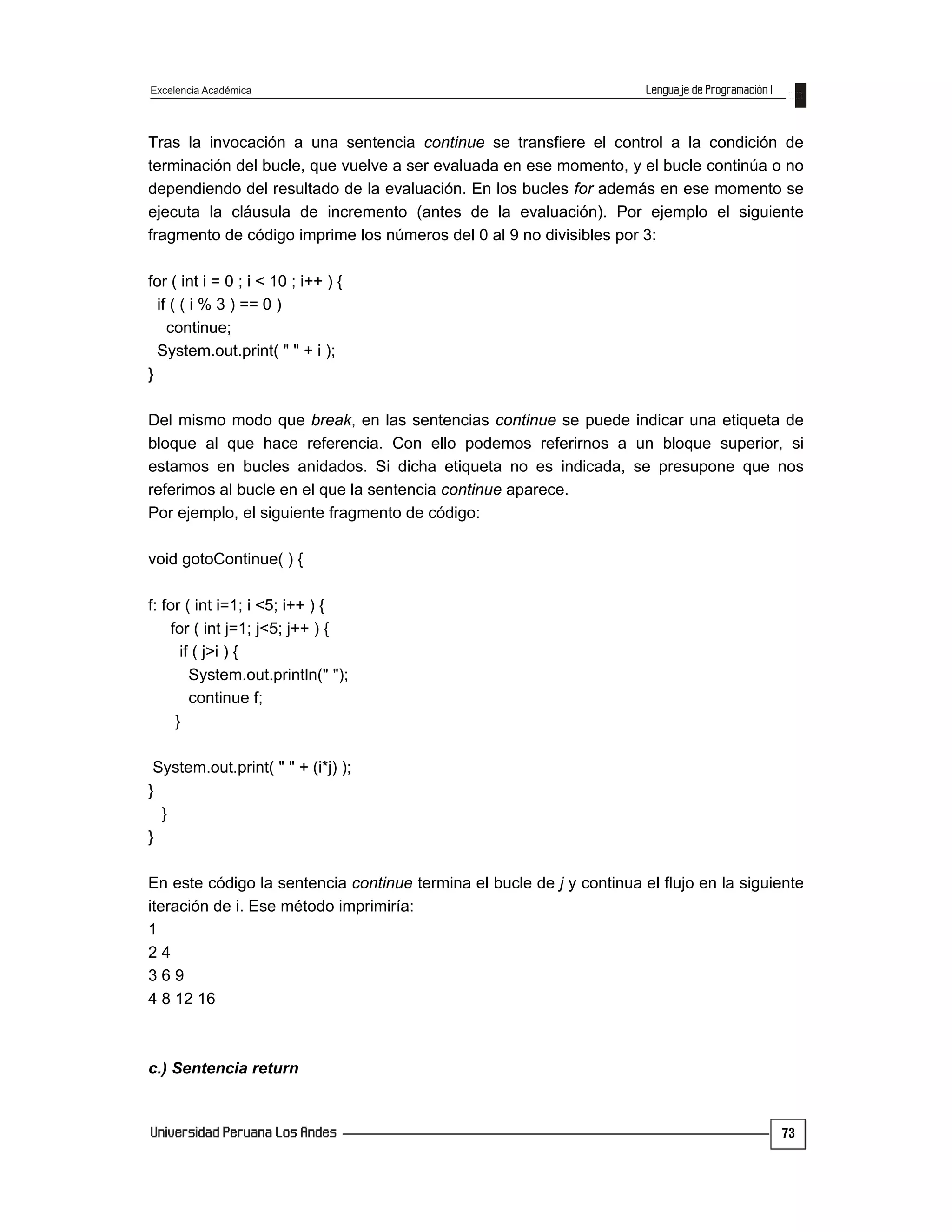 Excelencia Académica
73
Tras la invocación a una sentencia continue se transfiere el control a la condición de
terminación del bucle, que vuelve a ser evaluada en ese momento, y el bucle continúa o no
dependiendo del resultado de la evaluación. En los bucles for además en ese momento se
ejecuta la cláusula de incremento (antes de la evaluación). Por ejemplo el siguiente
fragmento de código imprime los números del 0 al 9 no divisibles por 3:
for ( int i = 0 ; i < 10 ; i++ ) {
if ( ( i % 3 ) == 0 )
continue;
System.out.print( " " + i );
}
Del mismo modo que break, en las sentencias continue se puede indicar una etiqueta de
bloque al que hace referencia. Con ello podemos referirnos a un bloque superior, si
estamos en bucles anidados. Si dicha etiqueta no es indicada, se presupone que nos
referimos al bucle en el que la sentencia continue aparece.
Por ejemplo, el siguiente fragmento de código:
void gotoContinue( ) {
f: for ( int i=1; i <5; i++ ) {
for ( int j=1; j<5; j++ ) {
if ( j>i ) {
System.out.println(" ");
continue f;
}
System.out.print( " " + (i*j) );
}
}
}
En este código la sentencia continue termina el bucle de j y continua el flujo en la siguiente
iteración de i. Ese método imprimiría:
1
2 4
3 6 9
4 8 12 16
c.) Sentencia return
 