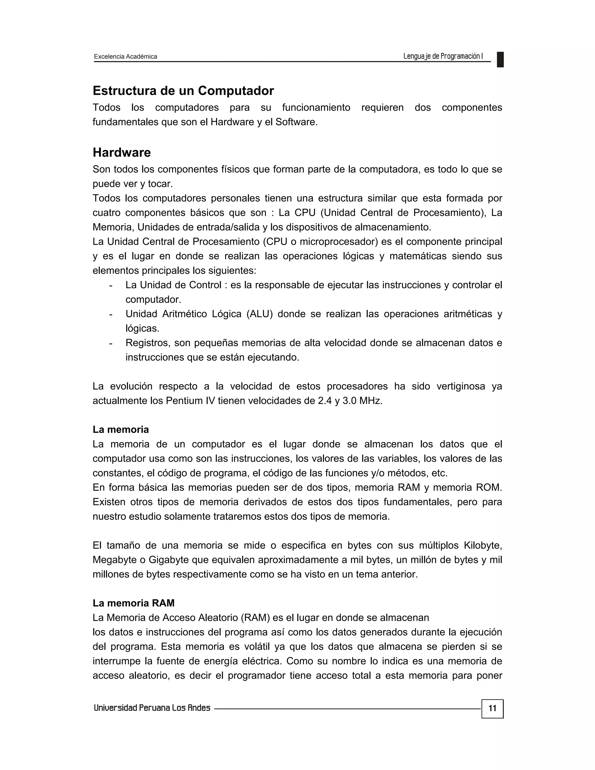 Excelencia Académica
11
Estructura de un Computador
Todos los computadores para su funcionamiento requieren dos componentes
fundamentales que son el Hardware y el Software.
Hardware
Son todos los componentes físicos que forman parte de la computadora, es todo lo que se
puede ver y tocar.
Todos los computadores personales tienen una estructura similar que esta formada por
cuatro componentes básicos que son : La CPU (Unidad Central de Procesamiento), La
Memoria, Unidades de entrada/salida y los dispositivos de almacenamiento.
La Unidad Central de Procesamiento (CPU o microprocesador) es el componente principal
y es el lugar en donde se realizan las operaciones lógicas y matemáticas siendo sus
elementos principales los siguientes:
- La Unidad de Control : es la responsable de ejecutar las instrucciones y controlar el
computador.
- Unidad Aritmético Lógica (ALU) donde se realizan las operaciones aritméticas y
lógicas.
- Registros, son pequeñas memorias de alta velocidad donde se almacenan datos e
instrucciones que se están ejecutando.
La evolución respecto a la velocidad de estos procesadores ha sido vertiginosa ya
actualmente los Pentium IV tienen velocidades de 2.4 y 3.0 MHz.
La memoria
La memoria de un computador es el lugar donde se almacenan los datos que el
computador usa como son las instrucciones, los valores de las variables, los valores de las
constantes, el código de programa, el código de las funciones y/o métodos, etc.
En forma básica las memorias pueden ser de dos tipos, memoria RAM y memoria ROM.
Existen otros tipos de memoria derivados de estos dos tipos fundamentales, pero para
nuestro estudio solamente trataremos estos dos tipos de memoria.
El tamaño de una memoria se mide o especifica en bytes con sus múltiplos Kilobyte,
Megabyte o Gigabyte que equivalen aproximadamente a mil bytes, un millón de bytes y mil
millones de bytes respectivamente como se ha visto en un tema anterior.
La memoria RAM
La Memoria de Acceso Aleatorio (RAM) es el lugar en donde se almacenan
los datos e instrucciones del programa así como los datos generados durante la ejecución
del programa. Esta memoria es volátil ya que los datos que almacena se pierden si se
interrumpe la fuente de energía eléctrica. Como su nombre lo indica es una memoria de
acceso aleatorio, es decir el programador tiene acceso total a esta memoria para poner
 