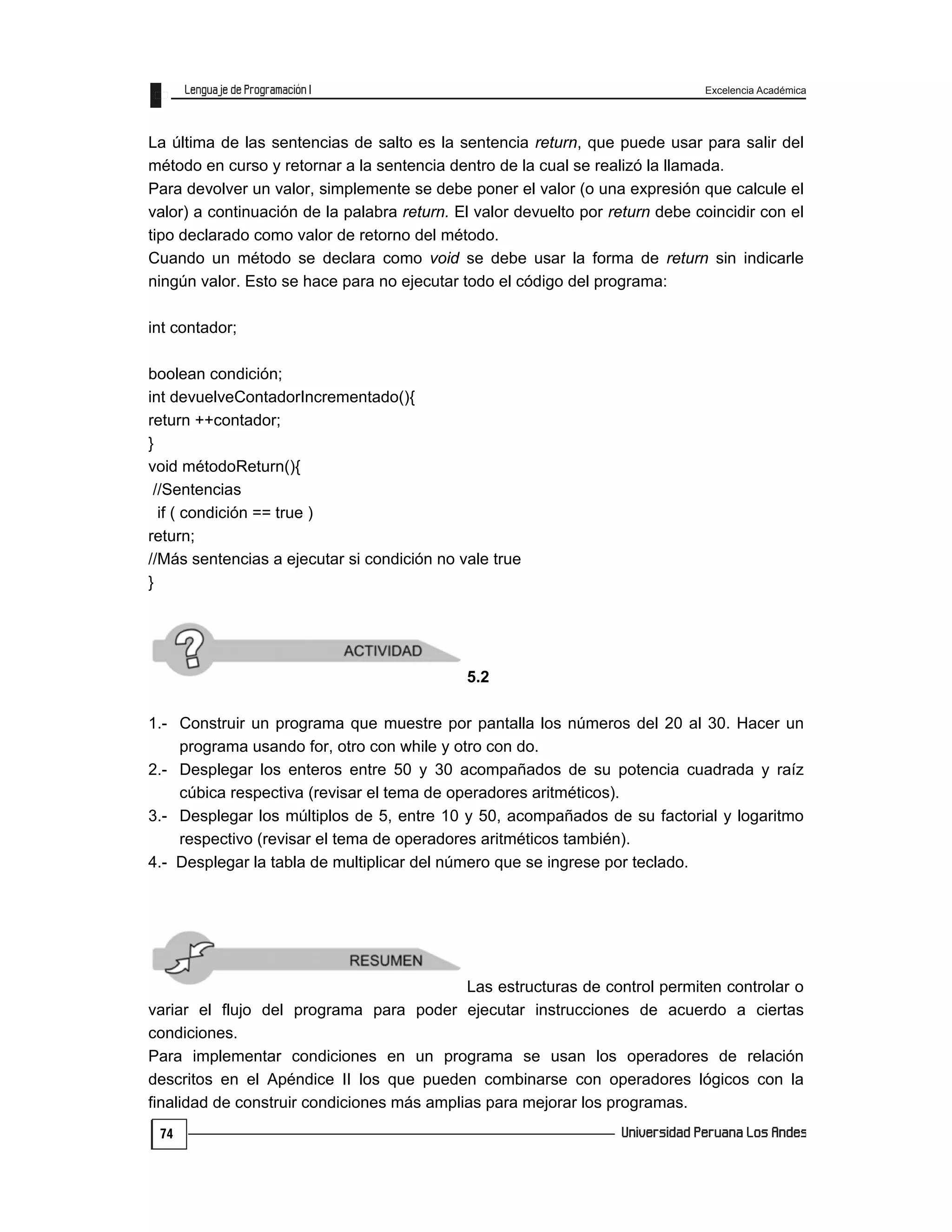 Excelencia Académica
74
La última de las sentencias de salto es la sentencia return, que puede usar para salir del
método en curso y retornar a la sentencia dentro de la cual se realizó la llamada.
Para devolver un valor, simplemente se debe poner el valor (o una expresión que calcule el
valor) a continuación de la palabra return. El valor devuelto por return debe coincidir con el
tipo declarado como valor de retorno del método.
Cuando un método se declara como void se debe usar la forma de return sin indicarle
ningún valor. Esto se hace para no ejecutar todo el código del programa:
int contador;
boolean condición;
int devuelveContadorIncrementado(){
return ++contador;
}
void métodoReturn(){
//Sentencias
if ( condición == true )
return;
//Más sentencias a ejecutar si condición no vale true
}
5.2
1.- Construir un programa que muestre por pantalla los números del 20 al 30. Hacer un
programa usando for, otro con while y otro con do.
2.- Desplegar los enteros entre 50 y 30 acompañados de su potencia cuadrada y raíz
cúbica respectiva (revisar el tema de operadores aritméticos).
3.- Desplegar los múltiplos de 5, entre 10 y 50, acompañados de su factorial y logaritmo
respectivo (revisar el tema de operadores aritméticos también).
4.- Desplegar la tabla de multiplicar del número que se ingrese por teclado.
Las estructuras de control permiten controlar o
variar el flujo del programa para poder ejecutar instrucciones de acuerdo a ciertas
condiciones.
Para implementar condiciones en un programa se usan los operadores de relación
descritos en el Apéndice II los que pueden combinarse con operadores lógicos con la
finalidad de construir condiciones más amplias para mejorar los programas.
 