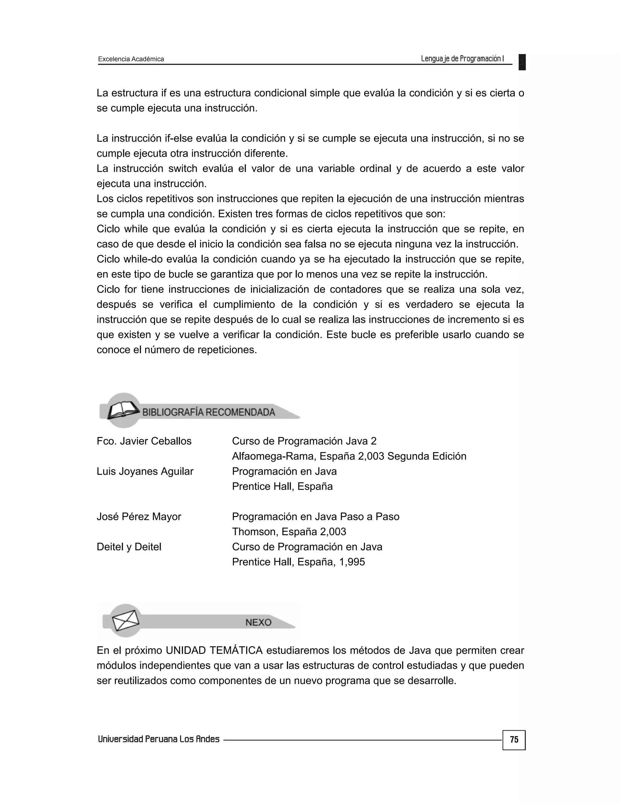 Excelencia Académica
75
La estructura if es una estructura condicional simple que evalúa la condición y si es cierta o
se cumple ejecuta una instrucción.
La instrucción if-else evalúa la condición y si se cumple se ejecuta una instrucción, si no se
cumple ejecuta otra instrucción diferente.
La instrucción switch evalúa el valor de una variable ordinal y de acuerdo a este valor
ejecuta una instrucción.
Los ciclos repetitivos son instrucciones que repiten la ejecución de una instrucción mientras
se cumpla una condición. Existen tres formas de ciclos repetitivos que son:
Ciclo while que evalúa la condición y si es cierta ejecuta la instrucción que se repite, en
caso de que desde el inicio la condición sea falsa no se ejecuta ninguna vez la instrucción.
Ciclo while-do evalúa la condición cuando ya se ha ejecutado la instrucción que se repite,
en este tipo de bucle se garantiza que por lo menos una vez se repite la instrucción.
Ciclo for tiene instrucciones de inicialización de contadores que se realiza una sola vez,
después se verifica el cumplimiento de la condición y si es verdadero se ejecuta la
instrucción que se repite después de lo cual se realiza las instrucciones de incremento si es
que existen y se vuelve a verificar la condición. Este bucle es preferible usarlo cuando se
conoce el número de repeticiones.
Fco. Javier Ceballos Curso de Programación Java 2
Alfaomega-Rama, España 2,003 Segunda Edición
Luis Joyanes Aguilar Programación en Java
Prentice Hall, España
José Pérez Mayor Programación en Java Paso a Paso
Thomson, España 2,003
Deitel y Deitel Curso de Programación en Java
Prentice Hall, España, 1,995
En el próximo UNIDAD TEMÁTICA estudiaremos los métodos de Java que permiten crear
módulos independientes que van a usar las estructuras de control estudiadas y que pueden
ser reutilizados como componentes de un nuevo programa que se desarrolle.
 