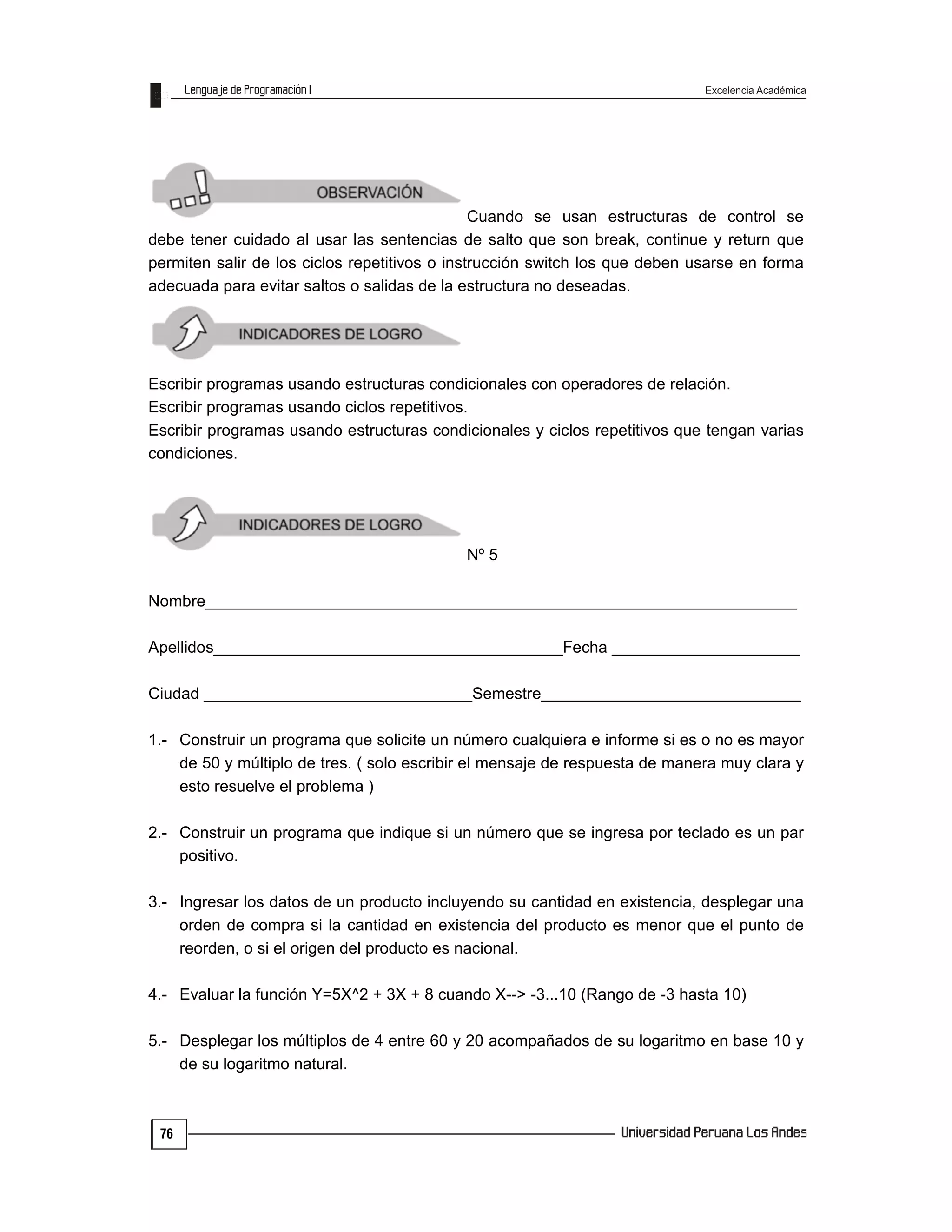 Excelencia Académica
76
Cuando se usan estructuras de control se
debe tener cuidado al usar las sentencias de salto que son break, continue y return que
permiten salir de los ciclos repetitivos o instrucción switch los que deben usarse en forma
adecuada para evitar saltos o salidas de la estructura no deseadas.
Escribir programas usando estructuras condicionales con operadores de relación.
Escribir programas usando ciclos repetitivos.
Escribir programas usando estructuras condicionales y ciclos repetitivos que tengan varias
condiciones.
Nº 5
Nombre__________________________________________________________________
Apellidos_______________________________________Fecha _____________________
Ciudad ______________________________Semestre_____________________________
1.- Construir un programa que solicite un número cualquiera e informe si es o no es mayor
de 50 y múltiplo de tres. ( solo escribir el mensaje de respuesta de manera muy clara y
esto resuelve el problema )
2.- Construir un programa que indique si un número que se ingresa por teclado es un par
positivo.
3.- Ingresar los datos de un producto incluyendo su cantidad en existencia, desplegar una
orden de compra si la cantidad en existencia del producto es menor que el punto de
reorden, o si el origen del producto es nacional.
4.- Evaluar la función Y=5X^2 + 3X + 8 cuando X--> -3...10 (Rango de -3 hasta 10)
5.- Desplegar los múltiplos de 4 entre 60 y 20 acompañados de su logaritmo en base 10 y
de su logaritmo natural.
 
