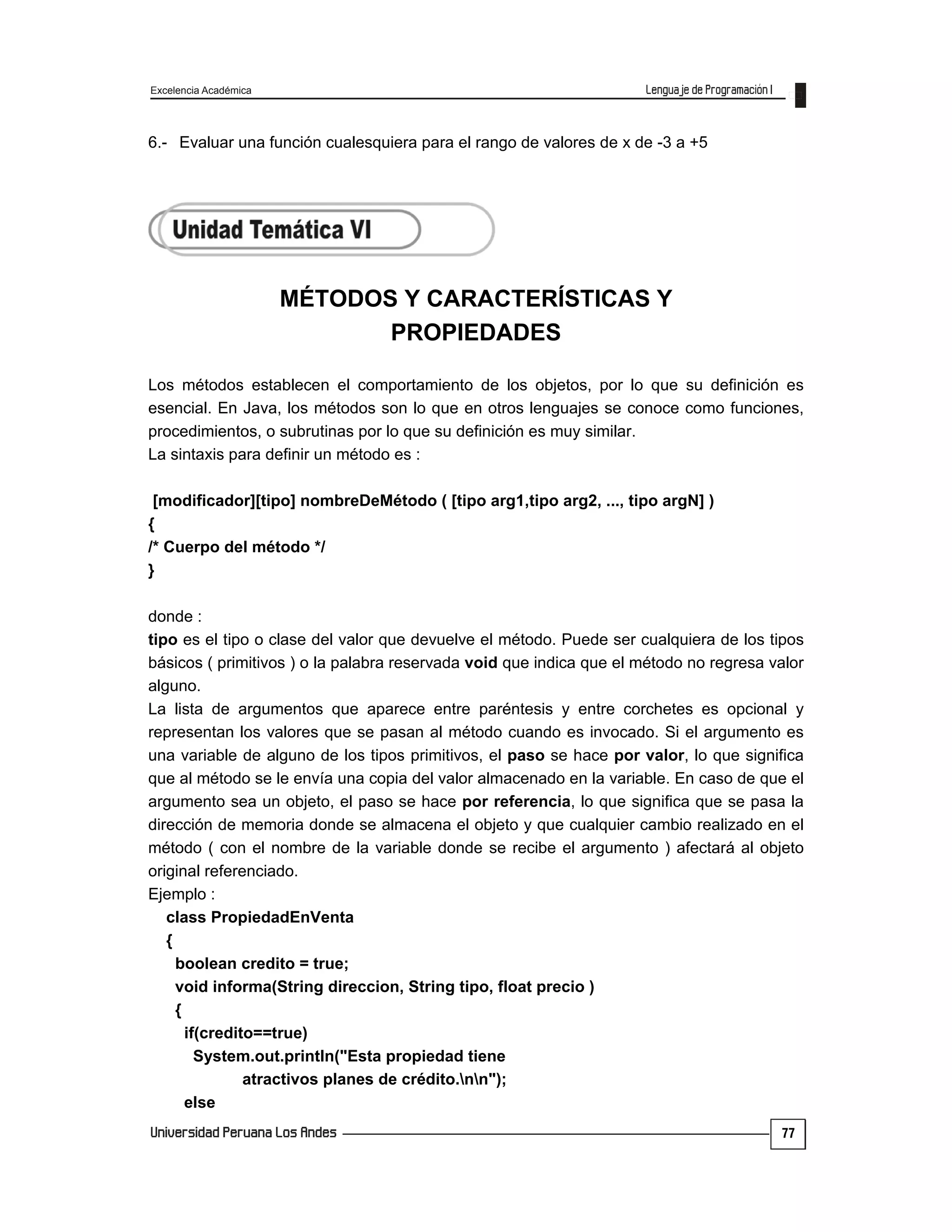 Excelencia Académica
77
6.- Evaluar una función cualesquiera para el rango de valores de x de -3 a +5
MÉTODOS Y CARACTERÍSTICAS Y
PROPIEDADES
Los métodos establecen el comportamiento de los objetos, por lo que su definición es
esencial. En Java, los métodos son lo que en otros lenguajes se conoce como funciones,
procedimientos, o subrutinas por lo que su definición es muy similar.
La sintaxis para definir un método es :
[modificador][tipo] nombreDeMétodo ( [tipo arg1,tipo arg2, ..., tipo argN] )
{
/* Cuerpo del método */
}
donde :
tipo es el tipo o clase del valor que devuelve el método. Puede ser cualquiera de los tipos
básicos ( primitivos ) o la palabra reservada void que indica que el método no regresa valor
alguno.
La lista de argumentos que aparece entre paréntesis y entre corchetes es opcional y
representan los valores que se pasan al método cuando es invocado. Si el argumento es
una variable de alguno de los tipos primitivos, el paso se hace por valor, lo que significa
que al método se le envía una copia del valor almacenado en la variable. En caso de que el
argumento sea un objeto, el paso se hace por referencia, lo que significa que se pasa la
dirección de memoria donde se almacena el objeto y que cualquier cambio realizado en el
método ( con el nombre de la variable donde se recibe el argumento ) afectará al objeto
original referenciado.
Ejemplo :
class PropiedadEnVenta
{
boolean credito = true;
void informa(String direccion, String tipo, float precio )
{
if(credito==true)
System.out.println("Esta propiedad tiene
atractivos planes de crédito.nn");
else
 