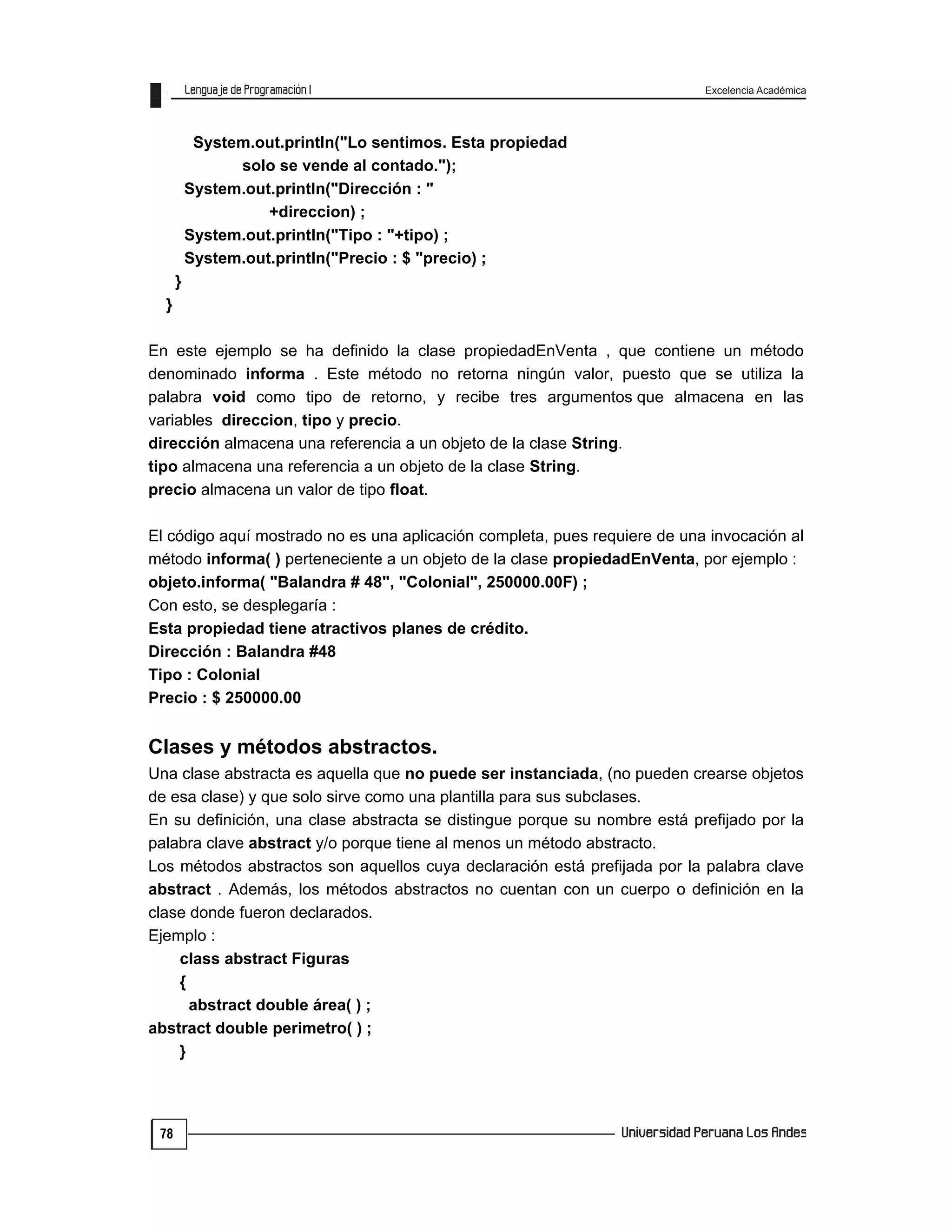 Excelencia Académica
78
System.out.println("Lo sentimos. Esta propiedad
solo se vende al contado.");
System.out.println("Dirección : "
+direccion) ;
System.out.println("Tipo : "+tipo) ;
System.out.println("Precio : $ "precio) ;
}
}
En este ejemplo se ha definido la clase propiedadEnVenta , que contiene un método
denominado informa . Este método no retorna ningún valor, puesto que se utiliza la
palabra void como tipo de retorno, y recibe tres argumentos que almacena en las
variables direccion, tipo y precio.
dirección almacena una referencia a un objeto de la clase String.
tipo almacena una referencia a un objeto de la clase String.
precio almacena un valor de tipo float.
El código aquí mostrado no es una aplicación completa, pues requiere de una invocación al
método informa( ) perteneciente a un objeto de la clase propiedadEnVenta, por ejemplo :
objeto.informa( "Balandra # 48", "Colonial", 250000.00F) ;
Con esto, se desplegaría :
Esta propiedad tiene atractivos planes de crédito.
Dirección : Balandra #48
Tipo : Colonial
Precio : $ 250000.00
Clases y métodos abstractos.
Una clase abstracta es aquella que no puede ser instanciada, (no pueden crearse objetos
de esa clase) y que solo sirve como una plantilla para sus subclases.
En su definición, una clase abstracta se distingue porque su nombre está prefijado por la
palabra clave abstract y/o porque tiene al menos un método abstracto.
Los métodos abstractos son aquellos cuya declaración está prefijada por la palabra clave
abstract . Además, los métodos abstractos no cuentan con un cuerpo o definición en la
clase donde fueron declarados.
Ejemplo :
class abstract Figuras
{
abstract double área( ) ;
abstract double perimetro( ) ;
}
 