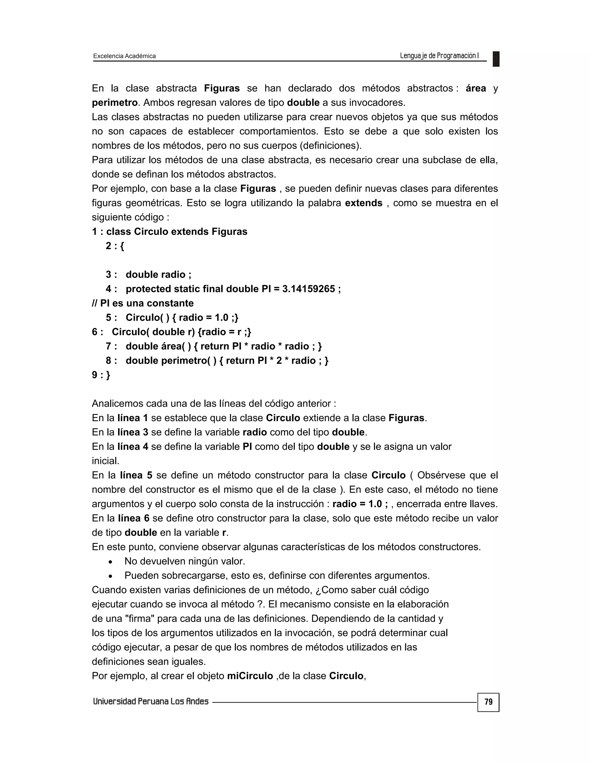 Excelencia Académica
79
En la clase abstracta Figuras se han declarado dos métodos abstractos : área y
perimetro. Ambos regresan valores de tipo double a sus invocadores.
Las clases abstractas no pueden utilizarse para crear nuevos objetos ya que sus métodos
no son capaces de establecer comportamientos. Esto se debe a que solo existen los
nombres de los métodos, pero no sus cuerpos (definiciones).
Para utilizar los métodos de una clase abstracta, es necesario crear una subclase de ella,
donde se definan los métodos abstractos.
Por ejemplo, con base a la clase Figuras , se pueden definir nuevas clases para diferentes
figuras geométricas. Esto se logra utilizando la palabra extends , como se muestra en el
siguiente código :
1 : class Circulo extends Figuras
2 : {
3 : double radio ;
4 : protected static final double PI = 3.14159265 ;
// PI es una constante
5 : Circulo( ) { radio = 1.0 ;}
6 : Circulo( double r) {radio = r ;}
7 : double área( ) { return PI * radio * radio ; }
8 : double perimetro( ) { return PI * 2 * radio ; }
9 : }
Analicemos cada una de las líneas del código anterior :
En la línea 1 se establece que la clase Circulo extiende a la clase Figuras.
En la línea 3 se define la variable radio como del tipo double.
En la línea 4 se define la variable PI como del tipo double y se le asigna un valor
inicial.
En la línea 5 se define un método constructor para la clase Circulo ( Obsérvese que el
nombre del constructor es el mismo que el de la clase ). En este caso, el método no tiene
argumentos y el cuerpo solo consta de la instrucción : radio = 1.0 ; , encerrada entre llaves.
En la línea 6 se define otro constructor para la clase, solo que este método recibe un valor
de tipo double en la variable r.
En este punto, conviene observar algunas características de los métodos constructores.
 No devuelven ningún valor.
 Pueden sobrecargarse, esto es, definirse con diferentes argumentos.
Cuando existen varias definiciones de un método, ¿Como saber cuál código
ejecutar cuando se invoca al método ?. El mecanismo consiste en la elaboración
de una "firma" para cada una de las definiciones. Dependiendo de la cantidad y
los tipos de los argumentos utilizados en la invocación, se podrá determinar cual
código ejecutar, a pesar de que los nombres de métodos utilizados en las
definiciones sean iguales.
Por ejemplo, al crear el objeto miCirculo ,de la clase Circulo,
 