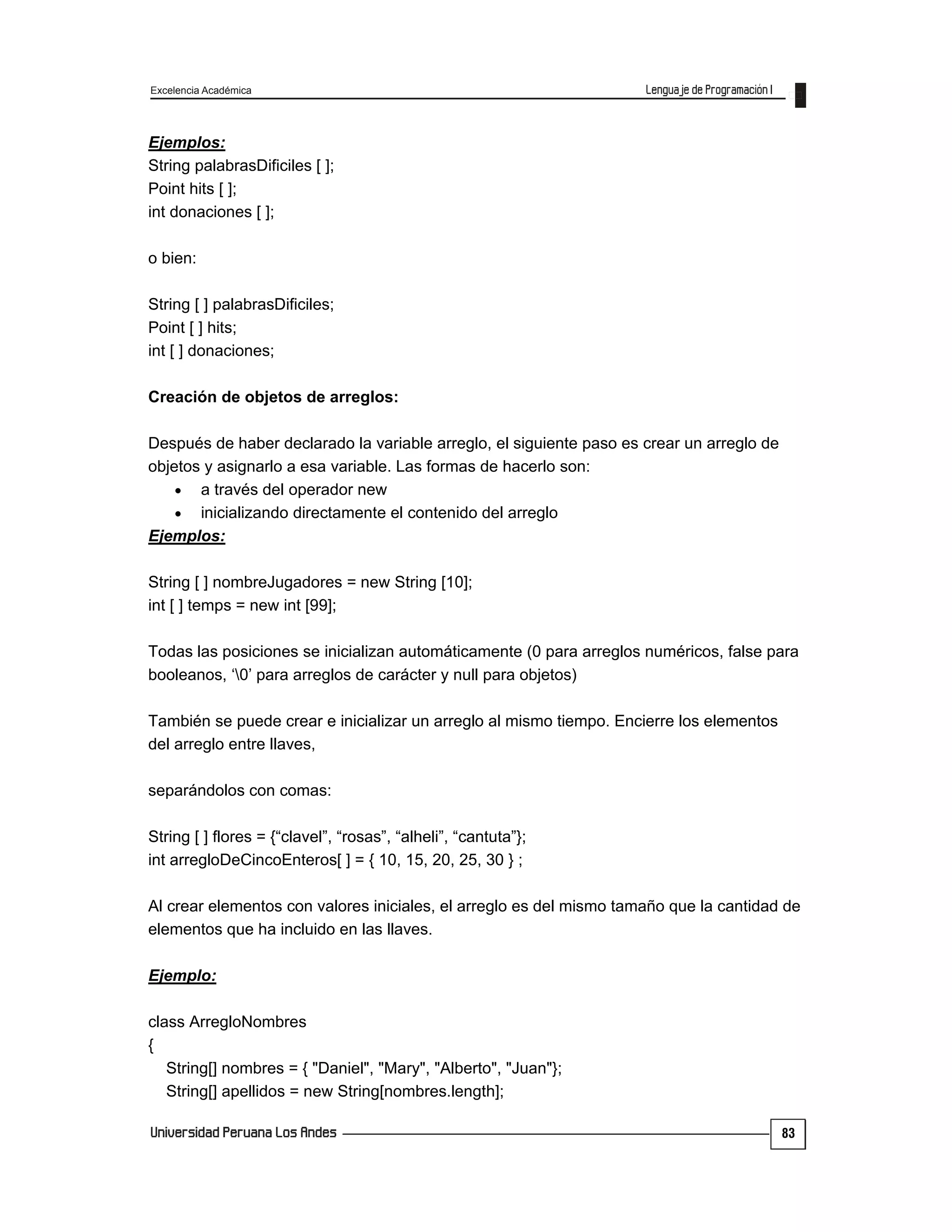 Excelencia Académica
83
Ejemplos:
String palabrasDificiles [ ];
Point hits [ ];
int donaciones [ ];
o bien:
String [ ] palabrasDificiles;
Point [ ] hits;
int [ ] donaciones;
Creación de objetos de arreglos:
Después de haber declarado la variable arreglo, el siguiente paso es crear un arreglo de
objetos y asignarlo a esa variable. Las formas de hacerlo son:
 a través del operador new
 inicializando directamente el contenido del arreglo
Ejemplos:
String [ ] nombreJugadores = new String [10];
int [ ] temps = new int [99];
Todas las posiciones se inicializan automáticamente (0 para arreglos numéricos, false para
booleanos, ‘0’ para arreglos de carácter y null para objetos)
También se puede crear e inicializar un arreglo al mismo tiempo. Encierre los elementos
del arreglo entre llaves,
separándolos con comas:
String [ ] flores = {“clavel”, “rosas”, “alheli”, “cantuta”};
int arregloDeCincoEnteros[ ] = { 10, 15, 20, 25, 30 } ;
Al crear elementos con valores iniciales, el arreglo es del mismo tamaño que la cantidad de
elementos que ha incluido en las llaves.
Ejemplo:
class ArregloNombres
{
String[] nombres = { "Daniel", "Mary", "Alberto", "Juan"};
String[] apellidos = new String[nombres.length];
 