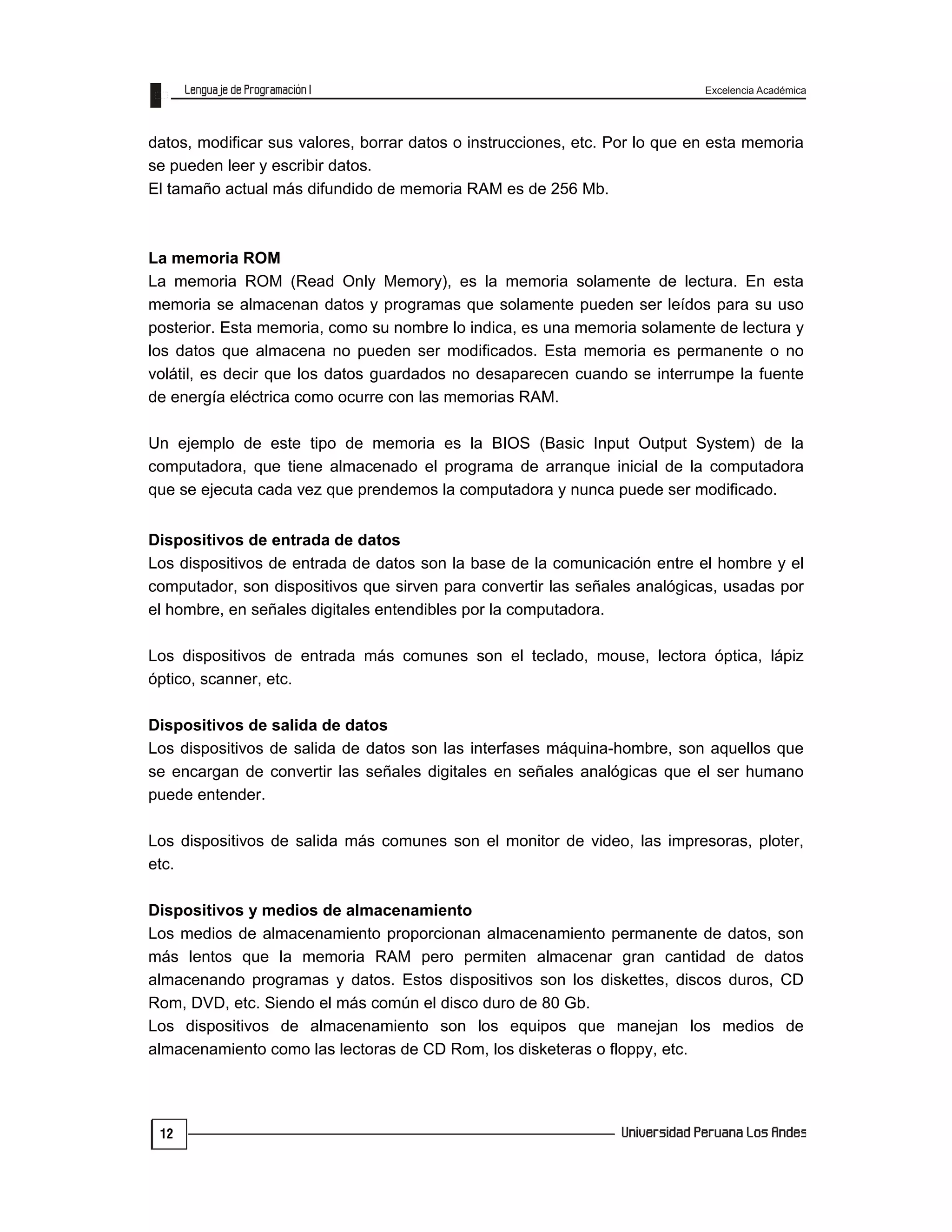 Excelencia Académica
12
datos, modificar sus valores, borrar datos o instrucciones, etc. Por lo que en esta memoria
se pueden leer y escribir datos.
El tamaño actual más difundido de memoria RAM es de 256 Mb.
La memoria ROM
La memoria ROM (Read Only Memory), es la memoria solamente de lectura. En esta
memoria se almacenan datos y programas que solamente pueden ser leídos para su uso
posterior. Esta memoria, como su nombre lo indica, es una memoria solamente de lectura y
los datos que almacena no pueden ser modificados. Esta memoria es permanente o no
volátil, es decir que los datos guardados no desaparecen cuando se interrumpe la fuente
de energía eléctrica como ocurre con las memorias RAM.
Un ejemplo de este tipo de memoria es la BIOS (Basic Input Output System) de la
computadora, que tiene almacenado el programa de arranque inicial de la computadora
que se ejecuta cada vez que prendemos la computadora y nunca puede ser modificado.
Dispositivos de entrada de datos
Los dispositivos de entrada de datos son la base de la comunicación entre el hombre y el
computador, son dispositivos que sirven para convertir las señales analógicas, usadas por
el hombre, en señales digitales entendibles por la computadora.
Los dispositivos de entrada más comunes son el teclado, mouse, lectora óptica, lápiz
óptico, scanner, etc.
Dispositivos de salida de datos
Los dispositivos de salida de datos son las interfases máquina-hombre, son aquellos que
se encargan de convertir las señales digitales en señales analógicas que el ser humano
puede entender.
Los dispositivos de salida más comunes son el monitor de video, las impresoras, ploter,
etc.
Dispositivos y medios de almacenamiento
Los medios de almacenamiento proporcionan almacenamiento permanente de datos, son
más lentos que la memoria RAM pero permiten almacenar gran cantidad de datos
almacenando programas y datos. Estos dispositivos son los diskettes, discos duros, CD
Rom, DVD, etc. Siendo el más común el disco duro de 80 Gb.
Los dispositivos de almacenamiento son los equipos que manejan los medios de
almacenamiento como las lectoras de CD Rom, los disketeras o floppy, etc.
 