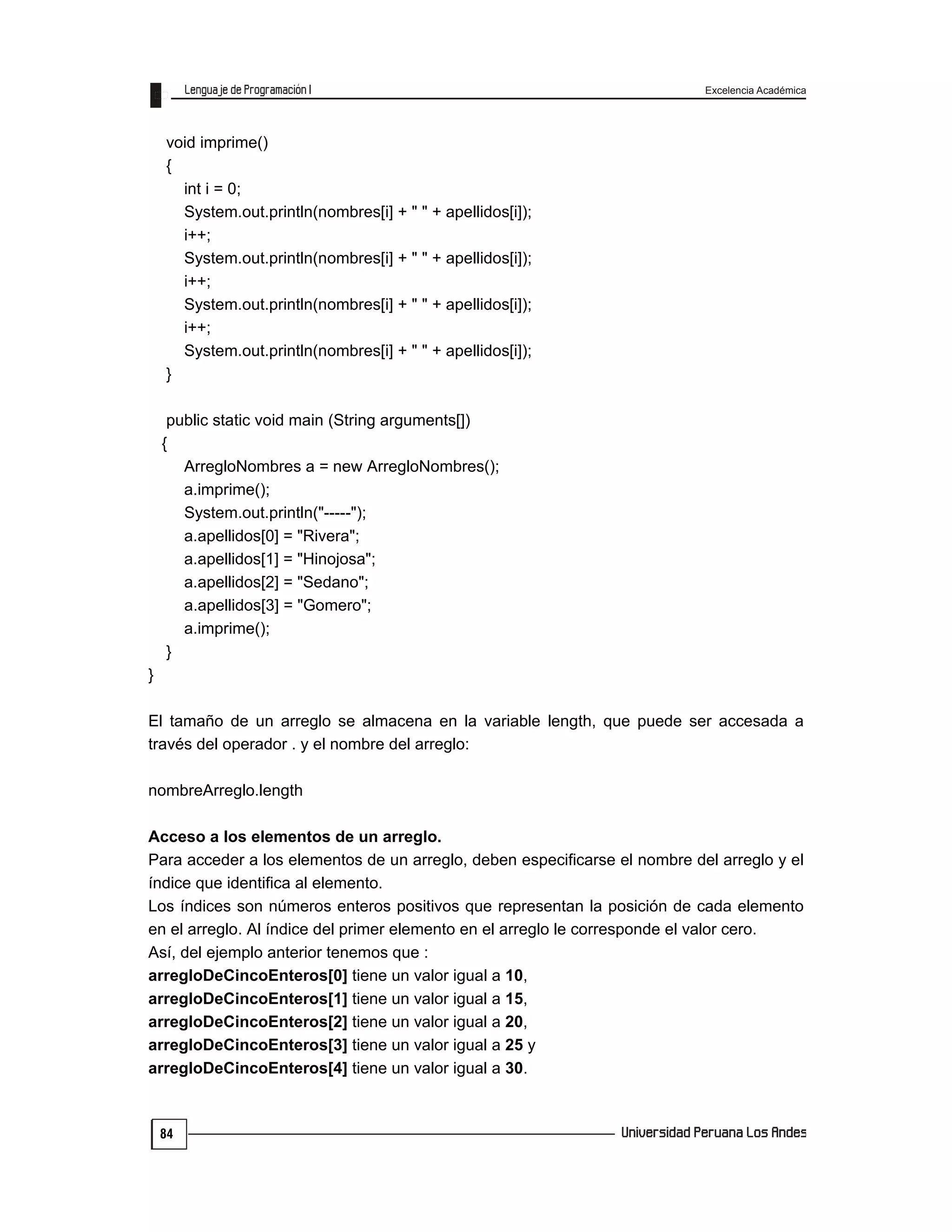Excelencia Académica
84
void imprime()
{
int i = 0;
System.out.println(nombres[i] + " " + apellidos[i]);
i++;
System.out.println(nombres[i] + " " + apellidos[i]);
i++;
System.out.println(nombres[i] + " " + apellidos[i]);
i++;
System.out.println(nombres[i] + " " + apellidos[i]);
}
public static void main (String arguments[])
{
ArregloNombres a = new ArregloNombres();
a.imprime();
System.out.println("-----");
a.apellidos[0] = "Rivera";
a.apellidos[1] = "Hinojosa";
a.apellidos[2] = "Sedano";
a.apellidos[3] = "Gomero";
a.imprime();
}
}
El tamaño de un arreglo se almacena en la variable length, que puede ser accesada a
través del operador . y el nombre del arreglo:
nombreArreglo.length
Acceso a los elementos de un arreglo.
Para acceder a los elementos de un arreglo, deben especificarse el nombre del arreglo y el
índice que identifica al elemento.
Los índices son números enteros positivos que representan la posición de cada elemento
en el arreglo. Al índice del primer elemento en el arreglo le corresponde el valor cero.
Así, del ejemplo anterior tenemos que :
arregloDeCincoEnteros[0] tiene un valor igual a 10,
arregloDeCincoEnteros[1] tiene un valor igual a 15,
arregloDeCincoEnteros[2] tiene un valor igual a 20,
arregloDeCincoEnteros[3] tiene un valor igual a 25 y
arregloDeCincoEnteros[4] tiene un valor igual a 30.
 