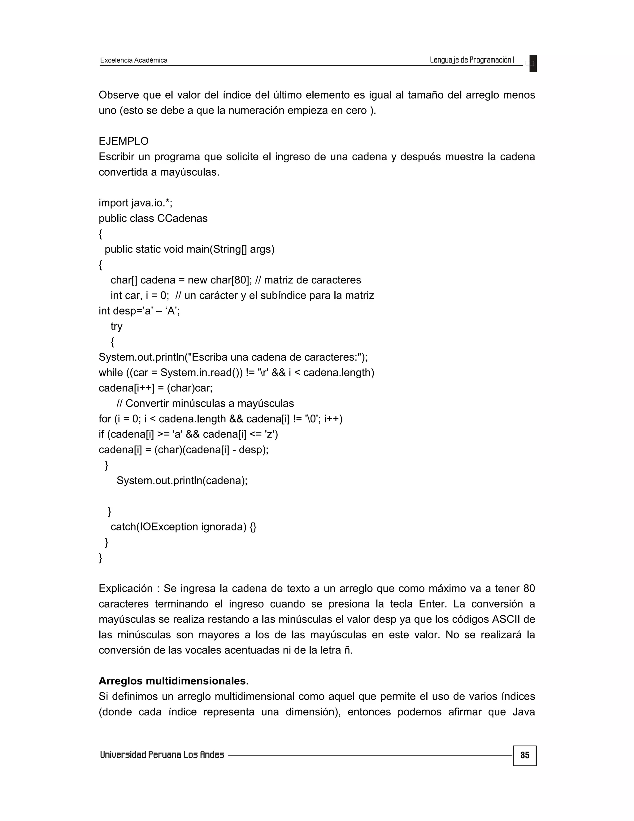 Excelencia Académica
85
Observe que el valor del índice del último elemento es igual al tamaño del arreglo menos
uno (esto se debe a que la numeración empieza en cero ).
EJEMPLO
Escribir un programa que solicite el ingreso de una cadena y después muestre la cadena
convertida a mayúsculas.
import java.io.*;
public class CCadenas
{
public static void main(String[] args)
{
char[] cadena = new char[80]; // matriz de caracteres
int car, i = 0; // un carácter y el subíndice para la matriz
int desp=’a’ – ‘A’;
try
{
System.out.println("Escriba una cadena de caracteres:");
while ((car = System.in.read()) != 'r' && i < cadena.length)
cadena[i++] = (char)car;
// Convertir minúsculas a mayúsculas
for (i = 0; i < cadena.length && cadena[i] != '0'; i++)
if (cadena[i] >= 'a' && cadena[i] <= 'z')
cadena[i] = (char)(cadena[i] - desp);
}
System.out.println(cadena);
}
catch(IOException ignorada) {}
}
}
Explicación : Se ingresa la cadena de texto a un arreglo que como máximo va a tener 80
caracteres terminando el ingreso cuando se presiona la tecla Enter. La conversión a
mayúsculas se realiza restando a las minúsculas el valor desp ya que los códigos ASCII de
las minúsculas son mayores a los de las mayúsculas en este valor. No se realizará la
conversión de las vocales acentuadas ni de la letra ñ.
Arreglos multidimensionales.
Si definimos un arreglo multidimensional como aquel que permite el uso de varios índices
(donde cada índice representa una dimensión), entonces podemos afirmar que Java
 
