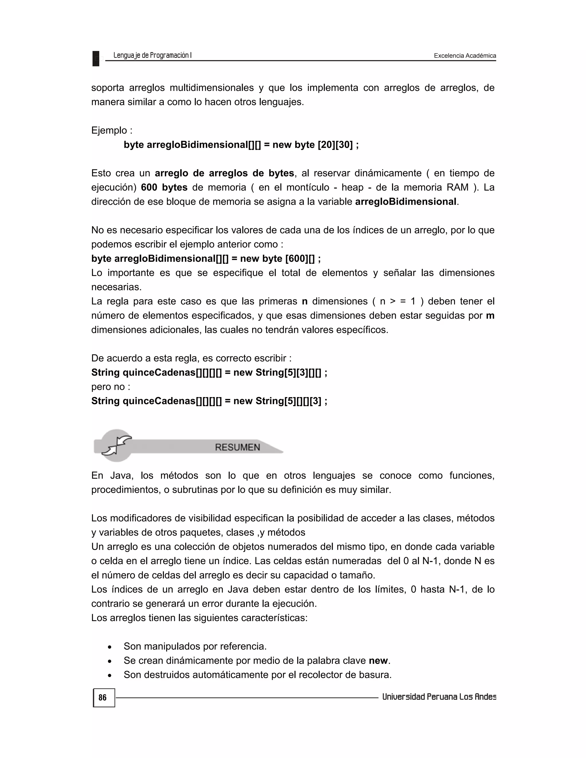 Excelencia Académica
86
soporta arreglos multidimensionales y que los implementa con arreglos de arreglos, de
manera similar a como lo hacen otros lenguajes.
Ejemplo :
byte arregloBidimensional[][] = new byte [20][30] ;
Esto crea un arreglo de arreglos de bytes, al reservar dinámicamente ( en tiempo de
ejecución) 600 bytes de memoria ( en el montículo - heap - de la memoria RAM ). La
dirección de ese bloque de memoria se asigna a la variable arregloBidimensional.
No es necesario especificar los valores de cada una de los índices de un arreglo, por lo que
podemos escribir el ejemplo anterior como :
byte arregloBidimensional[][] = new byte [600][] ;
Lo importante es que se especifique el total de elementos y señalar las dimensiones
necesarias.
La regla para este caso es que las primeras n dimensiones ( n > = 1 ) deben tener el
número de elementos especificados, y que esas dimensiones deben estar seguidas por m
dimensiones adicionales, las cuales no tendrán valores específicos.
De acuerdo a esta regla, es correcto escribir :
String quinceCadenas[][][][] = new String[5][3][][] ;
pero no :
String quinceCadenas[][][][] = new String[5][][][3] ;
En Java, los métodos son lo que en otros lenguajes se conoce como funciones,
procedimientos, o subrutinas por lo que su definición es muy similar.
Los modificadores de visibilidad especifican la posibilidad de acceder a las clases, métodos
y variables de otros paquetes, clases ,y métodos
Un arreglo es una colección de objetos numerados del mismo tipo, en donde cada variable
o celda en el arreglo tiene un índice. Las celdas están numeradas del 0 al N-1, donde N es
el número de celdas del arreglo es decir su capacidad o tamaño.
Los índices de un arreglo en Java deben estar dentro de los límites, 0 hasta N-1, de lo
contrario se generará un error durante la ejecución.
Los arreglos tienen las siguientes características:
 Son manipulados por referencia.
 Se crean dinámicamente por medio de la palabra clave new.
 Son destruidos automáticamente por el recolector de basura.
 