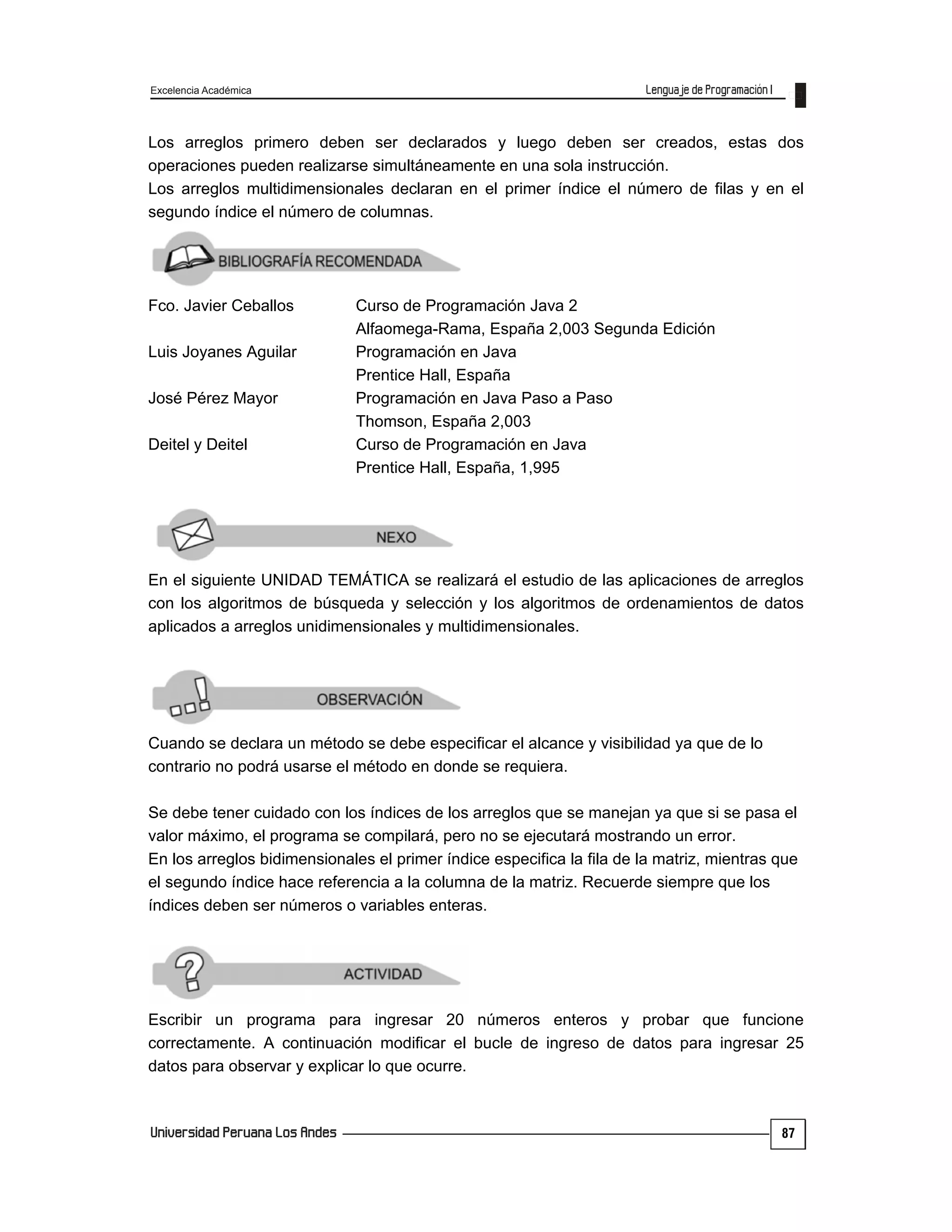 Excelencia Académica
87
Los arreglos primero deben ser declarados y luego deben ser creados, estas dos
operaciones pueden realizarse simultáneamente en una sola instrucción.
Los arreglos multidimensionales declaran en el primer índice el número de filas y en el
segundo índice el número de columnas.
Fco. Javier Ceballos Curso de Programación Java 2
Alfaomega-Rama, España 2,003 Segunda Edición
Luis Joyanes Aguilar Programación en Java
Prentice Hall, España
José Pérez Mayor Programación en Java Paso a Paso
Thomson, España 2,003
Deitel y Deitel Curso de Programación en Java
Prentice Hall, España, 1,995
En el siguiente UNIDAD TEMÁTICA se realizará el estudio de las aplicaciones de arreglos
con los algoritmos de búsqueda y selección y los algoritmos de ordenamientos de datos
aplicados a arreglos unidimensionales y multidimensionales.
Cuando se declara un método se debe especificar el alcance y visibilidad ya que de lo
contrario no podrá usarse el método en donde se requiera.
Se debe tener cuidado con los índices de los arreglos que se manejan ya que si se pasa el
valor máximo, el programa se compilará, pero no se ejecutará mostrando un error.
En los arreglos bidimensionales el primer índice especifica la fila de la matriz, mientras que
el segundo índice hace referencia a la columna de la matriz. Recuerde siempre que los
índices deben ser números o variables enteras.
Escribir un programa para ingresar 20 números enteros y probar que funcione
correctamente. A continuación modificar el bucle de ingreso de datos para ingresar 25
datos para observar y explicar lo que ocurre.
 