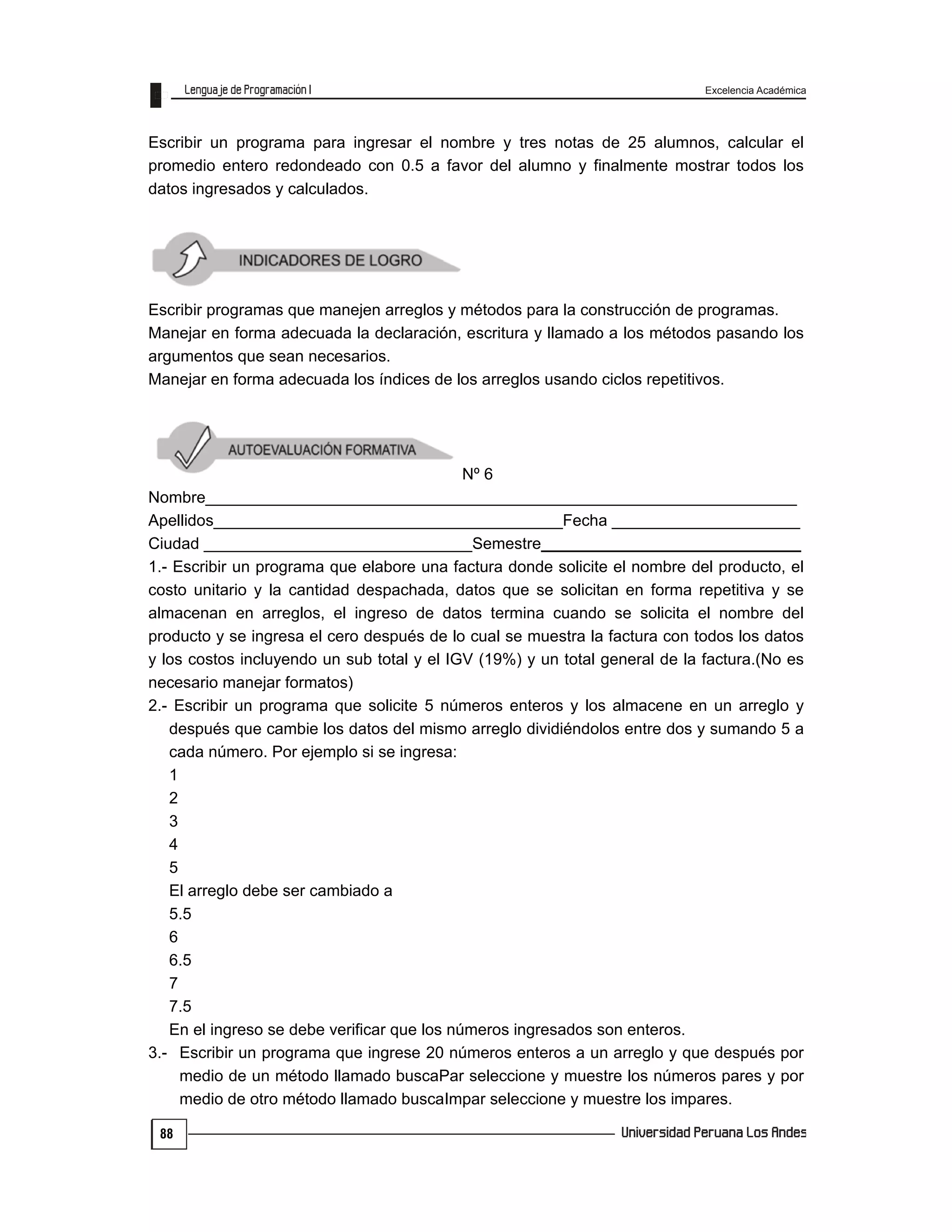 Excelencia Académica
88
Escribir un programa para ingresar el nombre y tres notas de 25 alumnos, calcular el
promedio entero redondeado con 0.5 a favor del alumno y finalmente mostrar todos los
datos ingresados y calculados.
Escribir programas que manejen arreglos y métodos para la construcción de programas.
Manejar en forma adecuada la declaración, escritura y llamado a los métodos pasando los
argumentos que sean necesarios.
Manejar en forma adecuada los índices de los arreglos usando ciclos repetitivos.
Nº 6
Nombre__________________________________________________________________
Apellidos_______________________________________Fecha _____________________
Ciudad ______________________________Semestre_____________________________
1.- Escribir un programa que elabore una factura donde solicite el nombre del producto, el
costo unitario y la cantidad despachada, datos que se solicitan en forma repetitiva y se
almacenan en arreglos, el ingreso de datos termina cuando se solicita el nombre del
producto y se ingresa el cero después de lo cual se muestra la factura con todos los datos
y los costos incluyendo un sub total y el IGV (19%) y un total general de la factura.(No es
necesario manejar formatos)
2.- Escribir un programa que solicite 5 números enteros y los almacene en un arreglo y
después que cambie los datos del mismo arreglo dividiéndolos entre dos y sumando 5 a
cada número. Por ejemplo si se ingresa:
1
2
3
4
5
El arreglo debe ser cambiado a
5.5
6
6.5
7
7.5
En el ingreso se debe verificar que los números ingresados son enteros.
3.- Escribir un programa que ingrese 20 números enteros a un arreglo y que después por
medio de un método llamado buscaPar seleccione y muestre los números pares y por
medio de otro método llamado buscaImpar seleccione y muestre los impares.
 