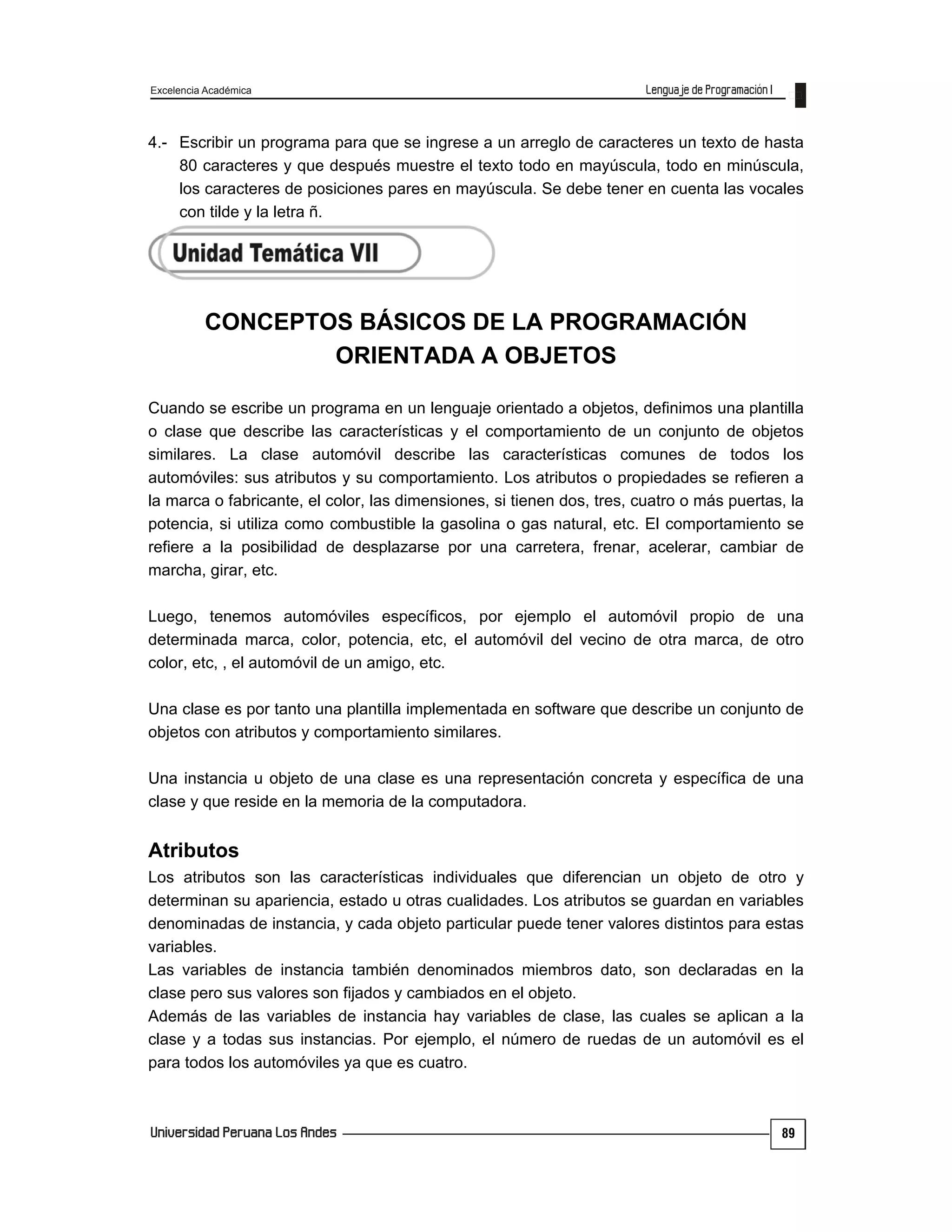 Excelencia Académica
89
4.- Escribir un programa para que se ingrese a un arreglo de caracteres un texto de hasta
80 caracteres y que después muestre el texto todo en mayúscula, todo en minúscula,
los caracteres de posiciones pares en mayúscula. Se debe tener en cuenta las vocales
con tilde y la letra ñ.
CONCEPTOS BÁSICOS DE LA PROGRAMACIÓN
ORIENTADA A OBJETOS
Cuando se escribe un programa en un lenguaje orientado a objetos, definimos una plantilla
o clase que describe las características y el comportamiento de un conjunto de objetos
similares. La clase automóvil describe las características comunes de todos los
automóviles: sus atributos y su comportamiento. Los atributos o propiedades se refieren a
la marca o fabricante, el color, las dimensiones, si tienen dos, tres, cuatro o más puertas, la
potencia, si utiliza como combustible la gasolina o gas natural, etc. El comportamiento se
refiere a la posibilidad de desplazarse por una carretera, frenar, acelerar, cambiar de
marcha, girar, etc.
Luego, tenemos automóviles específicos, por ejemplo el automóvil propio de una
determinada marca, color, potencia, etc, el automóvil del vecino de otra marca, de otro
color, etc, , el automóvil de un amigo, etc.
Una clase es por tanto una plantilla implementada en software que describe un conjunto de
objetos con atributos y comportamiento similares.
Una instancia u objeto de una clase es una representación concreta y específica de una
clase y que reside en la memoria de la computadora.
Atributos
Los atributos son las características individuales que diferencian un objeto de otro y
determinan su apariencia, estado u otras cualidades. Los atributos se guardan en variables
denominadas de instancia, y cada objeto particular puede tener valores distintos para estas
variables.
Las variables de instancia también denominados miembros dato, son declaradas en la
clase pero sus valores son fijados y cambiados en el objeto.
Además de las variables de instancia hay variables de clase, las cuales se aplican a la
clase y a todas sus instancias. Por ejemplo, el número de ruedas de un automóvil es el
para todos los automóviles ya que es cuatro.
 