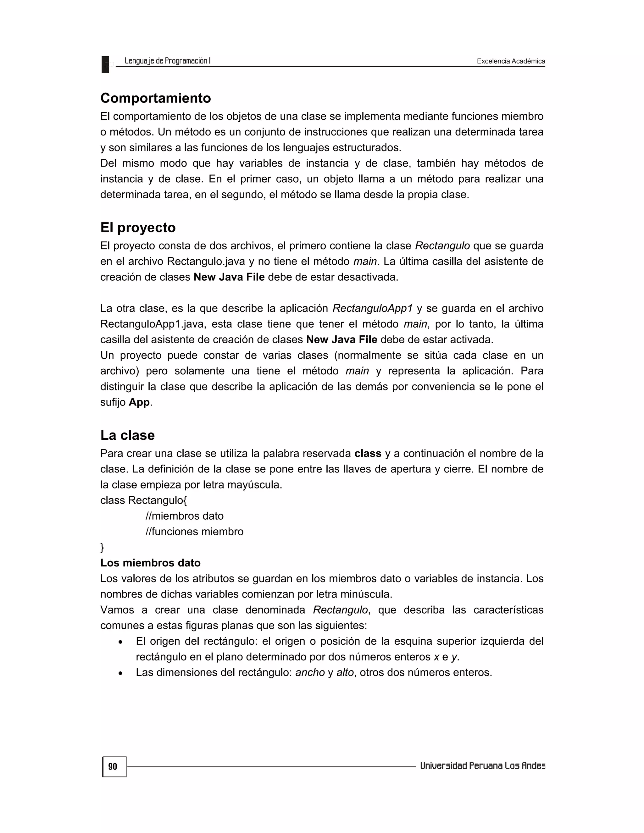 Excelencia Académica
90
Comportamiento
El comportamiento de los objetos de una clase se implementa mediante funciones miembro
o métodos. Un método es un conjunto de instrucciones que realizan una determinada tarea
y son similares a las funciones de los lenguajes estructurados.
Del mismo modo que hay variables de instancia y de clase, también hay métodos de
instancia y de clase. En el primer caso, un objeto llama a un método para realizar una
determinada tarea, en el segundo, el método se llama desde la propia clase.
El proyecto
El proyecto consta de dos archivos, el primero contiene la clase Rectangulo que se guarda
en el archivo Rectangulo.java y no tiene el método main. La última casilla del asistente de
creación de clases New Java File debe de estar desactivada.
La otra clase, es la que describe la aplicación RectanguloApp1 y se guarda en el archivo
RectanguloApp1.java, esta clase tiene que tener el método main, por lo tanto, la última
casilla del asistente de creación de clases New Java File debe de estar activada.
Un proyecto puede constar de varias clases (normalmente se sitúa cada clase en un
archivo) pero solamente una tiene el método main y representa la aplicación. Para
distinguir la clase que describe la aplicación de las demás por conveniencia se le pone el
sufijo App.
La clase
Para crear una clase se utiliza la palabra reservada class y a continuación el nombre de la
clase. La definición de la clase se pone entre las llaves de apertura y cierre. El nombre de
la clase empieza por letra mayúscula.
class Rectangulo{
//miembros dato
//funciones miembro
}
Los miembros dato
Los valores de los atributos se guardan en los miembros dato o variables de instancia. Los
nombres de dichas variables comienzan por letra minúscula.
Vamos a crear una clase denominada Rectangulo, que describa las características
comunes a estas figuras planas que son las siguientes:
 El origen del rectángulo: el origen o posición de la esquina superior izquierda del
rectángulo en el plano determinado por dos números enteros x e y.
 Las dimensiones del rectángulo: ancho y alto, otros dos números enteros.
 