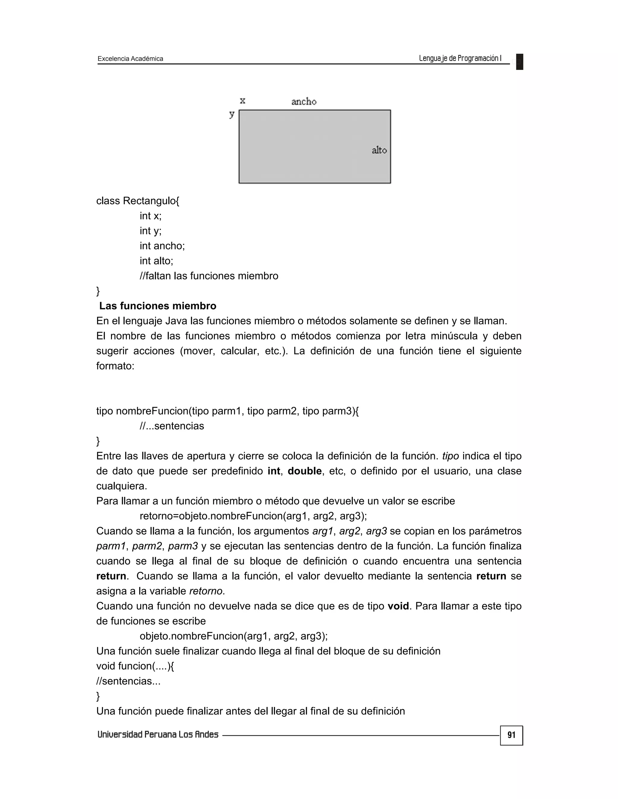 Excelencia Académica
91
class Rectangulo{
int x;
int y;
int ancho;
int alto;
//faltan las funciones miembro
}
Las funciones miembro
En el lenguaje Java las funciones miembro o métodos solamente se definen y se llaman.
El nombre de las funciones miembro o métodos comienza por letra minúscula y deben
sugerir acciones (mover, calcular, etc.). La definición de una función tiene el siguiente
formato:
tipo nombreFuncion(tipo parm1, tipo parm2, tipo parm3){
//...sentencias
}
Entre las llaves de apertura y cierre se coloca la definición de la función. tipo indica el tipo
de dato que puede ser predefinido int, double, etc, o definido por el usuario, una clase
cualquiera.
Para llamar a un función miembro o método que devuelve un valor se escribe
retorno=objeto.nombreFuncion(arg1, arg2, arg3);
Cuando se llama a la función, los argumentos arg1, arg2, arg3 se copian en los parámetros
parm1, parm2, parm3 y se ejecutan las sentencias dentro de la función. La función finaliza
cuando se llega al final de su bloque de definición o cuando encuentra una sentencia
return. Cuando se llama a la función, el valor devuelto mediante la sentencia return se
asigna a la variable retorno.
Cuando una función no devuelve nada se dice que es de tipo void. Para llamar a este tipo
de funciones se escribe
objeto.nombreFuncion(arg1, arg2, arg3);
Una función suele finalizar cuando llega al final del bloque de su definición
void funcion(....){
//sentencias...
}
Una función puede finalizar antes del llegar al final de su definición
 