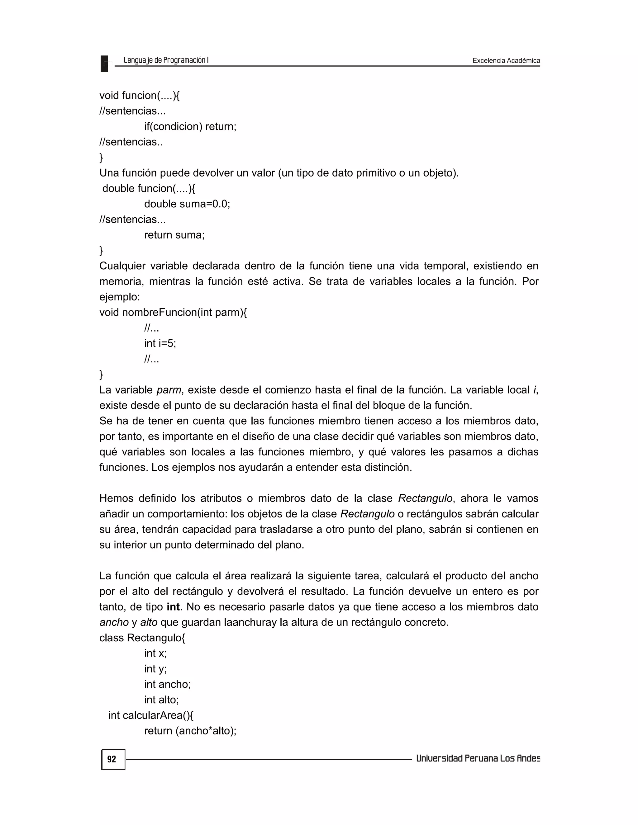 Excelencia Académica
92
void funcion(....){
//sentencias...
if(condicion) return;
//sentencias..
}
Una función puede devolver un valor (un tipo de dato primitivo o un objeto).
double funcion(....){
double suma=0.0;
//sentencias...
return suma;
}
Cualquier variable declarada dentro de la función tiene una vida temporal, existiendo en
memoria, mientras la función esté activa. Se trata de variables locales a la función. Por
ejemplo:
void nombreFuncion(int parm){
//...
int i=5;
//...
}
La variable parm, existe desde el comienzo hasta el final de la función. La variable local i,
existe desde el punto de su declaración hasta el final del bloque de la función.
Se ha de tener en cuenta que las funciones miembro tienen acceso a los miembros dato,
por tanto, es importante en el diseño de una clase decidir qué variables son miembros dato,
qué variables son locales a las funciones miembro, y qué valores les pasamos a dichas
funciones. Los ejemplos nos ayudarán a entender esta distinción.
Hemos definido los atributos o miembros dato de la clase Rectangulo, ahora le vamos
añadir un comportamiento: los objetos de la clase Rectangulo o rectángulos sabrán calcular
su área, tendrán capacidad para trasladarse a otro punto del plano, sabrán si contienen en
su interior un punto determinado del plano.
La función que calcula el área realizará la siguiente tarea, calculará el producto del ancho
por el alto del rectángulo y devolverá el resultado. La función devuelve un entero es por
tanto, de tipo int. No es necesario pasarle datos ya que tiene acceso a los miembros dato
ancho y alto que guardan laanchuray la altura de un rectángulo concreto.
class Rectangulo{
int x;
int y;
int ancho;
int alto;
int calcularArea(){
return (ancho*alto);
 