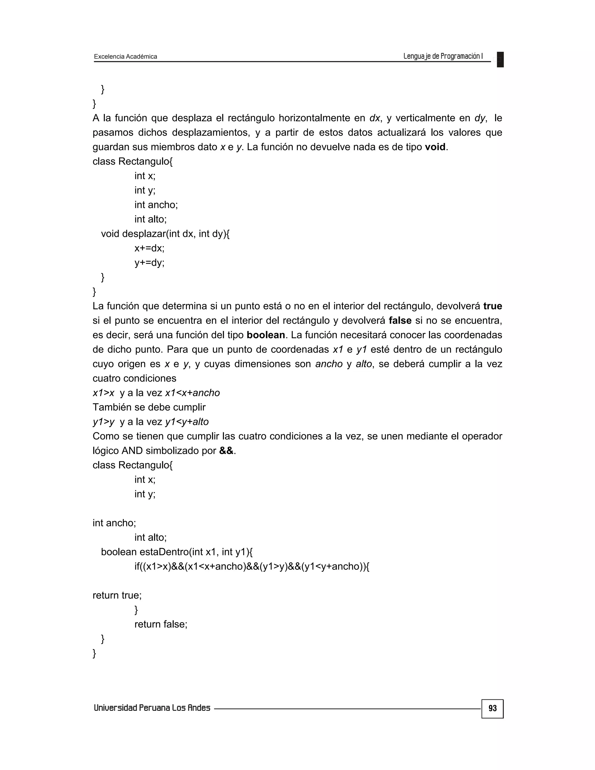 Excelencia Académica
93
}
}
A la función que desplaza el rectángulo horizontalmente en dx, y verticalmente en dy, le
pasamos dichos desplazamientos, y a partir de estos datos actualizará los valores que
guardan sus miembros dato x e y. La función no devuelve nada es de tipo void.
class Rectangulo{
int x;
int y;
int ancho;
int alto;
void desplazar(int dx, int dy){
x+=dx;
y+=dy;
}
}
La función que determina si un punto está o no en el interior del rectángulo, devolverá true
si el punto se encuentra en el interior del rectángulo y devolverá false si no se encuentra,
es decir, será una función del tipo boolean. La función necesitará conocer las coordenadas
de dicho punto. Para que un punto de coordenadas x1 e y1 esté dentro de un rectángulo
cuyo origen es x e y, y cuyas dimensiones son ancho y alto, se deberá cumplir a la vez
cuatro condiciones
x1>x y a la vez x1<x+ancho
También se debe cumplir
y1>y y a la vez y1<y+alto
Como se tienen que cumplir las cuatro condiciones a la vez, se unen mediante el operador
lógico AND simbolizado por &&.
class Rectangulo{
int x;
int y;
int ancho;
int alto;
boolean estaDentro(int x1, int y1){
if((x1>x)&&(x1<x+ancho)&&(y1>y)&&(y1<y+ancho)){
return true;
}
return false;
}
}
 