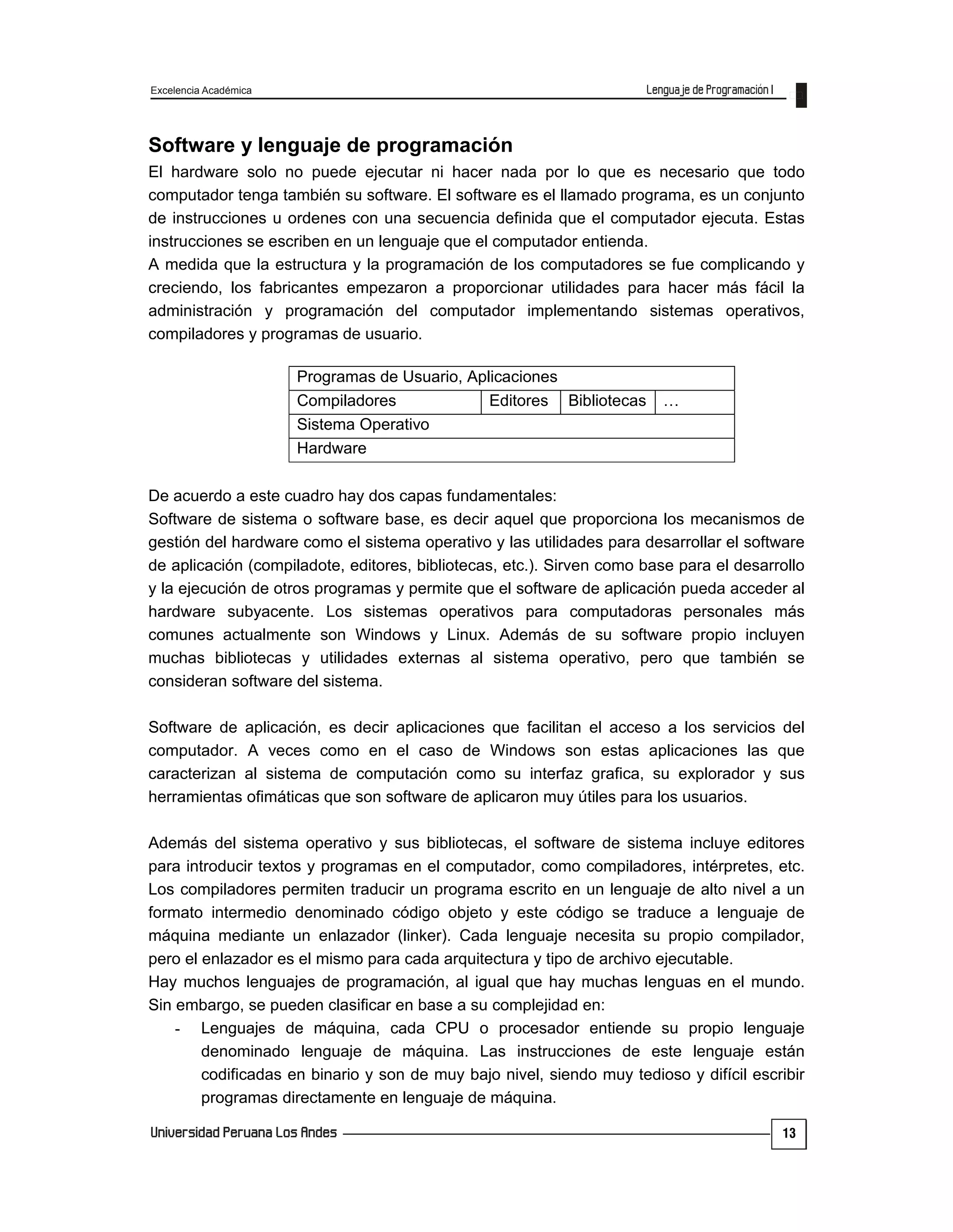 Excelencia Académica
13
Software y lenguaje de programación
El hardware solo no puede ejecutar ni hacer nada por lo que es necesario que todo
computador tenga también su software. El software es el llamado programa, es un conjunto
de instrucciones u ordenes con una secuencia definida que el computador ejecuta. Estas
instrucciones se escriben en un lenguaje que el computador entienda.
A medida que la estructura y la programación de los computadores se fue complicando y
creciendo, los fabricantes empezaron a proporcionar utilidades para hacer más fácil la
administración y programación del computador implementando sistemas operativos,
compiladores y programas de usuario.
De acuerdo a este cuadro hay dos capas fundamentales:
Software de sistema o software base, es decir aquel que proporciona los mecanismos de
gestión del hardware como el sistema operativo y las utilidades para desarrollar el software
de aplicación (compiladote, editores, bibliotecas, etc.). Sirven como base para el desarrollo
y la ejecución de otros programas y permite que el software de aplicación pueda acceder al
hardware subyacente. Los sistemas operativos para computadoras personales más
comunes actualmente son Windows y Linux. Además de su software propio incluyen
muchas bibliotecas y utilidades externas al sistema operativo, pero que también se
consideran software del sistema.
Software de aplicación, es decir aplicaciones que facilitan el acceso a los servicios del
computador. A veces como en el caso de Windows son estas aplicaciones las que
caracterizan al sistema de computación como su interfaz grafica, su explorador y sus
herramientas ofimáticas que son software de aplicaron muy útiles para los usuarios.
Además del sistema operativo y sus bibliotecas, el software de sistema incluye editores
para introducir textos y programas en el computador, como compiladores, intérpretes, etc.
Los compiladores permiten traducir un programa escrito en un lenguaje de alto nivel a un
formato intermedio denominado código objeto y este código se traduce a lenguaje de
máquina mediante un enlazador (linker). Cada lenguaje necesita su propio compilador,
pero el enlazador es el mismo para cada arquitectura y tipo de archivo ejecutable.
Hay muchos lenguajes de programación, al igual que hay muchas lenguas en el mundo.
Sin embargo, se pueden clasificar en base a su complejidad en:
- Lenguajes de máquina, cada CPU o procesador entiende su propio lenguaje
denominado lenguaje de máquina. Las instrucciones de este lenguaje están
codificadas en binario y son de muy bajo nivel, siendo muy tedioso y difícil escribir
programas directamente en lenguaje de máquina.
Programas de Usuario, Aplicaciones
Compiladores Editores Bibliotecas …
Sistema Operativo
Hardware
 