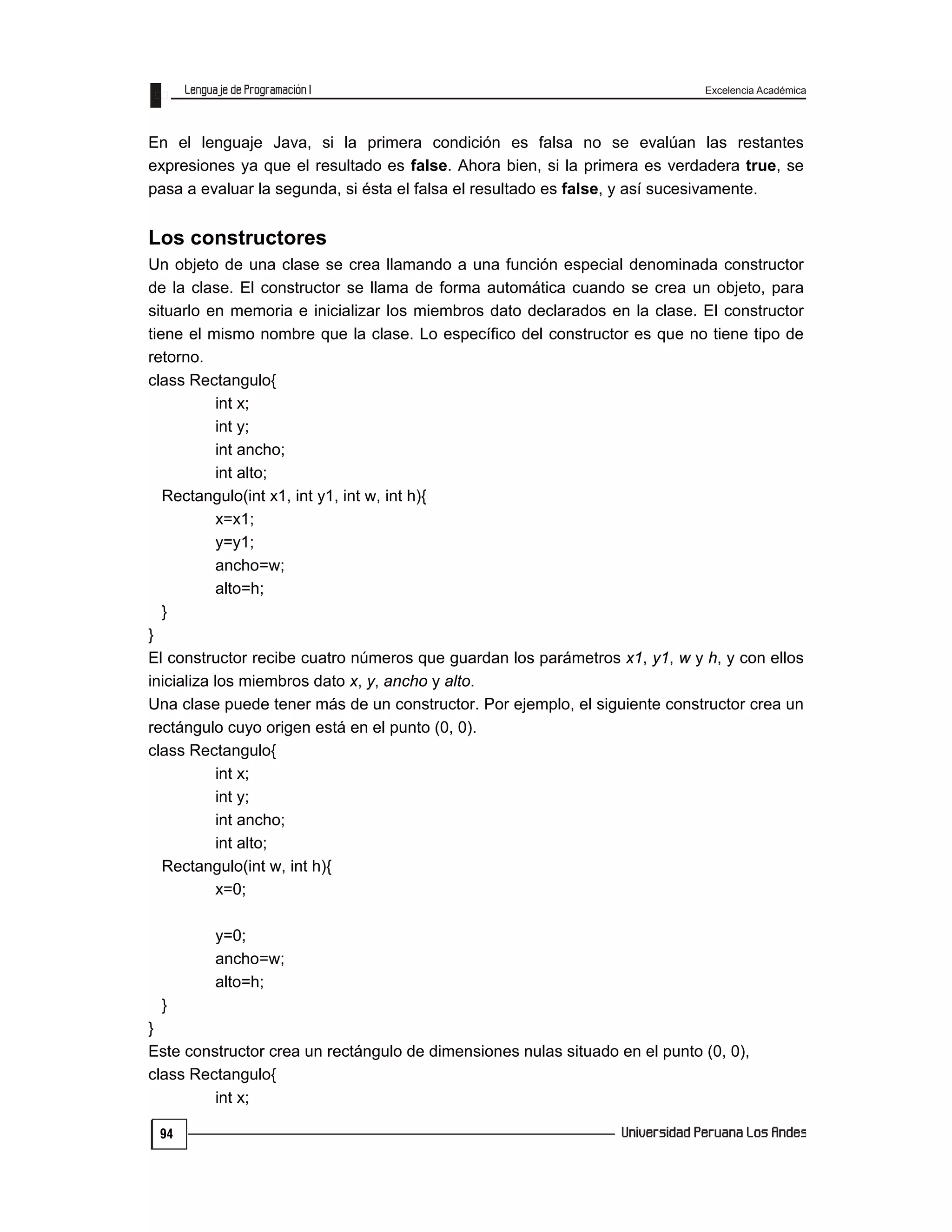 Excelencia Académica
94
En el lenguaje Java, si la primera condición es falsa no se evalúan las restantes
expresiones ya que el resultado es false. Ahora bien, si la primera es verdadera true, se
pasa a evaluar la segunda, si ésta el falsa el resultado es false, y así sucesivamente.
Los constructores
Un objeto de una clase se crea llamando a una función especial denominada constructor
de la clase. El constructor se llama de forma automática cuando se crea un objeto, para
situarlo en memoria e inicializar los miembros dato declarados en la clase. El constructor
tiene el mismo nombre que la clase. Lo específico del constructor es que no tiene tipo de
retorno.
class Rectangulo{
int x;
int y;
int ancho;
int alto;
Rectangulo(int x1, int y1, int w, int h){
x=x1;
y=y1;
ancho=w;
alto=h;
}
}
El constructor recibe cuatro números que guardan los parámetros x1, y1, w y h, y con ellos
inicializa los miembros dato x, y, ancho y alto.
Una clase puede tener más de un constructor. Por ejemplo, el siguiente constructor crea un
rectángulo cuyo origen está en el punto (0, 0).
class Rectangulo{
int x;
int y;
int ancho;
int alto;
Rectangulo(int w, int h){
x=0;
y=0;
ancho=w;
alto=h;
}
}
Este constructor crea un rectángulo de dimensiones nulas situado en el punto (0, 0),
class Rectangulo{
int x;
 