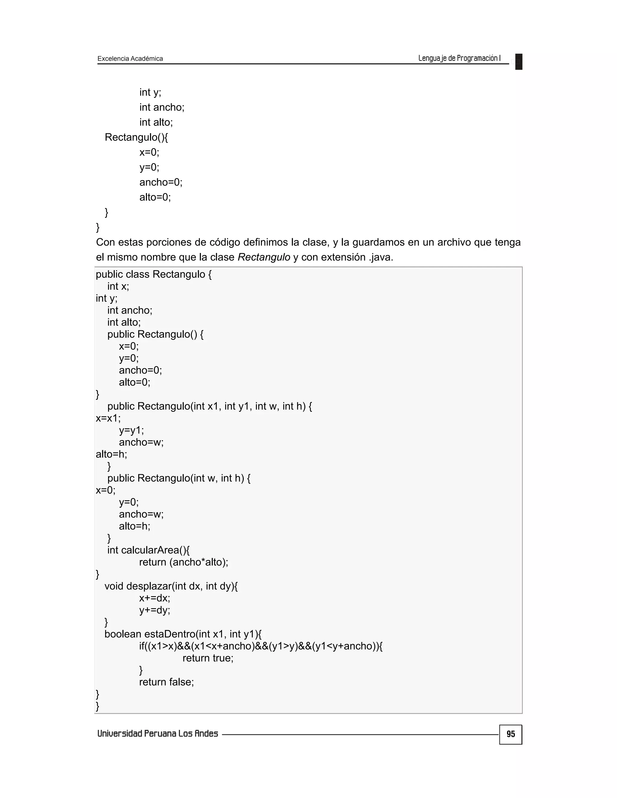 Excelencia Académica
95
int y;
int ancho;
int alto;
Rectangulo(){
x=0;
y=0;
ancho=0;
alto=0;
}
}
Con estas porciones de código definimos la clase, y la guardamos en un archivo que tenga
el mismo nombre que la clase Rectangulo y con extensión .java.
public class Rectangulo {
int x;
int y;
int ancho;
int alto;
public Rectangulo() {
x=0;
y=0;
ancho=0;
alto=0;
}
public Rectangulo(int x1, int y1, int w, int h) {
x=x1;
y=y1;
ancho=w;
alto=h;
}
public Rectangulo(int w, int h) {
x=0;
y=0;
ancho=w;
alto=h;
}
int calcularArea(){
return (ancho*alto);
}
void desplazar(int dx, int dy){
x+=dx;
y+=dy;
}
boolean estaDentro(int x1, int y1){
if((x1>x)&&(x1<x+ancho)&&(y1>y)&&(y1<y+ancho)){
return true;
}
return false;
}
}
 