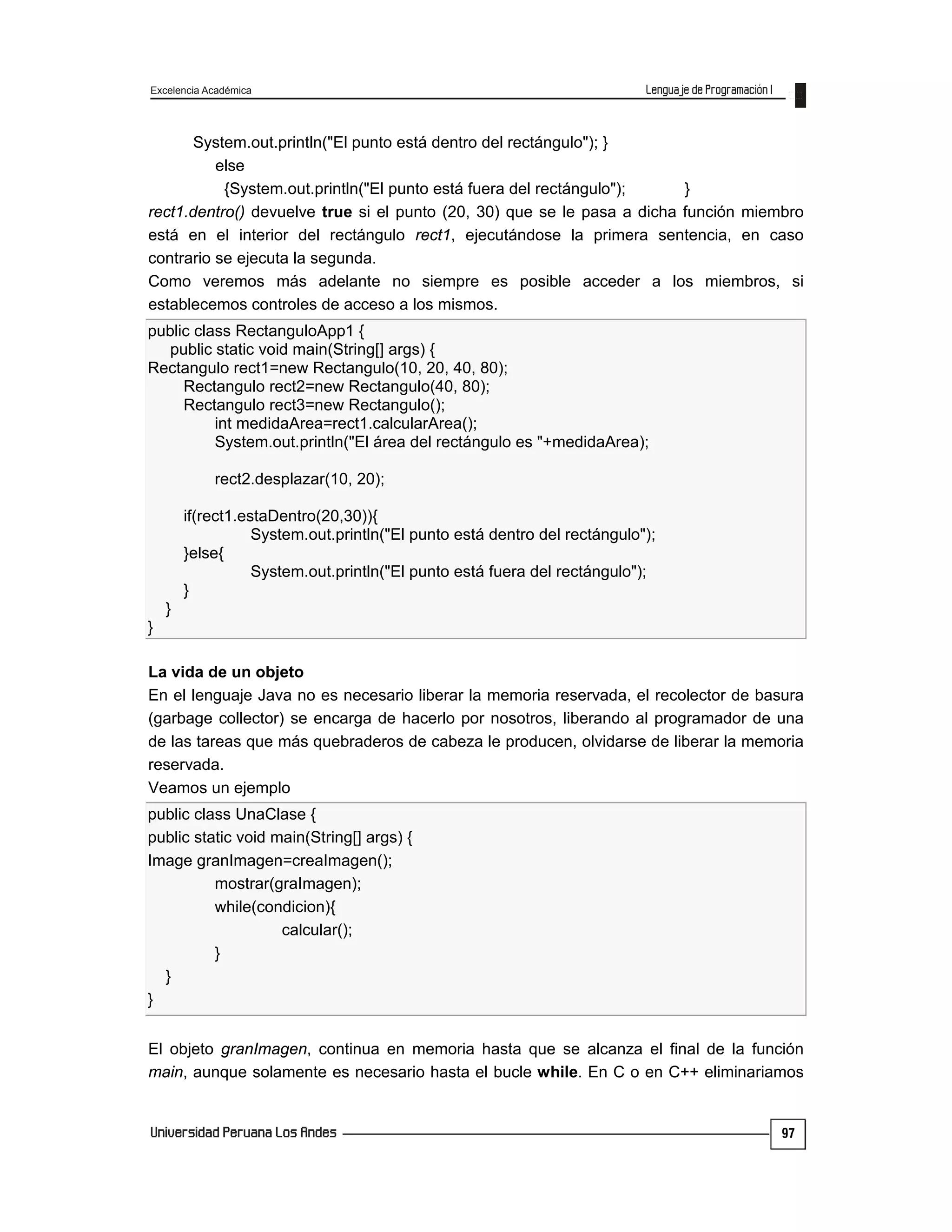 Excelencia Académica
97
System.out.println("El punto está dentro del rectángulo"); }
else
{System.out.println("El punto está fuera del rectángulo"); }
rect1.dentro() devuelve true si el punto (20, 30) que se le pasa a dicha función miembro
está en el interior del rectángulo rect1, ejecutándose la primera sentencia, en caso
contrario se ejecuta la segunda.
Como veremos más adelante no siempre es posible acceder a los miembros, si
establecemos controles de acceso a los mismos.
public class RectanguloApp1 {
public static void main(String[] args) {
Rectangulo rect1=new Rectangulo(10, 20, 40, 80);
Rectangulo rect2=new Rectangulo(40, 80);
Rectangulo rect3=new Rectangulo();
int medidaArea=rect1.calcularArea();
System.out.println("El área del rectángulo es "+medidaArea);
rect2.desplazar(10, 20);
if(rect1.estaDentro(20,30)){
System.out.println("El punto está dentro del rectángulo");
}else{
System.out.println("El punto está fuera del rectángulo");
}
}
}
La vida de un objeto
En el lenguaje Java no es necesario liberar la memoria reservada, el recolector de basura
(garbage collector) se encarga de hacerlo por nosotros, liberando al programador de una
de las tareas que más quebraderos de cabeza le producen, olvidarse de liberar la memoria
reservada.
Veamos un ejemplo
public class UnaClase {
public static void main(String[] args) {
Image granImagen=creaImagen();
mostrar(graImagen);
while(condicion){
calcular();
}
}
}
El objeto granImagen, continua en memoria hasta que se alcanza el final de la función
main, aunque solamente es necesario hasta el bucle while. En C o en C++ eliminariamos
 