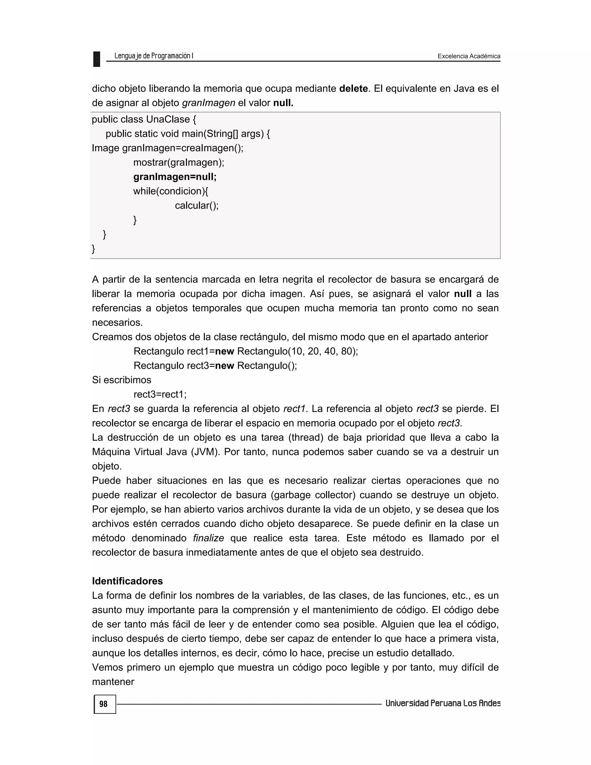 Excelencia Académica
98
dicho objeto liberando la memoria que ocupa mediante delete. El equivalente en Java es el
de asignar al objeto granImagen el valor null.
public class UnaClase {
public static void main(String[] args) {
Image granImagen=creaImagen();
mostrar(graImagen);
granImagen=null;
while(condicion){
calcular();
}
}
}
A partir de la sentencia marcada en letra negrita el recolector de basura se encargará de
liberar la memoria ocupada por dicha imagen. Así pues, se asignará el valor null a las
referencias a objetos temporales que ocupen mucha memoria tan pronto como no sean
necesarios.
Creamos dos objetos de la clase rectángulo, del mismo modo que en el apartado anterior
Rectangulo rect1=new Rectangulo(10, 20, 40, 80);
Rectangulo rect3=new Rectangulo();
Si escribimos
rect3=rect1;
En rect3 se guarda la referencia al objeto rect1. La referencia al objeto rect3 se pierde. El
recolector se encarga de liberar el espacio en memoria ocupado por el objeto rect3.
La destrucción de un objeto es una tarea (thread) de baja prioridad que lleva a cabo la
Máquina Virtual Java (JVM). Por tanto, nunca podemos saber cuando se va a destruir un
objeto.
Puede haber situaciones en las que es necesario realizar ciertas operaciones que no
puede realizar el recolector de basura (garbage collector) cuando se destruye un objeto.
Por ejemplo, se han abierto varios archivos durante la vida de un objeto, y se desea que los
archivos estén cerrados cuando dicho objeto desaparece. Se puede definir en la clase un
método denominado finalize que realice esta tarea. Este método es llamado por el
recolector de basura inmediatamente antes de que el objeto sea destruido.
Identificadores
La forma de definir los nombres de la variables, de las clases, de las funciones, etc., es un
asunto muy importante para la comprensión y el mantenimiento de código. El código debe
de ser tanto más fácil de leer y de entender como sea posible. Alguien que lea el código,
incluso después de cierto tiempo, debe ser capaz de entender lo que hace a primera vista,
aunque los detalles internos, es decir, cómo lo hace, precise un estudio detallado.
Vemos primero un ejemplo que muestra un código poco legible y por tanto, muy difícil de
mantener
 